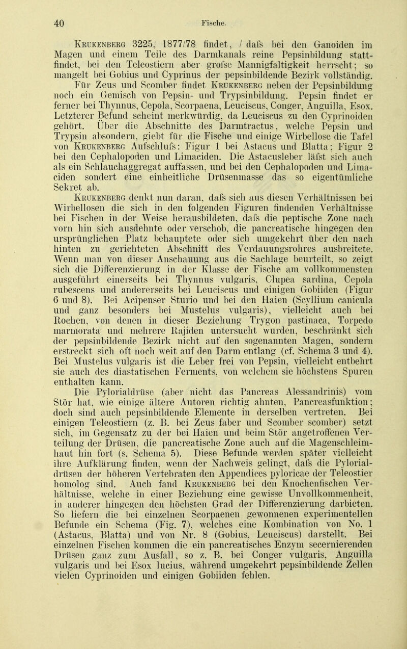 Krükenberg 3225, 1877/78 findet, / dafs bei den Ganoiden im Magen und einem Teile des Darmkanals reine Pepsinbildung statt- findet, bei den Teleostiern aber grofse Mannigfaltigkeit herrscht; so mangelt bei Gobius und Cyprinus der pepsinbildende Bezirk vollständig. Für Zeus und Scomber findet Krükenberg neben der Pepsinbildung noch ein Gemisch von Pepsin- und Trypsinbildung. Pepsin findet er ferner bei Thynnus, Cepola, Scorpaena, Leuciscus, Conger, Anguilla, Esox. Letzterer Befund scheint merkwürdig, da Leuciscus zu den Cyprinoiden gehört. Über die Abschnitte des D armtr actus, welche Pepsin und Trypsin absondern, giebt für die Fische und einige Wirbellose die Tafel von Krukenberg Aufschlufs: Figur 1 bei Astacus und Blatta; Figur 2 bei den Cephalopoden und Limaciden. Die Astacusleber läfst sich auch als ein Schlauchaggregat auffassen, und bei den Cephalopoden und Lima- ciden sondert eine einheitliche Drüsenmasse das so eigentümliche Sekret ab. Krukenberg denkt nun daran, dafs sich aus diesen Verhältnissen bei Wirbellosen die sich in den folgenden Figuren findenden Verhältnisse bei Fischen in der Weise herausbildeten, dafs die peptische Zone nach vorn hin sich ausdehnte oder verschob, die pancreatische hingegen den ursprünglichen Platz behauptete oder sich umgekehrt über den nach hinten zu gerichteten Abschnitt des Verdauungsrohres ausbreitete. Wenn man von dieser Anschauung aus die Sachlage beurteilt, so zeigt sich die Differenzierung in der Klasse der Fische am vollkommensten ausgeführt einerseits bei Thynnus vulgaris, Clupea sardina, Cepola rubescens und andererseits bei Leuciscus und einigen Gobiiden (Figur 6 und 8). Bei Acipenser Sturio und bei den Haien (Scyllium canicula und ganz besonders bei Mustelus vulgaris), vielleicht auch bei Rochen, von denen in dieser Beziehung Trygon pastinaca, Torpedo marmorata und mehrere Rajiden untersucht wurden, beschränkt sich der pepsinbildende Bezirk nicht auf den sogenannten Magen, sondern erstreckt sich oft noch weit auf den Darm entlang (cf. Schema 3 und 4). Bei Mustelus vulgaris ist die Leber frei von Pepsin, vielleicht entbehrt sie auch des diastatischen Ferments, von welchem sie höchstens Spuren enthalten kann. Die Pylorialdrüse (aber nicht das Pancreas Alessandrinis) vom Stör hat, wie einige ältere Autoren richtig ahnten, Pancreasfunktion; doch sind auch pepsinbildende Elemente in derselben vertreten. Bei einigen Teleostiern (z. B. bei Zeus faber und Scomber scomber) setzt sich, im Gegensatz zu der bei Haien und beim Stör angetroffenen Ver- teilung der Drüsen, die pancreatische Zone auch auf die Magenschleim- haut hin fort (s. Schema 5). Diese Befunde werden später vielleicht ihre Aufklärung finden, wenn der Nachweis gelingt, dafs die Pylorial- drüsen der höheren Vertebraten den Appendices pyloricae der Teleostier homolog sind. Auch fand Krükenberg bei den Knochenfischen Ver- hältnisse, welche in einer Beziehung eine gewisse Unvollkommenheit, in anderer hingegen den höchsten Grad der Differenzierung darbieten. So liefern die bei einzelnen Scorpaenen gewonnenen experimentellen Befunde ein Schema (Fig. 7), welches eine Kombination von No. 1 (Astacus, Blatta) und von Nr. 8 (Gobius, Leuciscus) darstellt. Bei einzelnen Fischen kommen die ein pancreatisches Enzym secernierenden Drüsen ganz zum Ausfall, so z. B. bei Conger vulgaris, Anguilla vulgaris und bei Esox lucius, während umgekehrt pepsinbildende Zellen vielen Cyprinoiden und einigen Gobiiden fehlen.