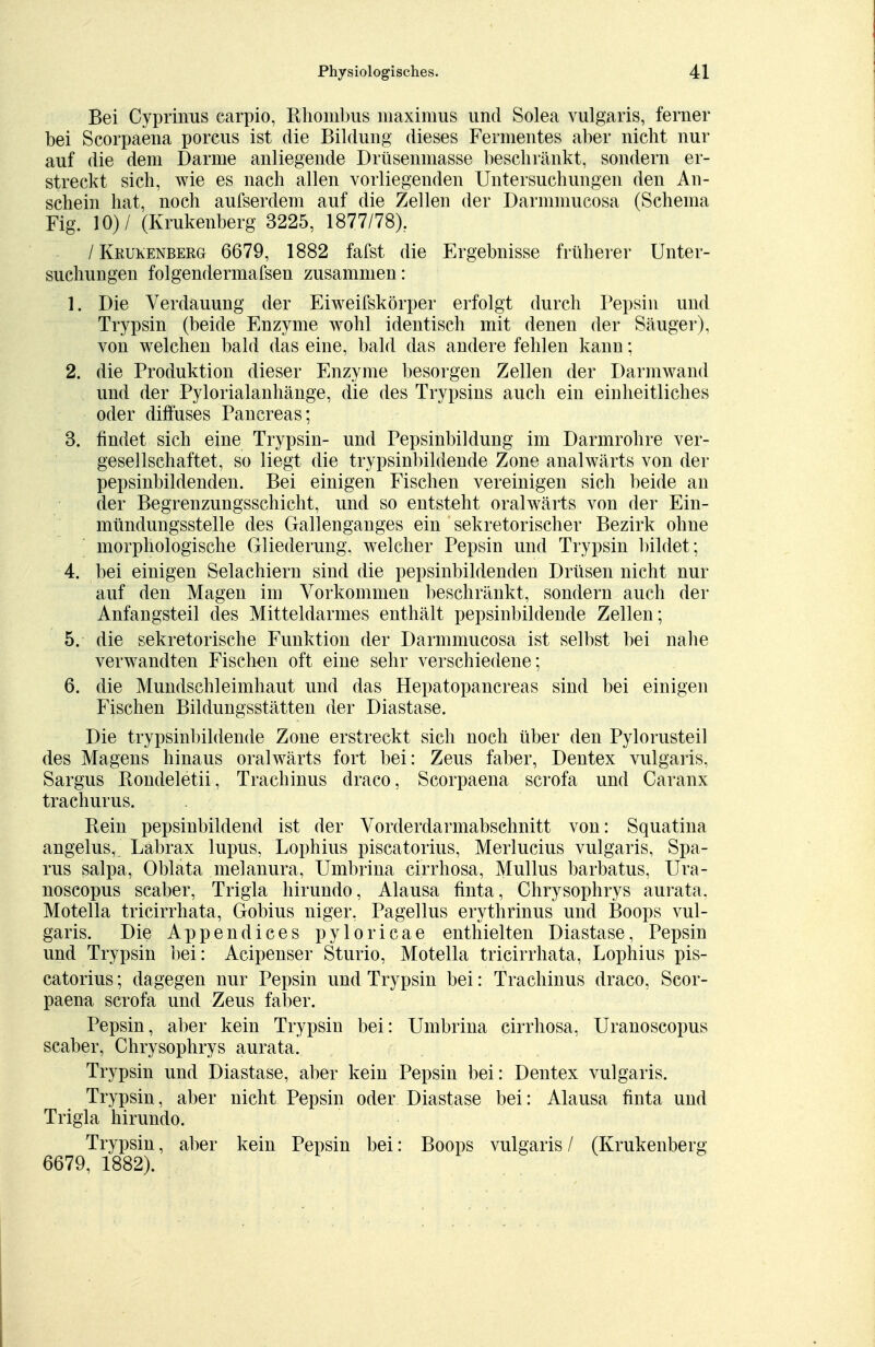 Bei Cyprinus earpio, Rhombus maximus und Solea vulgaris, ferner bei Scorpaena porcus ist die Bildung dieses Fermentes aber nicht nur auf die dem Darme anliegende Drüsenmasse beschränkt, sondern er- streckt sich, wie es nach allen vorliegenden Untersuchungen den An- schein hat, noch aufserdem auf die Zellen der Darmmucosa (Schema Fig. 10)/ (Krukenberg 3225, 1877/78). /Krukenberg 6679, 1882 fafst die Ergebnisse früherer Unter- suchungen folgendermafsen zusammen: 1. Die Verdauung der Eiweilskörper erfolgt durch Pepsin und Trypsin (beide Enzyme wohl identisch mit denen der Säuger), von welchen bald das eine, bald das andere fehlen kann; 2. die Produktion dieser Enzyme besorgen Zellen der Darmwand und der Pylorialanhänge, die des Trypsins auch ein eiDheitliches oder diffuses Pancreas; 3. findet sich eine Trypsin- und Pepsinbildung im Darmrohre ver- gesellschaftet, so liegt die trypsinbildende Zone analwärts von der pepsinbildenden. Bei einigen Fischen vereinigen sich beide an der Begrenzungsschicht, und so entsteht oralwärts von der Ein- mündungsstelle des Gallenganges ein sekretorischer Bezirk ohne morphologische Gliederung, welcher Pepsin und Trypsin bildet ; 4. bei einigen Selachiern sind die pepsinbildenden Drüsen nicht nur auf den Magen im Vorkommen beschränkt, sondern auch der Anfangsteil des Mitteldarmes enthält pepsinbildende Zellen; 5. die sekretorische Funktion der Darmmucosa ist selbst bei nahe verwandten Fischen oft eine sehr verschiedene; 6. die Mundschleimhaut und das Hepatopancreas sind bei einigen Fischen Bildungsstätten der Diastase. Die trypsinbildende Zone erstreckt sich noch über den Pylorusteil des Magens hinaus oralwärts fort bei: Zeus faber, Dentex vulgaris, Sargus Rondeletii, Trachinus draco, Scorpaena scrofa und Caranx trachurus. Rein pepsinbildend ist der Vorderdarmabschnitt von: Squatina angelus, Labrax lupus, Lophius piscatorius, Merlucius vulgaris, Spa- rus salpa, Oblata melanura, Umbrina cirrhosa, Mullus barbatus, Ura- noscopus scaber, Trigla hirundo, Alausa finta, Chrysophrys aurata. Motella tricirrhata, Gobius niger, Pagellus erythrinus und Boops vul- garis. Die Appendices pyloricae enthielten Diastase, Pepsin und Trypsin bei: Acipenser Sturio, Motella tricirrhata, Lophius pis- catorius ; dagegen nur Pepsin und Trypsin bei: Trachinus draco, Scor- paena scrofa und Zeus faber. Pepsin, aber kein Trypsin bei: Umbrina cirrhosa, Uranoscopus scaber, Chrysophrys aurata! Trypsin und Diastase, aber kein Pepsin bei: Dentex vulgaris. Trypsin, aber nicht Pepsin oder Diastase bei: Alausa finta und Trigla hirundo. Trypsin, aber kein Pepsin bei: Boops vulgaris / (Krukenberg 6679, 1882).