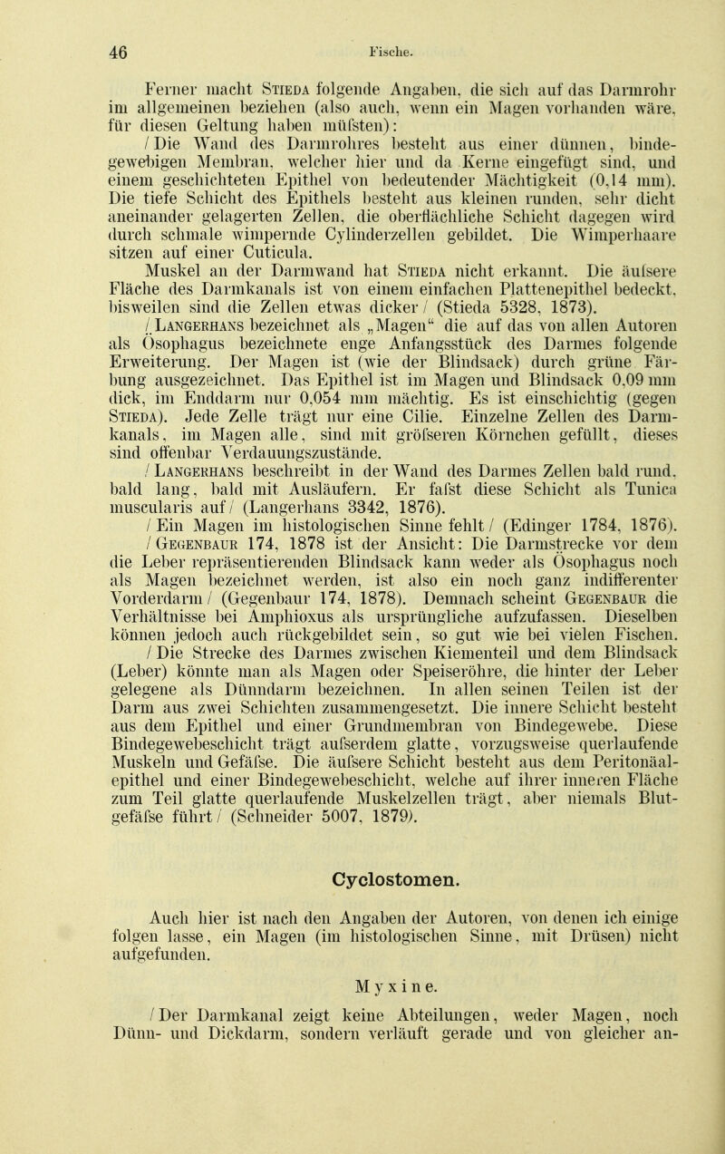 Feiner macht Stieda folgende Angaben, die sich auf das Darmrohr im allgemeinen beziehen (also auch, wenn ein Magen vorhanden wäre, für diesen Geltung haben müfsten): / Die Wand des Darmrohres besteht aus einer dünnen, binde- gewebigen Membran, welcher hier und da Kerne eingefügt sind, und einem geschichteten Epithel von bedeutender Mächtigkeit (0,14 mm). Die tiefe Schicht des Epithels besteht aus kleinen runden, sehr dicht aneinander gelagerten Zellen, die oberflächliche Schicht dagegen wird durch schmale wimpernde Cylinderzellen gebildet. Die Wimperhaare sitzen auf einer Cuticula. Muskel an der Darmwand hat Stieda nicht erkannt. Die äulsere Fläche des Darmkanals ist von einem einfachen Plattenepithel bedeckt, bisweilen sind die Zellen etwas dicker / (Stieda 5328, 1873). / Langerhans bezeichnet als „Magen die auf das von allen Autoren als Ösophagus bezeichnete enge Anfangsstück des Darmes folgende Erweiterung. Der Magen ist (wie der Blindsack) durch grüne Fär- bung ausgezeichnet. Das Epithel ist im Magen und Blindsack 0,09 mm dick, im Enddarm nur 0,054 mm mächtig. Es ist einschichtig (gegen Stieda). Jede Zelle trägt nur eine Cilie. Einzelne Zellen des Darm- kanals, im Magen alle, sind mit gröfseren Körnchen gefüllt, dieses sind offenbar Verdauungszustände. / Langerhans beschreibt in der Wand des Darmes Zellen bald rund, bald lang, bald mit Ausläufern. Er fafst diese Schicht als Tunica muscularis auf / (Langerhans 3342, 1876). /Ein Magen im histologischen Sinne fehlt / (Edinger 1784, 1876). / Gegenbaur 174, 1878 ist der Ansicht: Die Darmstrecke vor dem die Leber repräsentierenden Blindsack kann weder als Ösophagus noch als Magen bezeichnet werden, ist also ein noch ganz indifferenter Vorderdarm / (Gegenbaur 174, 1878). Demnach scheint Gegenbaur die Verhältnisse bei Amphioxus als ursprüngliche aufzufassen. Dieselben können jedoch auch rückgebildet sein, so gut wie bei vielen Fischen. / Die Strecke des Darmes zwischen Kiementeil und dem Blindsack (Leber) könnte man als Magen oder Speiseröhre, die hinter der Leber gelegene als Dünndarm bezeichnen. In allen seinen Teilen ist der Darm aus zwei Schichten zusammengesetzt. Die innere Schicht besteht aus dem Epithel und einer Grundmembran von Bindegewebe. Diese Bindegewebeschicht trägt aufserdem glatte, vorzugsweise querlaufende Muskeln und Gefäfse. Die äufsere Schicht besteht aus dem Peritonäal- epithel und einer Bindegewebeschicht, welche auf ihrer inneren Fläche zum Teil glatte querlaufende Muskelzellen trägt , aber niemals Blut- gefäfse führt / (Schneider 5007, 1879). Cyclostomen. Auch hier ist nach den Angaben der Autoren, von denen ich einige folgen lasse, ein Magen (im histologischen Sinne, mit Drüsen) nicht aufgefunden. My xine. /Der Darmkanal zeigt keine Abteilungen, weder Magen, noch Dünn- und Dickdarm, sondern verläuft gerade und von gleicher an-