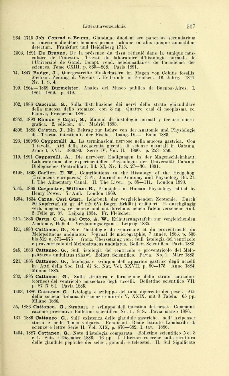 264, 1715 Joh. Conrad a Brunn, Glandulae duodeni seu pancreas secundarium in intestino duodeno hominis primum abhinc in aliis quoque animalibus detectum. Frankfurt und Heidelberg 1715. 1303, 1891 De Bruyne, De la presence du tissu reticule dans la tunique mus- culaire de Pintestin. Travail du laboratoire d'histologie normale de PUniversite de Gand. Compt. rend. hebdomadaires de Pacademie des sciences, Tome CXIII, p. 865—868. Paris 1891. 74, 1847 Budge, J., Quergestreifte Muskelfasern im Magen von Cobitis fossilis. Medizin. Zeitung d. Vereins f. Heilkunde in Preufsen. 16. Jahrg. 1847. Nr. 1, S. 4. 199, 1864—1869 Burmeister, Anales del Museo publico de Buenos-Aires. I. 1864—1869. p. 419. 102, 1886 Caeciola, S., Sulla distribuzione dei nervi dello strato gbiandulare della mucosa dello stomaco. con 3 fig. Quattro casi di neoplasma ec. Padova, Prosperini 1886. 6353, 1893 Ramön y Cajal, S., Manual de histologia normal y tecnica micro- grafica. 2. ediciön. 4°. Madrid 1893. 4308, 1883 Cajetan, J., Ein Beitrag zur Lehre von der Anatomie und Physiologie des Tractus intestinalis der Fische. Inaug.-Diss. Bonn 1883. 123, 1889/90 Capparelli, A., La terminazioni nervöse nella mucosa gastrica. Con 1 tavola. Atti della Accademia gicenia di scienze naturali in Catania. Anno I, XVI. 1889/90. Serie IV, Vol. II. 1890. p. 253-256. 119, 1891 Capparelli, A., Die nervösen Endigungen in der Magenschleimhaut. Laboratorium der experimentellen Physiologie der Universität Catania. Biologisches Centraiblatt, Bd. XI, Nr. 1, S. 27—30. 1891. 6108, 1893 Carlier, E. W., Contributions to the Histology of the Hedgehog. (Erinaceus europaeus.) 3 PI. Journal of Anatomy and Physiology Bd. 27. I. The Alimentary Canal. II. The Liver. p. 85—111. London 1893. 7545, 1869 Carpenter, William B., Principles of Human Physiology edited by Henry Power. 7. Aufl. London 1869. 1394, 1834 Carus, Carl G-ust., Lehrbuch der vergleichenden Zootomie. Durch 20 Kupfertaf. (in gr. 4° mit 6V4 Bogen Erklär.) erläutert. 2. durchgängig verb. umgearb., vermehrte und mit durchaus neuen Tafeln versehene Aufl. 2 Teile gr. 8°. Leipzig 1834. Fr. Fleischer. 211, 1835 Carus, C. G., und Otto, A. W., Erläuterungstafeln zur vergleichenden Anatomie, Heft 4. Verdauungsorgane. Leipzig 1835. 121, 1883 Cattaneo, G., Sur Phistologie du ventricule et du proventricule du Melopsittacus undulatus. Journal de micrographie, 7 annee, 1883, p. 508 bis 512 u. 571—576 = franz. Übersetzung von: Süll 'istologia del ventricolo e proventricolo del Melopsittacus undulatus. Bollett. Scientifico. Pavia 1883. 245, 1883 Cattaneo, G., Sull 'istologia del ventricolo e proventricolo del Melo- psittacus undulatus (Shaw). Bollett. Scientifico. Pavia. No. 1. März 1883. 221, 1885 Cattaneo, G., Istologia e sviluppo dell apparato gastrico degli uccelli in: Attti della Soc. Ital. di Sc. Nat. Vol. XXVII, p. 90—175. Anno 1884. Milano 1885. 232, 1885 Cattaneo, G., Sulla struttura e formazione dello strato cuticolare (corneo) del ventricolo muscolare degli uccelli. Bollettino scientifico VII, p. 87 (7 S.). Pavia 1885. 1403, 1886 Cattaneo, G., Istologia e sviluppo del tubo digerente dei pesci. Atti della societä Italiana di scienze naturali V, XXIX, mit 3 Tafeln. 65 pp. Milano 1886. 55, 1886 Cattaneo, G., Struttura e sviluppo dell intestino dei pesci. Communi- cazione preventiva Bolletino scientifico No. 1, 8 S. -Pavia marzo 1886. 131, 1886 Cattaneo, G., Sull' existenza delle glandule gastriche, nelP Acipenser sturio e nelle Tinea vulgaris. Rendiconti Reale Istituto Lombardo di scienze e lettre Serie II, Vol. XIX, p. 676—682, 1. tav. 1886. 1404, 1887 Cattaneo, G., Note d'istologia comparata. Bolletino scientifico No. 3 e 4. Sett. e Dicembre 1886. 16 pp. I. Ulteriori ricerche sulla struttura delle glandule peptiche dei selaci, ganoidi e teleostei. II. Sul Significato