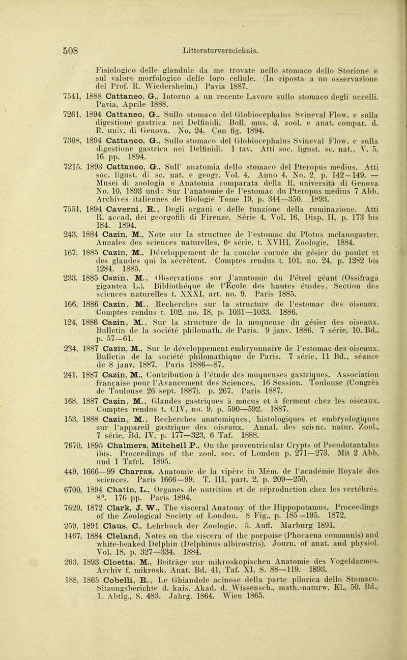 Fisiologico clelle glandule da me trovate nello stomaco dello Storione e sul valore morfologico delle loro cellule. (In riposta a im osservazione del Prof. R. Wiedersheira.) Pavia 1887. 7541, 1888 Cattaneo, G., Intorno a im recente Lavoro sullo stomaco degli uccelli. Pavia, Aprile 1888. 7261, 1894 Cattaneo, G., Sullo stomaco del Globiocephalus Svineval Flow, e sulla digestione gastrica nei Delfinidi. Boll. mus. d. zool. e anat. compar. d. R. univ. di Genova. No. 24. Con fig. 1894. 7308, 1894 Cattaneo, G., Sullo stomaco del Globiocephalus Svineval Flow, e sulla digestione gastrica nei Delfinidi. 1 tav. Atti soc. ligust. sc. nat., V. 5, 16 pp. 1894. 7215, 1893 Cattaneo, G., Süll' anatomia dello stomaco del Pteropus medius. Atti soc. ligust. di sc. nat. e geogr. Vol. 4. Anno 4, No. 2, p. 142 — 149. — Musei di zoologia e Anatomia comparata della R. universitä di Genova No. 10, 1893 und: Sur l'anatomie de l'estomac du Pteropus medius 7 Abb. Archives italiennes de Biologie Tome 19, p. 344—350. 1893. 7551, 1894 Caverni, R., Degli organi e. delle funzione della ruminazione. Atti R. accad. dei georgonli di Firenze, Serie 4, Vol. 16, Disp. II, p. 173 bis 184. 1894. 243, 1884 Cazin, M., Note sur la structure de l'estomac du Plotus melanogaster. Annales des sciences naturelles, 6« serie, t. XVIII, Zoologie. 1884. 167, 1885 Cazin, M., Developpement de la couche cornee du gesier du poulet et des glandes qui la secretent. Comptes rendus t. 101, no. 24, p. 1282 bis 1284. 1885. 233, 1885 Cazin, M., Observations sur ,1'anatomie du Petrel geant (Ossifraga gigantea L.). Bibliotheque de l'Ecole des hautes etudes, Section des sciences naturelles t. XXXI, art. no. 9. Paris 1885. 166, 1886 Cazin, M., Recherches sur la structure de l'estomac des oiseaux. Comptes rendus t. 102, no. 18, p. 1031-1033. 1886. 124, 1886 Cazin, M., Sur la structure de la muqueuse du gesier des oiseaux. Bulletin de la societe philomath. de Paris. 9 janv. 1886. 7 serie, 10. Bd., p. 57—61. 234, 1887 Cazin, M., Sur le developpement embryonnaire de l'estomac-des oiseaux. Bulletin de la societe philomathique de Paris. 7 serie, 11 Bd., seance de 8 janv. 1887. Paris 1886—87. 241, 1887 Cazin, M., Contribution ä l'etude des muqueuses gastriques. Association francaise pour l'Avancement des Sciences. 16 Session. Toulouse (Congres de Toulouse 26 sept. 1887). p. 267. Paris 1887. 168, 1887 Cazin, M., Glandes gastriques ä mucus et ä ferment chez les oiseaux. Comptes rendus t. CIV, no. 9, p. 590—592. 1887. 153, 1888 Cazin, M., Recherches anatomiques, histologiques et embryologiques sur l'appareil gastrique des oiseaux. Annal. des scitnc. natur. Zool., 7 serie, Bd. IV, p. 177—323, 6 Taf. 1888. 7670, 1895 Chalmers, Mitchell P., On the proventricular Crypts of Pseudotantalus ibis. Proceedings of the zool. soc. of London p. 271—273. Mit 2 Abb. und 1 Tafel. 1895. 449, 1666—99 Charras, Anatomie de la vipere in Mem. de l'academie Royale des sciences. Paris 1666-99. T. III, part. 2, p. 209—250. 6700, 1894 Chatin, Ii., Organes de nutrition et de reproduction chez les vertebres. 8°. 176 pp. Paris 1894. 7629, 1872 Clark, J. W., The visceral Anatomy of the Hippopotamus. Proceedings of the Zoological Society of London. 8 Fig., p. 185—195. 1872. 259, 1891 Claus, C, Lehrbuch der Zoologie. 5. Aufl. Marburg 1891. 1467, 1884 Cleland, Notes on the viscera of the porpoise (Phocaena communis) and white-beaked Delphin (Delphinus albirostris). Journ. of anat. and physiol. Vol. 18, p. 327—334. 1884. 263, 1893 Cloetta, M., Beiträge zur mikroskopischen Anatomie des Vogeldarmes. Archiv f. mikrosk. Anat. Bd. 41, Taf. XI, S. 88—119. 1893. 188, 1865 Cobelli, R., Le Ghiandole acinose della parte pilorica dello Stomaco. Sitzungsberichte d. kais. Akad. d. Wissensch., math.-naturw. Kl., 50. Bd., 1. Abtig., S. 483. Jahrg. 1864. Wien 1865.