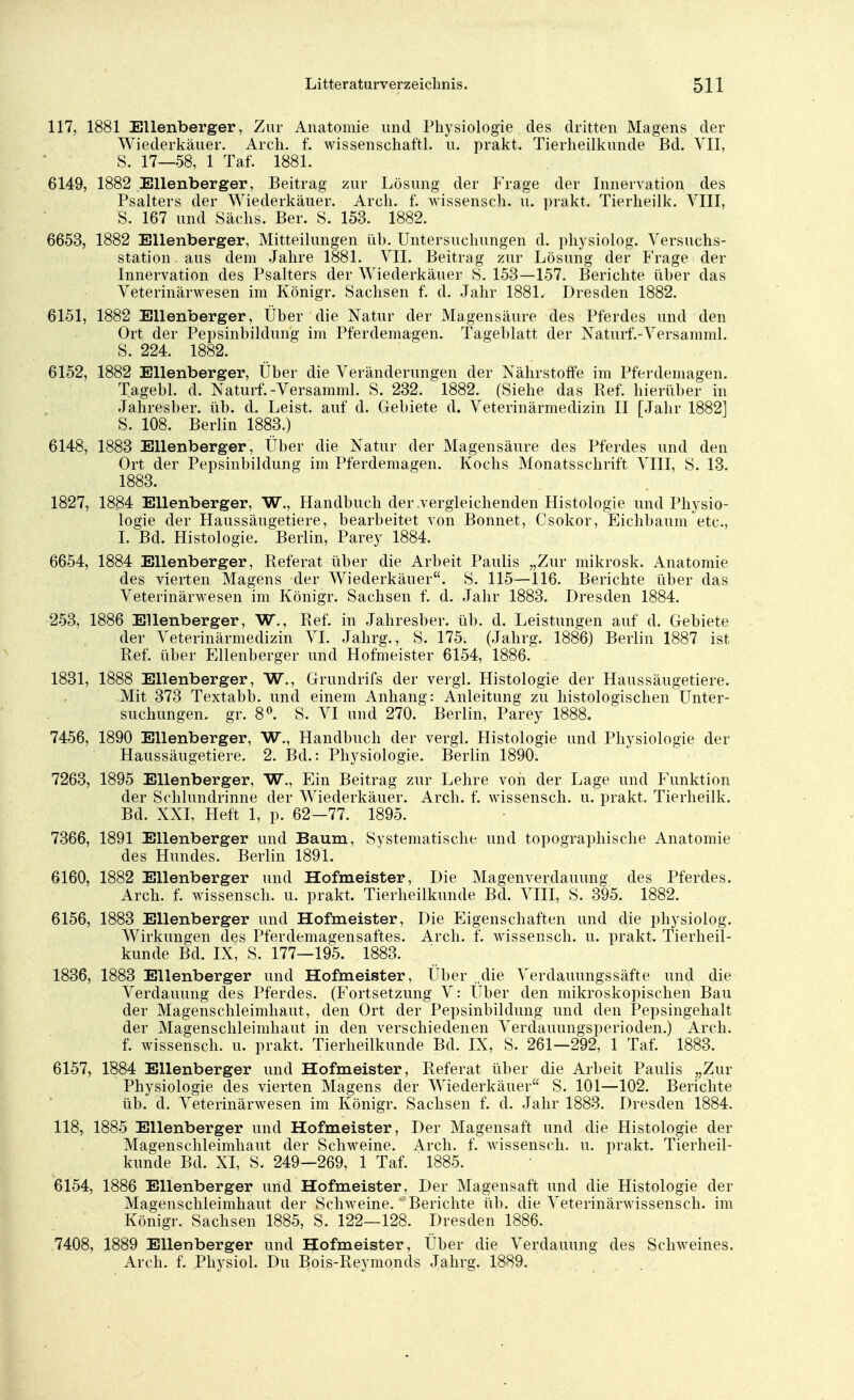 117, 1881 Ellenberger, Zur Anatomie und Physiologie des dritten Magens der Wiederkäuer. Arch. f. wissenschaftl. u. prakt. Tierheilkunde Bd. VII, S. 17—58, 1 Taf. 1881. 6149, 1882 Ellenberger, Beitrag zur Lösung der Frage der Innervation des Psalters der Wiederkäuer. Arch. f. wissensch. u. prakt. Tierheilk. VIII, S. 167 und Sachs. Ber. S. 153. 1882. 6653, 1882 Ellenberger, Mitteilungen üb. Untersuchungen d. physiolog. Versuchs- station aus dem Jahre 1881. VII. Beitrag zur Lösung der Frage der Innervation des Psalters der Wiederkäuer 8. 153—157. Berichte über das Veterinärwesen im Königr. Sachsen f. d. Jahr 1881. Dresden 1882. 6151, 1882 Ellenberger, Über die Natur der Magensäure des Pferdes und den Ort der Pepsinbildung im Pferdemagen. Tageblatt der Naturf.-Versamml. S. 224. 1882. 6152, 1882 Ellenberger, Über die Veränderungen der Nährstoffe im Pferdemagen. Tagebl. d. Naturf.-Versamml. S. 232. 1882. (Siehe das Ref. hierüber in Jahresber. üb. d. Leist, auf d. Gebiete d. Veterinärmedizin II [Jahr 1882] S. 108. Berlin 1883.) 6148, 1883 Ellenberger, Über die Natur der Magensäure des Pferdes und den Ort der Pepsinbildung im Pferdemagen. Kochs Monatsschrift VIII, S. 13. 1883. 1827, 18.84 Ellenberger, W., Handbuch der vergleichenden Histologie und Physio- logie der Haussäugetiere, bearbeitet von Bonnet, Csokor, Eichbaum etc., I. Bd. Histologie. Berlin, Parey 1884. 6654, 1884 Ellenberger, Referat über die Arbeit Paulis „Zur mikrosk. Anatomie des vierten Magens der Wiederkäuer. S. 115—116. Berichte über das Veterinärwesen im Königr. Sachsen f. d. Jahr 1883. Dresden 1884. 253, 1886 Ellenberger, W., Ref. in Jahresber. üb. d. Leistungen auf d. Gebiete der Veterinärmedizin VI. Jahrg., S. 175. (Jahrg. 1886) Berlin 1887 ist Ref. über Ellenberger und Hofmeister 6154, 1886. 1831, 1888 Ellenberger, W., Grundrifs der vergl. Histologie der Haussäugetiere. Mit 373 Textabb. und einem Anhang: Anleitung zu histologischen Unter- suchungen, gr. 8°. S. VI und 270. Berlin, Parey 1888. 7456, 1890 Ellenberger, W., Handbuch der vergl. Histologie und Physiologie der Haussäugetiere. 2. Bd.: Physiologie. Berlin 1890. 7263, 1895 Ellenberger, W., Ein Beitrag zur Lehre von der Lage und Funktion der Schlundrinne der Wiederkäuer. Arch. f. wissensch. u. prakt. Tierheilk. Bd. XXI, Heft 1, p. 62-77. 1895. 7366, 1891 Ellenberger und Baum, Systematische und topographische Anatomie des Hundes. Berlin 1891. 6160, 1882 Ellenberger und Hofmeister, Die Magenverdauung des Pferdes. Arch. f. wissensch. u. prakt. Tierheilkunde Bd. VIII, S. 395. 1882. 6156, 1883 Ellenberger und Hofmeister, Die Eigenschaften und die physiolog. Wirkungen des Pferdemagensaftes. Arch. f. wissensch. u. prakt. Tierheil- kunde Bd. IX, S. 177—195. 1883. 1836, 1883 Ellenberger und Hofmeister, Über ..die Verdauungssäfte und die Verdauung des Pferdes. (Fortsetzung V: Über den mikroskopischen Bau der Magenschleimhaut, den Ort der Pepsinbildung und den Pepsingehalt der Magenschleimhaut in den verschiedenen Verdauungsperioden.) Arch. f. wissensch. u. prakt. Tierheilkunde Bd. IX, S. 261—292, 1 Taf. 1883. 6157, 1884 Ellenberger und Hofmeister, Referat über die Arbeit Paulis „Zur Physiologie des vierten Magens der Wiederkäuer S. 101—102. Berichte üb. d. Veterinärwesen im Königr. Sachsen f. d. Jahr 1883. Dresden 1884. 118, 1885 Ellenberger und Hofmeister, Der Magensaft und die Histologie der Magenschleimhaut der Schweine. Arch. f. wissensch. u. prakt. Tierheil- kunde Bd. XI, S. 249—269, 1 Taf. 1885. 6154, 1886 Ellenberger und Hofmeister, Der Magensaft und die Histologie der Magenschleimhaut der Schweine. Berichte üb. die Veterinärwissensch, im Königr. Sachsen 1885, S. 122—128. Dresden 1886. 7408, 1889 Ellenberger und Hofmeister, Über die Verdauung des Schweines. Arch. f. Physiol. Du Bois-Reymonds Jahrg. 1889.