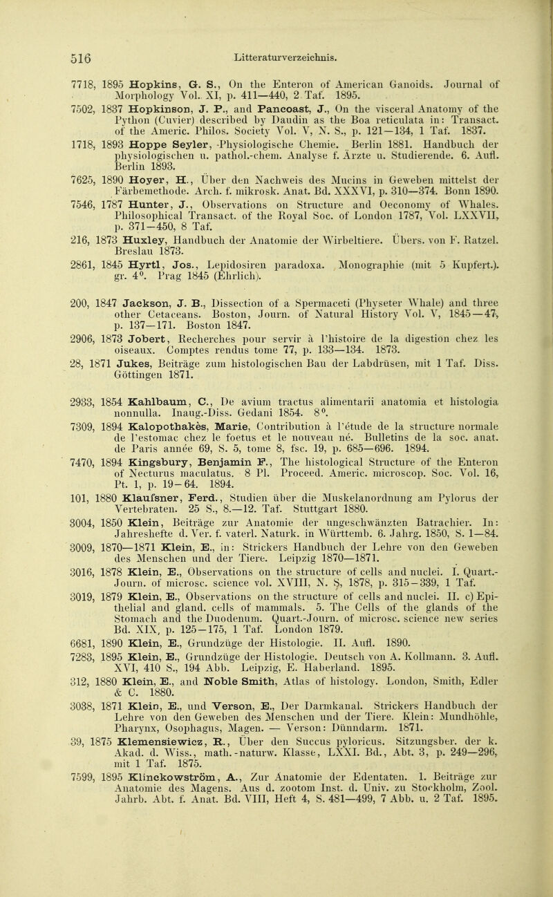 7718, 1895 Hopkins, G. S., On the Enteron of American Ganoids. Journal of Morphology Vol. XI, p. 411—440, 2 Taf. 1895. 7502, 1837 Hopkinson, J. P., and Pancoast, J., On the visceral Anatomy of the Python (Cuvier) described by Daudih as the Boa reticulata in: Transact. of the Americ. Philos. Society Vol. V, N. S., p. 121—134, 1 Taf. 1837. 1718, 1893 Hoppe Seyler, -Physiologische Chemie. Berlin 1881. Handbuch der physiologischen u. pathol.-chem. Analyse f. Arzte u. Studierende. 6. Aufl. Berlin 1893. 7625, 1890 Hoyer, H., Über den Nachweis des Mucins in Geweben mittelst der Färbemethode. Arch. f. mikrosk. Anat. Bd. XXXVI, p. 310—374. Bonn 1890. 7546, 1787 Hunter, J., Observations on Structure and Oeconomy of Whales. Philosophical Transact. of the Royal Soc. of London 1787, Vol. LXXVII, p. 371-450, 8 Taf. 216, 1873 Huxley, Handbuch der Anatomie der Wirbeltiere. Übers, von F. Ratzel. Breslau 1873. 2861, 1845 Hyrtl, Jos., Lepidosiren paradoxa. Monographie (mit 5 Kupfert.). gr. 4°. Prag 1845 (Ehrlich). 200, 1847 Jackson, J. B., Dissection of a Spermaceti (Physeter Whale) and three other Cetaceans. Boston, Journ. of Natural History Vol. V, 1845 — 47, p. 137—171. Boston 1847. 2906, 1873 Jobert, Recherches pour servir ä Phistoire de la digestion chez les oiseaux. Comptes rendus tome 77, p. 133—134. 1873. 28, 1871 Jukes, Beiträge zum histologischen Bau der Labdrüsen, mit 1 Taf. Diss. Göttingen 1871. 2933, 1854 Kahlbaum, C, De avium tractus alimentarii anatomia et histologia nonnulla. Inaug.-Diss. Gedani 1854. 8°. 7309, 1894 Kalopotnakes, Marie, Contribution ä Petude de la structure normale de Pestomac chez le foetus et le nouveau ne. Bulletins de la soc. anat. de Paris annee 69, S. 5, tome 8, fsc. 19, p. 685—696. 1894. 7470, 1894 Kingsbury, Benjamin F., The histological Structure of the Enteron of Necturus maculatus. 8 PI. Proceed. Americ. microscop. Soc. Vol. 16, Pt. 1, p. 19-64. 1894. 101, 1880 Klaufsner, Ferd., Studien über die Muskelanordnimg am Pylorus der Vertebraten. 25 S., 8.—12. Taf. Stuttgart 1880. 3004, 1850 Klein, Beiträge zur Anatomie der ungeschwänzten Batrachier. In: Jahreshefte d. Ver. f. vaterl. Naturk. in Württemb. 6. Jahrg. 1850, S. 1—84. 3009, 1870—1871 Klein, E., in: Strickers Handbuch der Lehre von den Geweben des Menschen und der Tiere. Leipzig 1870—1871. 3016, 1878 Klein, E., Observations on the structure of cells and nuclei. I. Quart.- Journ. of microsc. science vol. XVIII, N. S, 1878, p. 315-339, 1 Taf. 3019, 1879 Klein, E., Observations on the structure of cells and nuclei. II. c) Epi- thelial and gland. cells of mammals. 5. The Cells of the glands of the Stomach and the Duodenum. Quart.-Journ. of microsc. science new series Bd. XIX, p. 125-175, 1 Taf. London 1879. 6681, 1890 Klein, E., Grundzüge der Histologie. II. Aufl. 1890. 7283, 1895 Klein, E., Grundzüge der Histologie. Deutsch von A. Kollmann. 3. Aufl. XVI, 410 S., 194 Abb. Leipzig, E. Haberland. 1895. 312, 1880 Klein, E., and Noble Smith, Atlas of histology. London, Smith, Edler & C. 1880. 3038, 1871 Klein, E., und Verson, E., Der Darmkanal. Strickers Handbuch der Lehre von den Geweben des Menschen und der Tiere. Klein: Mundhöhle, Pharynx, Ösophagus, Magen. — Verson: Dünndarm. 1871. 39, 1875 Kiemensiewicz, B>., Über den Succus pyloricus. Sitzungsber. der k. Akad. d. Wiss., math.-naturw. Klasse, LXXI. Bd., Abt. 3, p. 249—296, mit 1 Taf. 1875. 7599, 1895 Klinckowström, A., Zur Anatomie der Edentaten. 1. Beiträge zur Anatomie des Magens. Aus d. zootom Inst. d. Univ. zu Storkholm, ZooL Jahrb. Abt. f. Anat. Bd. VIII, Heft 4, S. 481—499, 7 Abb. u. 2 Taf. 1895.