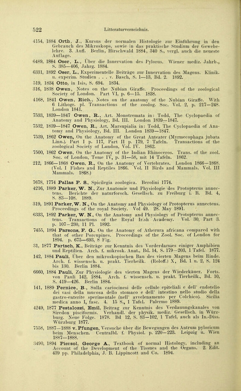 4154, 1884 Orth, J., Kursus der normalen Histologie zur Einführung in den Gebrauch des Mikroskops, sowie in das praktische Studium der Gewebe- lehre. 3. Aufl. Berlin, Hirschwald 1884, 340 S„ vergl. auch die neueste Auflage. 6489, 1884 Oser, L., Über die Innervation des Pylorus. Wiener mediz. Jahrb., S. 385—406, Jahrg. 1884. 6331, 1892 Oser, L., Experimentelle Beiträge zur Innervation des Magens. Klinik. u. experim. Studien . . . v. Bäsch, S. 1—13, Bd. 2. 1892. 519, 1834 Otto, in Isis, S. 694. 1834. 316, 1838 Owen, Notes on the Nubian Giraffe. Proceedings of the zoological Society of London. Part VI, p. 6—15. 1838. 4168, 1841 Owen, Rieh., Notes on the anatomy of the Nubian Giraffe. With 6 Lithogr. pl. Transactions of the zoolog. Soc. Vol. 2, p. 217—248. London 1841. 7533, 1839—1847 Owen, R., Art. Monotremata in: Todd, The Cyclopaedia of Anatomy and Physiology, Bd. III. London 1839—1847. 7532, 1839—1847 Owen, R., Art. Marsupialia in: Todd, The Cyclopaedia of Ana- tomy and Physiology, Bd. III. London 1839—1847. 7539, 1862 Owen, On the Anatomy of the Great Anteater (Myrmecophaga jubata Linn.). Part I p. 117, Part II p. 179, 7 Tafeln. Transactions of the zoological Society of London, Vol. IV. 1862. 7500, 1862 Owen, On the Anatomy of the Indian Rhinoceros. Trans, of the zool. Soc. of London, Tome IV, p. 31—58, mit 14 Tafeln. 1862. 212, 1866—1868 Owen, R., On the Anatomy of Vertebrates. London 1866-1868. (Vol. I Fishes and Beptiles 1866. Vol. II Birds and Mammals. Vol. III Mammals. 1868.) 7678, 1774 Pallas P. S., Spicilegia zoologica. Berolini 1774. 4216, 1889 Parker, W. N., Zur Anatomie und Physiologie des Protopterus annec- tens. Berichte der naturforsch. Gesellsch. zu Freiburg i. B. Bd. 4, S. 83—108. 1889. 319, 1891 Parker, W. N., On the Anatomy and Physiology of Protopterus annectens. Proceedings of the royal Society. Vol 49. 28. May 1891. 6333, 1892 Parker, W. N., On the Anatomy and Physiology of Protopterus annec- tens. Transactions of the Royal Irish Academy. Vol. 30, Part 3. p. 107-230, 11 PI. 1892. 7455, 1894 Parsons, F. G., On the Anatomy of Atherura africana compared with that of other Porcupines. Proceedings of the Zool. Soc. of London for 1894. p. 675—693, 8 Fig. 31, 1877 Partsch, K., Beiträge zur Kenntnis des Vorderdarmes einiger Amphibien und Reptilien. Arch. f. mikrosk. Anat., Bd. 14, S. 179-203, 1 Tafel. 1877. 142, 1884 Pauli, Über den mikroskopischen Bau des vierten Magens beim Rinde. Arch. f. wissensch. u. prakt. Tierheilk. (Roloff.) X, Bd. 1 u. 2, S. 124 bis 130. Berlin 1884. 6660, 1884 Pauli, Zur Physiologie des vierten Magens der Wiederkäuer. Forts. von Pauli 142, 1884. Arch. f. wissensch. u. prakt. Tierheilk., Bd. 10, S. 419—426. Berlin 1884. 141, 1889 Pernice, B., Sulla cariocinesi delle cellule epiteliali e dell' endotelio dei vasi della mueosa dello stomaco e dell' intestino nello studio della gastro-enterite sperimentale (nell' avvelenamento per Colchico). Sicilia medica anno I, fasc. 4. 15 S., 1 Tafel. Palermo 1889. 4249, 1877 Pestalozzi, Emil, Beitrag zur Kenntnis des Verdauungskanales von Siredon pisciformis. Verhandl. der physik. mediz. Gesellsch. in Würz- burg. Neue Folge. 1878. Bd 12, S. 83-102, 1 Tafel, auch als In.-Diss. Würzburg 1877. 7558, 1887—1888 v. Pfungen, Versuche über die Bewegungen des Antrum pyloricum beim Menschen. Centralbl. f. Physiol. p. 220-223. Leipzig u. Wien 1887—1888. 3490, 1894 Piersol, George A., Textbook of normal Histology, including an Account of the Development of the Tissues and the Organs. 2. Edit. 439 pp. Philadelphia, J. B. Lippincott and Co. 1894.