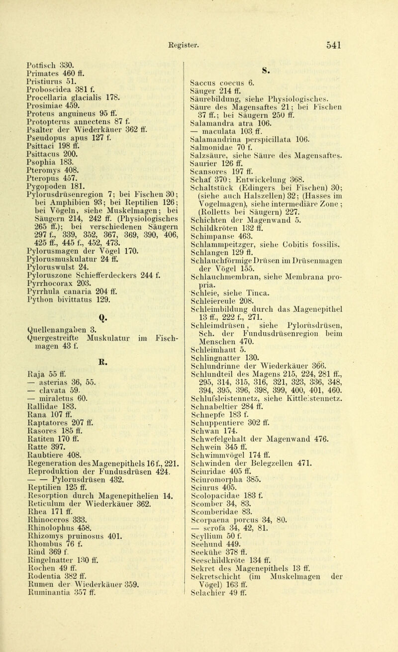 Potfiscli 330. Primates 460 ff. Pristiurus 51. Proboscidea 381 f. Procellaria glacialis 178. Prosimiae 459. Proteus anguineus 95 ff. Protopterus annectens 87 f. Psalter der Wiederkäuer 362 ff. Pseudopus apus 127 f. Psittaci 198 ff. Psittacus 200. Psophia 183. Pteromys 408. Pteropus 457. Pygopoden 181. Pylorusdrüsenregion 7; bei Fischen 30; bei Amphibien 93; bei Reptilien 126; bei Vögeln, siehe Muskelmagen; bei Säugern 214, 242 ff. (Physiologisches 265 ff.); bei verschiedenen Säugern 297 f., 339, 352, 367, 369, 390, 406, 425 ff., 445 f., 452, 473. Pylorusmagen der Vögel 170. Pylorusmuskulatur 24 ff. Pyloruswulst 24. Pyloruszone Schiefferdeckers 244 f. Pyrrhocorax 203. Pyrrhula canaria 204 ff. Python bivittatus 129. Q- Quellenangaben 3. Quergestreifte Muskulatur im Fisch- magen 43 f. R. Raja 55 ff. — asterias 36, 55. — clavata 59. — miral etu s 60. Rallidae 183. Rana 107 ff. Raptatores 207 ff. Rasores 185 ff. Ratiten 170 ff. Ratte 397. Raubtiere 408. Regeneration des Magenepithels 16 f., 221. Reproduktion der Fundusdriisen 424. Pylorusdrüsen 432. Reptilien 125 ff. Resorption durch Magenepithelien 14. Reticulum der Wiederkäuer 362. Rhea 171 ff. Rhinoceros 333. Rhinolophus 458. Rhizomys pruinosus 401. Rhombus 76 f. Rind 369 f. Ringelnatter 130 ff. Rochen 49 ff. Rodentia 382 ff. Rumen der Wiederkäuer 359. Ruminantia 357 ff. S. Saccus coecus 6. Säuger 214 ff. Säurebildung, siehe Physiologisches. Säure des Magensaftes 21; bei Fischen 37 ff.; bei Säugern 250 ff. Salamandra atra 106. — maculata 103. ff. Salamandrina perspicillata 106. Salmonidae 70 f. Salzsäure, siehe Säure des Magensaftes. Saurier 126 ff. Scansores 197 ff'. Schaf 370; Entwicklung 368. Schaltstück (Edingers bei Fischen) 30; (siehe auch Halszellen) 32; (Hasses im Vogelmagen), siehe intermediäre Zone ; (Rolletts bei Säugern) 227. Schichten der Magenwand 5. Schildkröten 132 ff. Schimpanse 463. Schlammpeitzger, siehe Cobitis fossilis. Schlangen 129 ff. Schlauchförmige Drüsen im Drüsenmagen der Vögel 155. Schlauchmembran, siehe Membrana pro- pria. Schleie, siehe Tinea. Schleiereule 208. Schleimbildung durch das Magenepithel 13 ff., 222 f., 271. Schleimdrüsen, siehe Pylorusdrüsen, Sch. der Fundusdrüsenregion beim Menschen 470. Schleimhaut 5. Schlingnatter 130. Schlundrinne der Wiederkäuer 366. Schlundteil des Magens 215, 224, 281 ff., 295, 314, 315, 316, 321, 323, 336, 348, 394, 395, 396, 398, 399, 400, 401, 460. Sehlufsleistennetz, siehe Kittleistennetz. Schnabeltier 284 ff. Schnepfe 183 f. Schuppentiere 302 ff. Schwan 174. Schwefelgehalt der Magenwand 476. Schwein 345 ff. Schwimmvögel 174 ff. Schwinden der Belegzellen 471. Sciuridae 405 ff. Sciuromorpha 385. Sciurus 405. Scolopacidae 183 f. Scomber 34, 83. Scomberidae 83. Scorpaena porcus 34, 80. — scrofa 34, 42, 81. Scyllium 50 f. Seehund 449. Seekühe 378 ff. Seeschildkröte 134 ff. Sekret des Magenepithels 13 ff. Sekretschicht (im Muskelmagen der Vögel) 163 ff. Selachier 49 ff.
