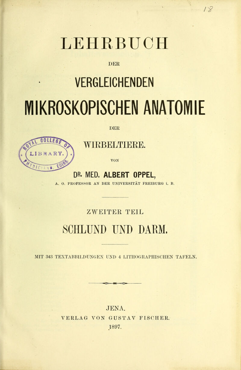 LEHRBUCH DER VERGLEICHENDEN MIKROSKOPISCHEN ANATOMIE DER ^^^^^^^^^ WIRBELTIERE. DR. MED. ALBERT OPPEL, A. O. PROFESSOR AN DER UNIVERSITÄT FREIBÜRÖ i. B. ZWEITER TEIL SCHLUND UND DARM. MIT 343 TEXTABBILDUNGEN UND 4 LITHOGRAPHISCHEN TAFELN. VERLAG JENA. VON GUSTAV 1897. FISCHER.