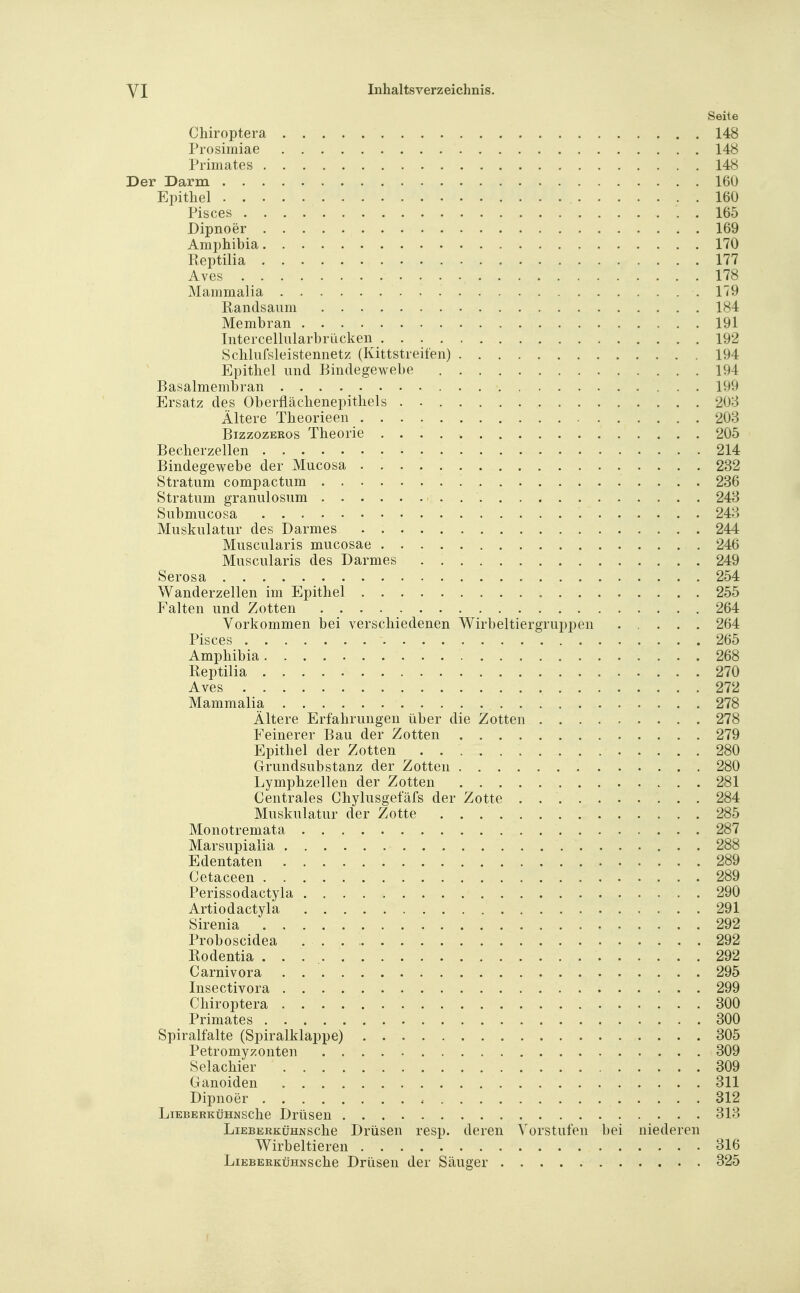 Seite Chiroptera 148 Prosimiae 148 Primates 148 Der Darm 160 Epithel 160 Pisces 165 Dipnoer 169 Amphibia 170 Reptilia 177 Aves 178 Mammalia 179 Randsaiim 184 Membran 191 Intercellularbrücken 192 Schlufsleistennet/ (Kittstreifen) 194 Epithel und Bindegewebe 194 Basalmembran 199 Ersatz des Oberflächenepithels 208 Ältere Theorieen 203 BizzozERos Theorie 205 Becherzellen 214 Bindegewebe der Mucosa 232 Stratum compactum 236 Stratum granulosum 248 Submucosa 248 Muskulatur des Darmes 244 Muscularis mucosae 246 Muscularis des Darmes 249 Serosa 254 Wanderzellen im Epithel 255 Falten und Zotten 264 Vorkommen bei verschiedenen Wirbeltiergruppen 264 Pisces . 265 Amphibia 268 Reptilia 270 Aves 272 Mammalia 278 Ältere Erfahrungen über die Zotten 278 Feinerer Bau der Zotten 279 Epithel der Zotten 280 Grundsubstanz der Zotten 280 Lymphzellen der Zotten 281 Centrales Chylusgefäfs der Zotte 284 Muskulatur der Zotte 285 Monotremata 287 Marsupialia 288 Edentaten 289 Cetaceen 289 Perissodactyla 290 Artiodactyla . . 291 Sirenia 292 Proboscidea 292 Rodentia 292 Carnivora 295 Insectivora 299 Chiroptera 800 Primates 800 Spiralfalte (Spiralklappe) 805 Petromyzonten 809 Selachier 809 Ganoiden 811 Dipnoer 312 LiEBERKüHNSche Drüseu 313 LiEBERKüHNSche Drüseu resp. deren A^orstufen bei niederen Wirbeltieren 816 LiEBERKüHNSche Drüseu der Säuger 825