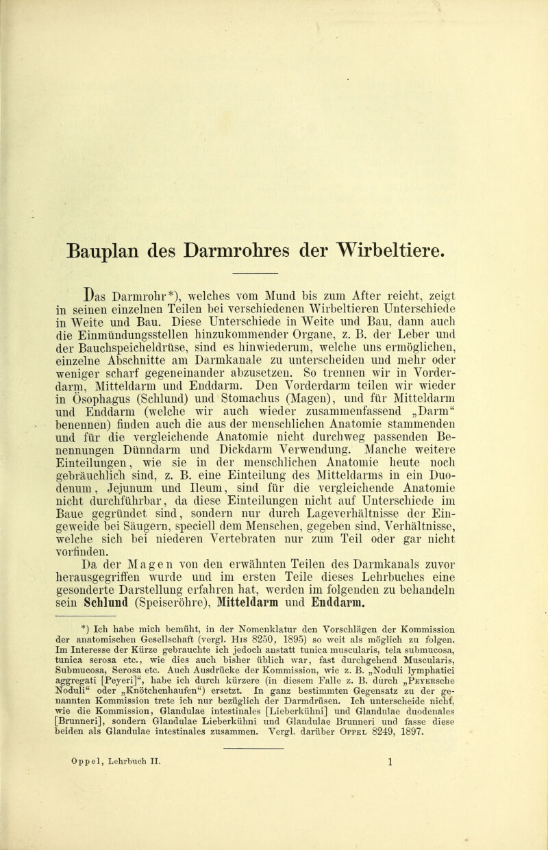 Bauplan des Darmrohres der Wirbeltiere. Das Darmrohr*), welches vom Mund bis zum After reicht, zeigt in seinen einzelnen Teilen bei verschiedenen Wirbeltieren Unterschiede in Weite und Bau. Diese Unterschiede in Weite und Bau, dann auch die Einmündungsstellen hinzukommender Organe, z. B. der Leber und der Bauchspeicheldrüse, sind es hinwiederum, welche uns ermöglichen, einzelne Abschnitte am Darmkanale zu unterscheiden und mehr oder weniger scharf gegeneinander abzusetzen. So trennen wir in Vorder- darm, Mitteldarm und Enddarm. Den Vorderdarm teilen wir wieder in Ösophagus (Schlund) und Stomachus (Magen), und für Mitteldarm und Enddarm (welche wir auch wieder zusammenfassend „Darm benennen) finden auch die aus der menschlichen Anatomie stammenden und für die vergleichende Anatomie nicht durchweg passenden Be- nennungen Dünndarm und Dickdarm Verwendung. Manche weitere Einteilungen, wie sie in der menschlichen Anatomie heute noch gebräuchlich sind, z. B. eine Einteilung des Mitteldarms in ein Duo- denum , Jejunum und Ileum, sind für die vergleichende Anatomie nicht durchführbar, da diese Einteilungen nicht auf Unterschiede im Baue gegründet sind, sondern nur durch Lageverhältnisse der Ein- geweide bei Säugern, speciell dem Menschen, gegeben sind, Verhältnisse, welche sich bei niederen Vertebraten nur zum Teil oder gar nicht vorfinden. Da der Magen von den erwähnten Teilen des Darmkanals zuvor herausgegriffen wurde und im ersten Teile dieses Lehrbuches eine gesonderte Darstellung erfahren hat, werden im folgenden zu behandeln sein Schlund (Speiseröhre), Mitteldarm und Enddarm. *) Ich habe mich bemüht, in der Nomenklatur den Vorschlägen der Kommission der anatomischen Gesellschaft (vergl. His 8250, 1895) so weit als möglich zu folgen. Im Interesse der Kürze gebrauchte ich jedoch anstatt tunica muscularis, tela submucosa, tunica serosa etc., wie dies auch bisher üblich war, fast durchgehend Muscularis, Submucosa, Serosa etc. Auch Ausdrücke der Kommission, wie z. B. „Noduli lymphatici aggregati [Peyeri], habe ich durch kürzere (in diesem Falle z. B, durch „PEYEKsche Noduli oder „Knötchenhaufen) ersetzt. In ganz bestimmten Gegensatz zu der ge- nannten Kommission trete ich nur bezüglich der Darmdrüsen. Ich unterscheide nichf, wie die Kommission, Glandulae intestinales [Lieberkühni] und Glandulae duodenales [Brunneri], sondern Glandulae Lieberkühni und Glandulae Brunneri und fasse diese beiden als Glandulae intestinales zusammen. Vergl, darüber Oppel 8249, 1897.