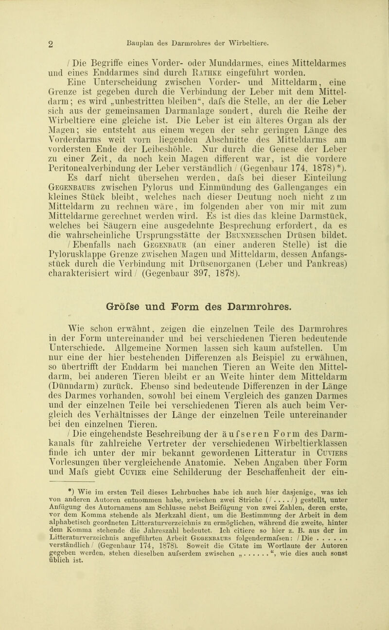 / Die Begriffe eines Vorder- oder Munddarmes, eines Mitteldarmes und eines Enddarmes sind durch Rathke eingeführt worden. Eine Unterscheidung zwischen Vorder- und Mitteldarm, eine Grenze ist gegeben durch die Verbindung der Leber mit dem Mittel- darm; es wird „unbestritten bleiben, dafs die Stelle, an der die Leber sich aus der gemeinsamen Darmanlage sondert, durch die Reihe der Wirbeltiere eine gleiche ist. Die Leher ist ein älteres Organ als der Magen; sie entsteht aus einem wegen der sehr geringen Länge des Vorderdarms weit vorn liegenden Abschnitte des Mitteldarms am vordersten Ende der Leibeshöhle. Nur durch die Genese der Leber zu einer Zeit, da noch kein Magen different war, ist die vordere Peritonealverbindung der Leber verständlich / (Gegenbaur 174, 1878)*). Es darf nicht übersehen werden, dafs bei dieser Einteilung Gegenbaurs zwischen Pylorus und Einmündung des Gallenganges ein kleines Stück bleibt, welches nach dieser Deutung noch nicht z im Mitteldarm zu rechnen wäre, im folgenden aber von mir mit zum Mitteldarme gerechnet werden wird. Es ist dies das kleine Darmstück, welches bei Säugern eine ausgedehnte Besprechung erfordert, da es die wahrscheinliche Ursprungsstätte der BRUNNERschen Drüsen bildet. / Ebenfalls nach Gegenbaur (an einer anderen Stelle) ist die Pylorusklappe Grenze zwischen Magen und Mitteldarm, dessen Anfangs- stück durch die Verbindung mit Drüsenorganen (Leber und Pankreas) charakterisiert wird/ (Gegenbaur 397, 1878). Gröfse und Form des Darmrohres. Wie schon erwähnt, zeigen die einzelnen Teile des Darmrohres in der Form untereinander und bei verschiedenen Tieren bedeutende Unterschiede. Allgemeine Normen lassen sich kaum aufstellen. Um nur eine der hier bestehenden Differenzen als Beispiel zu erwähnen, so übertrifft der Enddarm bei manchen Tieren an Weite den Mittel- darm, bei anderen Tieren bleibt er an Weite hinter dem Mitteldarm (Dünndarm) zurück. Ebenso sind bedeutende Differenzen in der Länge des Darmes vorhanden, sowohl bei einem Vergleich des ganzen Darmes und der einzelnen Teile bei verschiedenen Tieren als auch beim Ver- gleich des Verhältnisses der Länge der einzelnen Teile untereinander bei den einzelnen Tieren. /Die eingehendste Beschreibung der äufseren Form des Darm- kanals für zahlreiche Vertreter der verschiedenen Wirbeltierklassen finde ich unter der mir bekannt gewordenen Litteratur in Cuviers Vorlesungen über vergleichende Anatomie. Neben Angaben über Form und Mafs giebt Cuvier eine Schilderung der Beschaffenheit der ein- *) Wie im ersten Teil dieses Lehrbuches habe ich auch hier dasjenige, was ich von anderen Autoren entnommen habe, zwischen zwei Striche (/..../) g-estellt, unter Anfügung des Autornamens am Schlüsse nebst Beifügung von zwei Zahlen, deren erste, vor dem Komma stehende als Merkzahl dient, um die Bestimmung der Arbeit in dem alphabetisch geordneten Litteraturverzeichnis zu ermöglichen, während die zweite, hinter dem Komma stehende die Jahreszahl bedeutet. Ich eitlere so hier z. B. aus der im Litteraturverzeichnis angeführten Arbeit Gegenbaurs folgendermafsen: /Die verständlich/ (Gegenbaur 174, 1878). Soweit die Citate im Wortlaute der Autoren gegeben werden, stehen dieselben aufserdem zwischen „ wie dies auch sonst üblich ist.