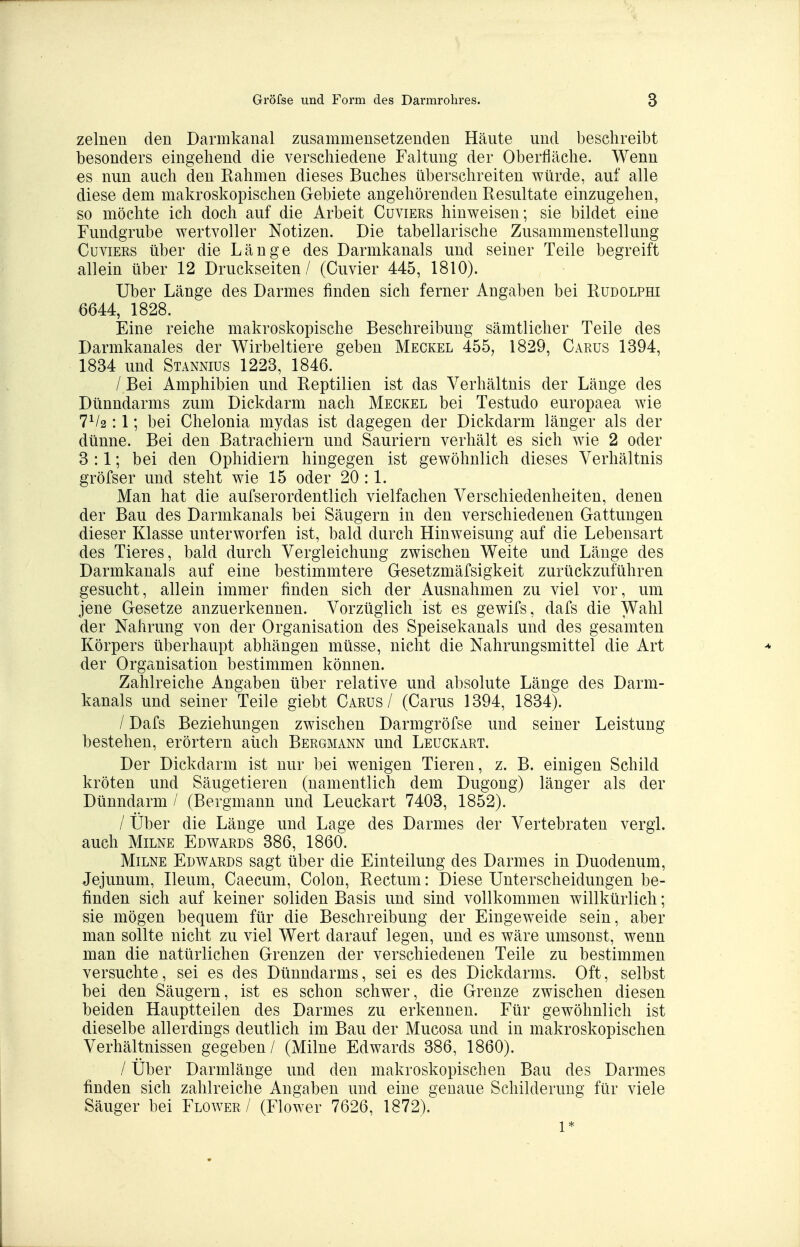 zelnen den Darmkanal zusammensetzenden Häute und beschreibt besonders eingehend die verschiedene Faltung der Oberflcäche. Wenn es nun auch den Rahmen dieses Buches überschreiten würde, auf alle diese dem makroskopischen Gebiete angehörenden Resultate einzugehen, so möchte ich doch auf die Arbeit Cuviers hinweisen; sie bildet eine Fundgrube wertvoller Notizen. Die tabellarische Zusammenstellung Cuviers über die Länge des Darmkanals und seiner Teile begreift allein über 12 Druckseiten / (Cuvier 445, 1810). Uber Länge des Darmes finden sich ferner Angaben bei Rudolphi 6644, 1828. Eine reiche makroskopische Beschreibung sämtlicher Teile des Darmkanales der Wirbeltiere geben Meckel 455, 1829, Carus 1394, 1834 und Stannius 1223, 1846. / Bei Amphibien und Reptilien ist das Verhältnis der Länge des Dünndarms zum Dickdarm nach Meckel bei Testudo europaea wie 7V2:1; bei Chelonia mydas ist dagegen der Dickdarm länger als der dünne. Bei den Batrachiern und Sauriern verhält es sich wie 2 oder 3:1; bei den Ophidiern hingegen ist gewöhnlich dieses Verhältnis gröfser und steht wie 15 oder 20 :1. Man hat die aufserordentlich vielfachen Verschiedenheiten, denen der Bau des Darmkanals bei Säugern in den verschiedenen Gattungen dieser Klasse unterworfen ist, bald durch Hinweisung auf die Lebensart des Tieres, bald durch Vergieichung zwischen Weite und Länge des Darmkanals auf eine bestimmtere Gesetzmäfsigkeit zurückzuführen gesucht, allein immer finden sich der Ausnahmen zu viel vor, um jene Gesetze anzuerkennen. Vorzüglich ist es gewifs, dafs die Wahl der Nahrung von der Organisation des Speisekanals und des gesamten Körpers überhaupt abhängen müsse, nicht die Nahrungsmittel die Art der Organisation bestimmen können. Zahlreiche Angaben über relative und absolute Länge des Darm- kanals und seiner Teile giebt Carus / (Carus 1394, 1834). / Dafs Beziehungen zwischen Darmgröfse und seiner Leistung bestehen, erörtern aüch Bergmann und Leuckart. Der Dickdarm ist nur bei wenigen Tieren, z. B. einigen Schild kröten und Säugetieren (namentlich dem Dugong) länger als der Dünndarm / (Bergmann und Leuckart 7403, 1852). / Über die Länge und Lage des Darmes der Vertebraten vergl. auch MiLNE Edwards 386, 1860. MiLNE Edwards sagt über die Einteilung des Darmes in Duodenum, Jejunum, Ileum, Caecum, Colon, Rectum: Diese Unterscheidungen be- finden sich auf keiner soliden Basis und sind vollkommen willkürlich; sie mögen bequem für die Beschreibung der Eingeweide sein, aber man sollte nicht zu viel Wert darauf legen, und es wäre umsonst, wenn man die natürlichen Grenzen der verschiedenen Teile zu bestimmen versuchte, sei es des Dünndarms, sei es des Dickdarms. Oft, selbst bei den Säugern, ist es schon schwer, die Grenze zwischen diesen beiden Hauptteilen des Darmes zu erkennen. Für gewöhnlich ist dieselbe allerdings deutlich im Bau der Mucosa und in makroskopischen Verhältnissen gegeben / (Milne Edwards 386, 1860). / Über Darmlänge und den makroskopischen Bau des Darmes finden sich zahlreiche Angaben und eine genaue Schilderung für viele Säuger bei Flower / (Flower 7626, 1872). 1*