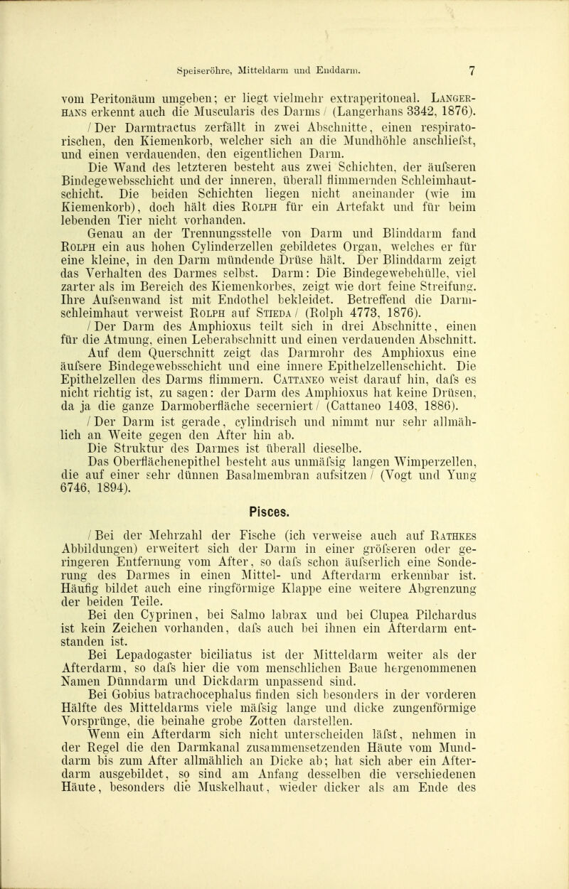 vom Peritonäum umgeben; er liegt vielmehr extraperitoneal. Langer- hans erkennt auch die Muscularis des Darms / (Langerhans 3342, 1876). / Der Darmtractus zerfällt in zwei Abschnitte, einen respirato- rischen, den Kiemenkorb, welcher sich an die Mundhöhle anschliefst, und einen verdauenden, den eigentlichen Darm. Die Wand des letzteren besteht aus zwei Schichten, der äufseren Bindegewebsschicht und der inneren, überall flimmernden Schleimhaut- schicht. Die beiden Schichten liegen nicht aneinander (wie im Kiemenkorb), doch hält dies Rolph für ein Artefakt und für beim lebenden Tier nicht vorhanden. Genau an der Trennungsstelle von Darm und Blinddarm fand Rolph ein aus hohen Cylinderzellen gebildetes Organ, welches er für eine kleine, in den Darm mündende Drüse hält. Der Blinddarm zeigt das Verhalten des Darmes selbst. Darm: Die Bindegewebehülle, viel zarter als im Bereich des Kiemenkorbes, zeigt wie dort feine Streifung. Ihre Aufsenwand ist mit Endothel bekleidet. Betreffend die Darni- schleimhaut verweist Rolph auf Stieda / (Rolph 4773, 1876). / Der Darm des Amphioxus teilt sich in drei Abschnitte, einen für die Atmung, einen Leberabschnitt und einen verdauenden Abschnitt. Auf dem Querschnitt zeigt das Darmrohr des Amphioxus eine äufsere Bindegewebsschicht und eine innere Epithelzellenschicht. Die Epithelzellen des Darms flimmern. Cattaneo weist darauf hin, dafs es nicht richtig ist, zu sagen: der Darm des Amphioxus hat keine Drüsen, da ja die ganze Darmoberfläche secerniert/ (Cattaneo 1403, 1886). / Der Darm ist gerade, cylindrisch und nimmt nur sehr allmäh- lich an Weite gegen den After hin ab. Die Struktur des Darmes ist überall dieselbe. Das Oberflächenepithel besteht aus unmäfsig langen Wimperzellen, die auf einer sehr dünnen Basalmembran aufsitzen / (Vogt und Yung 6746, 1894). Pisces. / Bei der Mehrzahl der Fische (ich verweise auch auf Rathkes Abbildungen) erweitert sich der Darm in einer gröfseren oder ge- ringeren Entfernung vom After, so dafs schon äufserlich eine Sonde- rung des Darmes in einen Mittel- und Afterdarm erkennbar ist. Häufig bildet auch eine ringförmige Klappe eine weitere Abgrenzung der beiden Teile. Bei den Cyprinen, bei Salmo labrax und bei Clupea Pilchardus ist kein Zeichen vorhanden, dafs auch bei ihnen ein Afterdarm ent- standen ist. Bei Lepadogaster biciliatus ist der Mitteldarm weiter als der Afterdarm, so dafs hier die vom menschlichen Baue hergenommenen Namen Dünndarm und Dickdarm unpassend sind. Bei Gobius batrachocephalus finden sich besonders in der vorderen Hälfte des Mitteldarms viele mäfsig lange und dicke zungenförmige Vorsprünge, die beinahe grobe Zotten darstellen. Wenn ein Afterdarm sich nicht unterscheiden läfst, nehmen in der Regel die den Darmkanal zusammensetzenden Häute vom Mund- darm bis zum After allmählich an Dicke ab; hat sich aber ein After- darm ausgebildet, so sind am Anfang desselben die verschiedenen Häute, besonders die Muskelhaut, wieder dicker als am Ende des