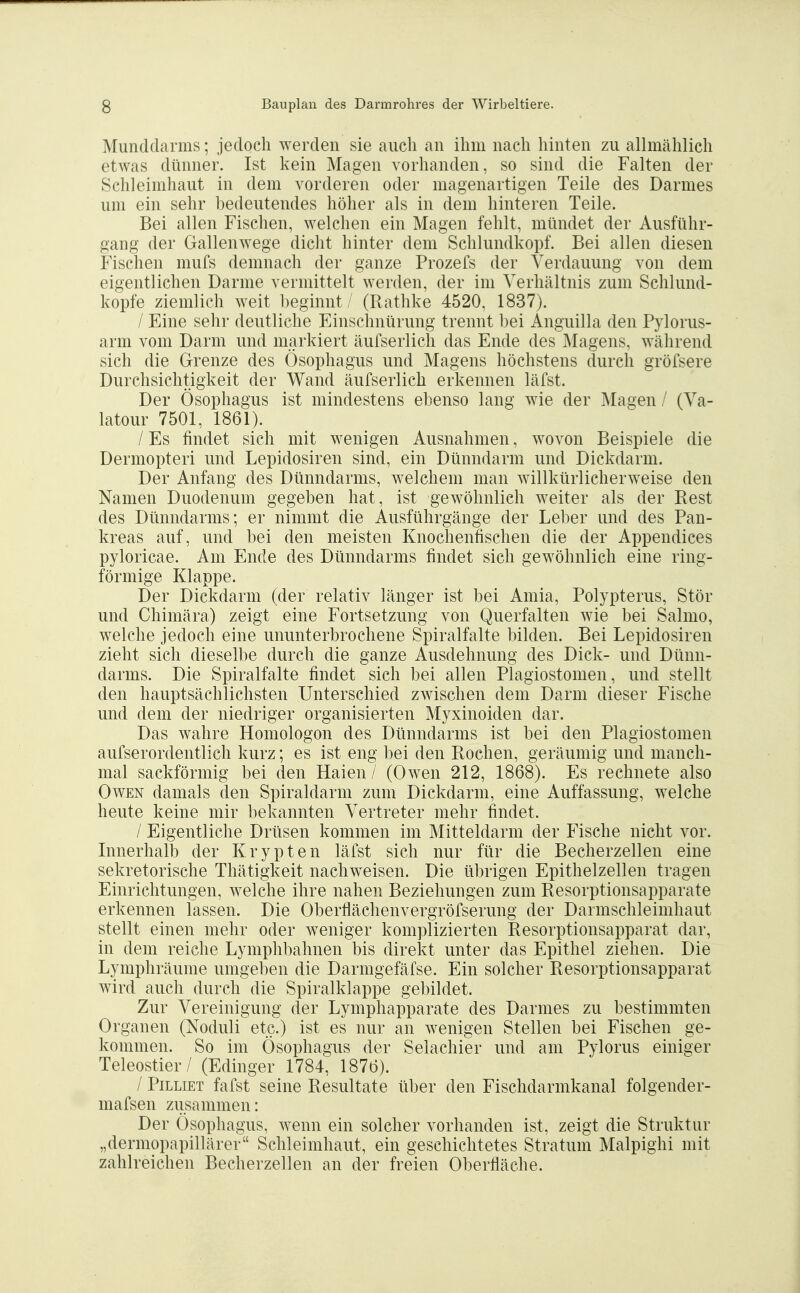 Mundclarms; jedoch werden sie auch an ihm nach hinten zu allmählich etwas dünner. Ist kein Magen vorhanden, so sind die Falten der Schleimhaut in dem vorderen oder magenartigen Teile des Darmes um ein sehr hedeutendes höher als in dem hinteren Teile. Bei allen Fischen, welchen ein Magen fehlt, mündet der Ausführ- gang der Gallenwege dicht hinter dem Schlundkopf. Bei allen diesen Fischen mufs demnach der ganze Prozefs der Verdauung von dem eigentlichen Darme vermittelt werden, der im Verhältnis zum Schlund- kopfe ziemlich weit beginnt / (Rathke 4520, 1837). / Eine sehr deutliche Einschnürung trennt bei iinguilla den Pylorus- arm vom Darm und markiert äufserlich das Ende des Magens, während sich die Grenze des Ösophagus und Magens höchstens durch gröfsere Durchsichtigkeit der Wand äufserlich erkennen läfst. Der Ösophagus ist mindestens ebenso lang wie der Magen / (Va- latour 7501, 1861). / Es findet sich mit wenigen Ausnahmen, wovon Beispiele die Dermopteri und Lepidosiren sind, ein Dünndarm und Dickdarm. Der Anfang des Dünndarms, welchem man willkürlicherweise den Namen Duodenum gegeben hat, ist gewöhnlich weiter als der Rest des Dünndarms; er nimmt die Ausführgänge der Leber und des Pan- kreas auf, und bei den meisten Knochenfischen die der Appendices pyloricae. Am Ende des Dünndarms findet sich gewöhnlich eine ring- förmige Klappe. Der Dickdarm (der relativ länger ist bei Amia, Polypterus, Stör und Chimära) zeigt eine Fortsetzung von Querfalten wie bei Salmo, welche jedoch eine ununterbrochene Spiralfalte bilden. Bei Lepidosiren zieht sich dieselbe durch die ganze Ausdehnung des Dick- und Dünn- darms. Die Spiralfalte findet sich bei allen Plagiostomen, und stellt den hauptsächlichsten Unterschied zwischen dem Darm dieser Fische und dem der niedriger organisierten Myxinoiden dar. Das wahre Homologon des Dünndarms ist bei den Plagiostomen aufserordentlich kurz; es ist eng bei den Rochen, geräumig und manch- mal sackförmig bei den Haien / (Owen 212, 1868). Es rechnete also Owen damals den Spiraldarm zum Dickdarm, eine Auffassung, welche heute keine mir bekannten Vertreter mehr findet. / Eigentliche Drüsen kommen im Mitteldarm der Fische nicht vor. Innerhalb der Krypten läfst sich nur für die Becherzellen eine sekretorische Thätigkeit nachweisen. Die übrigen Epithelzellen tragen Einrichtungen, welche ihre nahen Beziehungen zum Resorptionsapparate erkennen lassen. Die Oberflächenvergröfserung der Darmschleimhaut stellt einen mehr oder weniger komplizierten Resorptionsapparat dar, in dem reiche Lymphbahnen bis direkt unter das Epithel ziehen. Die Lymphräume umgeben die Darmgefäfse. Ein solcher Resorptionsapparat wird auch durch die Spiralklappe gebildet. Zur Vereinigung der Lymphapparate des Darmes zu bestimmten Organen (Noduli etc.) ist es nur an wenigen Stellen bei Fischen ge- kommen. So im Ösophagus der Selachier und am Pylorus einiger Teleostier/ (Edinger 1784, 1876). / PiLLiET fafst seine Resultate über den Fischdarmkanal folgender- mafsen zusammen: Der Ösophagus, wenn ein solcher vorhanden ist, zeigt die Struktur „dermopapillärer Schleimhaut, ein geschichtetes Stratum Malpighi mit zahlreichen Becherzellen an der freien Oberfläche.