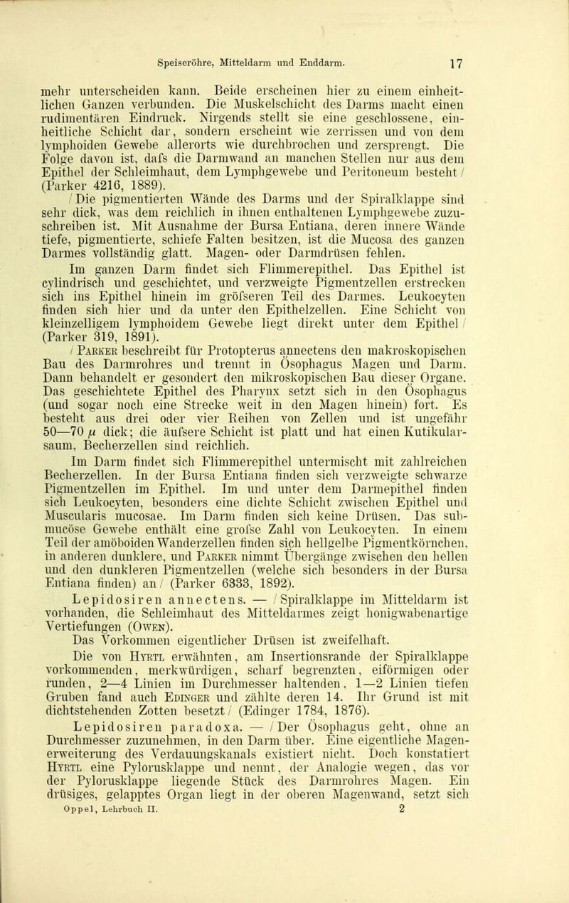 mehr unterscheiden kann. Beide erscheinen hier zu einem einheit- lichen Ganzen verbunden. Die Muskelschicht des Darms macht einen rudimentären Eindruck. Nirgends stellt sie eine geschlossene, ein- heitliche Schicht dar, sondern erscheint wie zerrissen und von dem lymphoiden Gewebe allerorts wie durchbrochen und zersprengt. Die Folge davon ist, dafs die Darmwand an manchen Stellen nur aus dem Epithel der Schleimhaut, dem Lymphgewebe und Peritoneum besteht / (Parker 4216, 1889). / Die pigmentierten Wände des Darms und der Spiralklappe sind sehr dick, was dem reichlich in ihnen enthaltenen Lymphgewel)e zuzu- schreiben ist. Mit Ausnahme der Bursa Entiana, deren innere Wände tiefe, pigmentierte, schiefe Falten besitzen, ist die Mucosa des ganzen Darmes vollständig glatt. Magen- oder Darmdrüsen fehlen. Im ganzen Darm findet sich Flimmerepithel. Das Epithel ist cylindrisch und geschichtet, und verzweigte Pigmentzellen erstrecken sich ins Epithel hinein im gröfseren Teil des Darmes. Leukocyten finden sich hier und da unter den Epithelzellen. Eine Schicht von kleinzelligem lymphoidem Gewebe liegt direkt unter dem Epithel / (Parker 319, 1891). / Parker beschreibt für Protopterus annectens den makroskopischen Bau des Darmrohres und trennt in Ösophagus Magen und Darm. Dann behandelt er gesondert den mikroskopischen Bau dieser Organe. Das geschichtete Epithel des Pharynx setzt sich in den Ösophagus (und sogar noch eine Strecke weit in den Magen hinein) fort. Es besteht aus drei oder vier Keihen von Zellen und ist ungefähr 50—70 fj. dick; die äufsere Schicht ist platt und hat einen Kutikular- saum, Becherzellen sind reichlich. Im Darm findet sich Flimmerepithel untermischt mit zahlreichen Becherzellen. In der Bursa Entiana finden sich verzweigte schwarze Pigmentzellen im Epithel. Im und unter dem Darmepithel finden sich Leukocyten, besonders eine dichte Schicht zwischen Epithel und Muscularis mucosae. Im Darm finden sich keine Drüsen. Das sub- mucöse Gewebe enthält eine grofse Zahl von Leukocyten. In einem Teil der amöboiden Wanderzellen finden sich hellgelbe Pigmentkörnchen, in anderen dunklere, und Parker nimmt Übergänge zwischen den hellen und den dunkleren Pigmentzellen (welche sich besonders in der Bursa Entiana finden) an / (Parker 6333, 1892). Lepidosiren annectens. — / Spiralklappe im Mitteldarm ist vorhanden, die Schleimhaut des Mitteldarmes zeigt honigwabenartige Vertiefungen (Owen). Das Vorkommen eigentlicher Drüsen ist zweifelhaft. Die von Hyrtl erwähnten, am Insertionsrande der Spiralklappe vorkommenden, merkwürdigen, scharf begrenzten, eiförmigen oder runden, 2—4 Linien im Durchmesser haltenden, 1—2 Linien tiefen Gruben fand auch Edinger und zählte deren 14. Ihr Grund ist mit dichtstehenden Zotten besetzt / (Edinger 1784, 1876). Lepidosiren paradoxa. — / Der Ösophagus geht, ohne an Durchmesser zuzunehmen, in den Darm über. Eine eigentliche Magen- erweiterung des Verdauungskanals existiert nicht. Doch konstatiert Hyrtl eine Pylorusklappe und nennt, der Analogie wegen, das vor der Pylorusklappe liegende Stück des Darmrohres Magen. Ein drüsiges, gelapptes Organ liegt in der oberen Magenwand, setzt sich Oppel, Lehrbuch II. 2