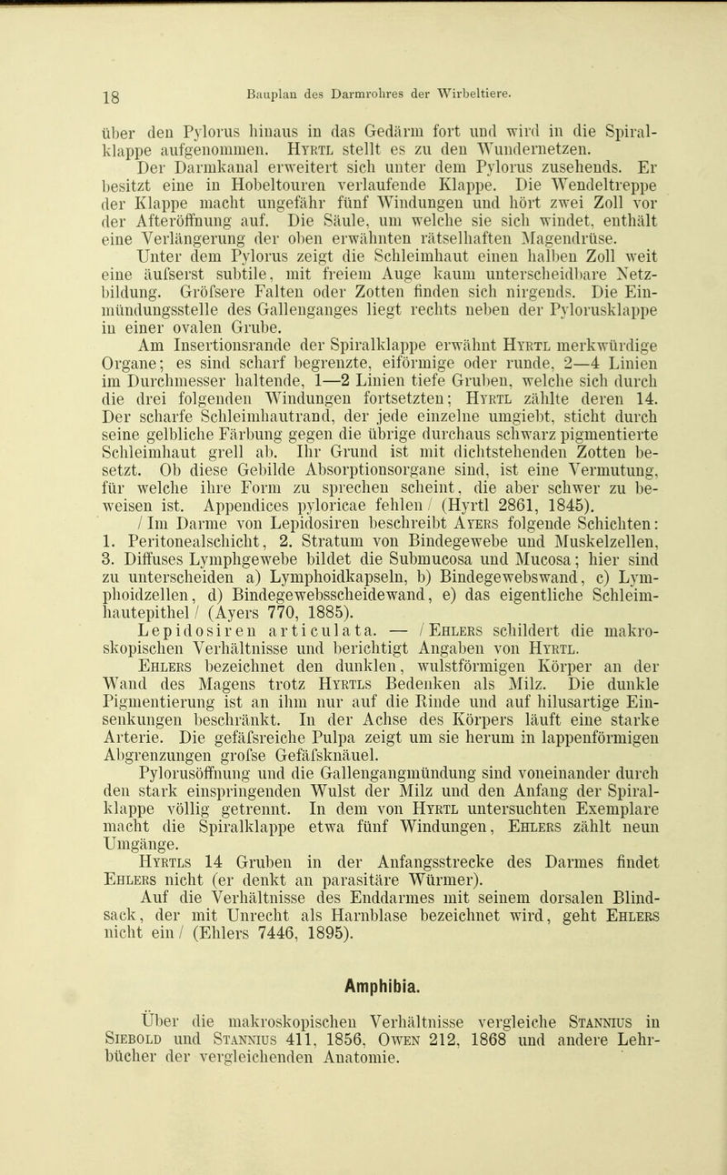 Über den Pyloriis hinaus in das Gedärm fort und wird in die Spiral- klappe aufgenommen. Hyrtl stellt es zu den Wundernetzen. Der Darmkanal erweitert sich unter dem Pylorus zusehends. Er l)esitzt eine in Hobeltouren verlaufende Klappe. Die Wendeltreppe der Klappe macht ungefcähr fünf Windungen und hört zwei Zoll vor der Afteröffnung auf. Die Säule, um welche sie sich windet, enthält eine Verlängerung der ol)en erwähnten rätselhaften Magendrüse. Unter dem Pylorus zeigt die Schleimhaut einen halben Zoll weit eine äufserst subtile, mit freiem Auge kaum unterscheidl)are Xetz- bildung. Gröfsere Falten oder Zotten finden sich nirgends. Die Ein- niündungsstelle des Gallenganges liegt rechts neben der Pylorusklappe in einer ovalen Grube. Am Insertionsrande der Spiralklappe erwähnt Hyrtl merkwürdige Organe; es sind scharf begrenzte, eiförmige oder runde, 2—4 Linien im Durchmesser haltende, 1—2 Linien tiefe Gruben, welche sich durch die drei folgenden Windungen fortsetzten; Hyrtl zählte deren 14. Der scharfe Schleimhautrand, der jede einzelne umgiebt, sticht durch seine gelbliche Färbung gegen die übrige durchaus schwarz pigmentierte Schleimhaut grell ab. Ihr Grund ist mit dichtstehenden Zotten be- setzt. Ob diese Gebilde Absorptionsorgane sind, ist eine Vermutung, für welche ihre Form zu sprechen scheint, die aber schwer zu be- weisen ist. Appendices pyloricae fehlen / (Hyrtl 2861, 1845). / Im Darme von Lepidosiren beschreibt Ayers folgende Schichten: 1. Peritonealschicht, 2. Stratum von Bindegewebe und Muskelzellen, 3. Diffuses Lymphgewebe bildet die Submucosa und Mucosa; hier sind zu unterscheiden a) Lymphoidkapseln, b) Bindegewebswand, c) Lym- phoidzellen, d) Bindegewebsscheidewand, e) das eigentliche Schleim- hautepithel/ (Ayers 770, 1885). Lepidosiren articulata. — / Ehlers schildert die makro- skopischen Verhältnisse und berichtigt Angaben von Hyrtl. Ehlers bezeichnet den dunklen, wulstförmigen Körper an der Wand des Magens trotz Hyrtls Bedenken als Milz. Die dunkle Pigmentierung ist an ihm nur auf die Rinde und auf hilusartige Ein- senkungen beschränkt. In der Achse des Körpers läuft eine starke Arterie. Die gefäfsreiche Pulpa zeigt um sie herum in lappenförmigen Abgrenzungen grofse Gefäfsknäuel. Pylorusöffnung und die Gallengangmündung sind voneinander durch den stark einspringenden Wulst der Milz und den Anfang der Spiral- klappe völlig getrennt. In dem von Hyrtl untersuchten Exemplare macht die Spiralklappe etwa fünf Windungen, Ehlers zählt neun Umgänge. Hyrtls 14 Gruben in der Anfangsstrecke des Darmes findet Ehlers nicht (er denkt an parasitäre Würmer). Auf die Verhältnisse des Enddarmes mit seinem dorsalen Blind- sack, der mit Unrecht als Harnblase bezeichnet wird, geht Ehlers nicht ein / (Ehlers 7446, 1895). Amphibia. Uber die makroskopischen Verhältnisse vergleiche Stännius in Siebold und Stannius 411, 1856, Owen 212, 1868 und andere Lehr- bücher der vergleichenden Anatomie.