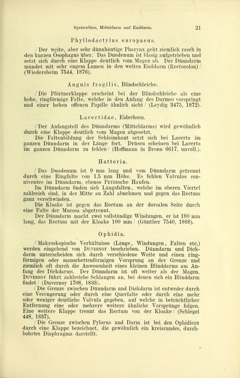 Pliyllodactylus europaeiis. / Der weite, aber sehr dünnhäutige Pharynx geht ziemlich rasch in den kurzen Ösophagus über. Das Duodenum ist l^hisig aufgetrieben und setzt sich durch eine Klappe deutlich vom Magen ab. Der Dünndarm mündet mit sehr engem Lumen in den weiten Enddarm (Rectocolon) / (Wiedersheim 7544, 1876). Anguis fragilis, Blindschleiche. / Die Pförtnerklappe erscheint bei der Blindschleiche als eine hohe, ringförmige Falte, welche in den Anfang des Darmes vorspringt und einer hohen offenen Papille ähnlich sieht / (Leydig 3475, 1872). Lacertidae, Eidechsen. / Der Anfangsteil des Dünndarms (Mitteldarms) wird gewöhnlich durch eine Klappe deutlich vom Magen abgesetzt. Die Faltenbildung der Schleimhaut setzt sich bei Lacerta im ganzen Dünndarm in der Länge fort. Drüsen scheinen bei Lacerta im ganzen Dünndarm zu fehlen/ (HofFmann in Bronn 6617, unvoll.). H a 11 e r i a. / Das Duodenum ist 9 mm lang und vom Dünndarm getrennt durch eine Ringfalte von 1,5 mm Höhe. Es fehlen Valvulae con- niventes im Dünndarm, ebenso PsTERsche Haufen. Im Dünndarm finden sich Längsfalten, welche im oberen Viertel zahlreich sind, in der Mitte an Zahl abnehmen und gegen das Rectum ganz verschwinden. Die Kloake ist gegen das Rectum an der dorsalen Seite durch eine Falte der Mucosa abgetrennt. Der Dünndarm macht zwei vollständige Windungen, er ist 180 mm lang, das Rectum mit der Kloake 100 mm / (Günther 7540, 1868). Ophidia. / Makroskopische Verhältnisse (Länge, Windungen, Falten etc.) werden eingehend von Duvernot beschrieben. Dünndarm und Dick- darm unterscheiden sich durch verschiedene Weite und einen ring- förmigen oder manschettenförmigen Vorsprung an der Grenze und ziemlich oft durch die Anwesenheit eines kleinen Blinddarms am An- fang des Dickdarms. Der Dünndarm ist oft weiter als der Magen. DuvERNOY führt zahlreiche Schlaugen an, bei denen sich ein Blinddarm findet / (Duvernoy 1708, 1833). / Die Grenze zwischen Dünndarm und Dickdarm ist entweder durch eine Verengerung oder durch eine Querfalte oder durch eine mehr oder weniger deutliche Valvula gegeben, auf welche in beträchtlicher Entfernung eine oder mehrere weitere ähnliche Vorsprünge folgen. Eine weitere Klappe trennt das Rectum von der Kloake / (Schlegel 448, 1837). / Die Grenze zwischen Pylorus und Darm ist bei den Ophidiern durch eine Klappe bezeichnet, die gewöhnlich ein kreisrundes, durch- bohrtes Diaphragma darstellt.