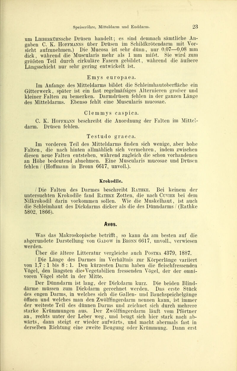 um LiEBERKüHNsche Drüsen handelt; es sind demnach sämtliche An- gaben C. K. HoFFMANNS Über Drüsen im Schildkrötendarm mit Vor- sicht aufzunehmen.) Die Mucosa ist sehr dünn, nur 0,07—0,08 mm dick, während die Muscularis mehr als 1 mm mifst. Sie wird zum gröfsten Teil durch cirkuläre Fasern gebildet, während die äufsere Längsschicht nur sehr gering entwickelt ist. Emys europaea. Im Anfange des Mitteldarms bildet die Schleimhautoberfläche ein Gitterwerk, später ist ein fast regelmäfsiges Alternieren grofser und kleiner Falten zu bemerken. Darmdrüsen fehlen in der ganzen Länge des Mitteldarms. Ebenso fehlt eine Muscularis mucosae. Clemmys caspica. C. K. Hoffmann beschreibt die Anordnung der Falten im Mittel- darm. Drüsen fehlen. Testudo graeca. Im vorderen Teil des Mitteldarms finden sich wenige, aber hohe Falten, die nach hinten allmählich sich vermehren, indem zwischen diesen neue Falten entstehen, während zugleich die schon vorhandenen an Höhe bedeutend abnehmen. Eine Muscularis mucosae und Drüsen fehlen / (Hoffmann in Bronn 6617, unvoll.). Krokodile. / Die Falten des Darmes beschreibt Kathke. Bei keinem der untersuchten Krokodile fand Rathke Zotten, die nach Cuvier bei dem Nilkrokodil darin vorkommen sollen. Wie die Muskelhaut, ist auch die Schleimhaut des Dickdarms dicker als die des Dünndarms / (Rathke 5802, 1866). Aves. Was das Makroskopische betrifft, so kann da am besten auf die abgerundete Darstellung von Gadow in Bronn 6617, unvoll., verwiesen werden. Über die ältere Litteratur vergleiche auch Postma 4379, 1887. / Die Länge des Darmes im Verhältnis zur Körperlänge variiert von 1,7 : 1 bis 8:1. Den kürzesten Darm haben die fleischfressenden Vögel, den längsten die*Vegetabilien fressenden Vögel, der der Omni- voren Vögel steht in der Mitte. Der Dünndarm ist lang, der Dickdarm kurz. Die beiden Blind- därme müssen zum Dickdarm gerechnet werden. Das erste Stück des engen Darms, in welches sich die Gallen- und Bauchspeichelgänge öfihen und welches man den Zwölffingerdarm nennen kann, ist immer der weiteste Teil des dünnen Darms und zeichnet sich durch mehrere starke Krümmungen aus. Der Zwölffingerdarm läuft vom Pförtner an, rechts unter der Leber weg, und beugt sich hier stark nach ab- wärts, dann steigt er wieder aufwärts, und macht abermals fast in derselben Richtung eine zweite Beugung oder Krümmung. Dann erst