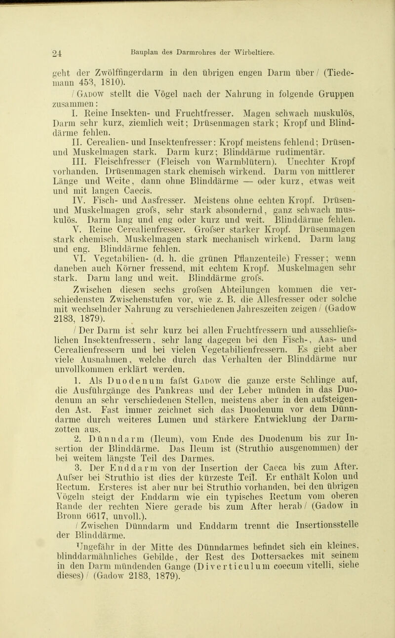 geht der Zwölffingerdarm in den übrigen engen Darm über / (Tiede- niann 453, 1810). / Gadow stellt die Vögel nach der Nahrung in folgende Gruppen zusammen: I. Reine Insekten- und Fruchtfresser. Magen schwach muskulös, Darm sehr kurz, ziemlich weit; Drüsenmagen stark; Kropf und Blind- därme fehlen. II. Cerealien- und Insektenfresser: Kropf meistens fehlend; Drüsen- und Muskelmagen stark. Darm kurz; Blinddärme rudimentär. III. Fleischfresser (Fleisch von Warml)lütern). Unechter Kropf vorhanden. Drüsenmagen stark chemisch wirkend. Darm von mittlerer Länge und Weite, dann ohne Blinddärme — oder kurz, etwas weit und mit langen Caecis. lY. Fisch- und Aasfresser. Meistens ohne echten Kropf. Drüsen- und Muskelmagen grofs, sehr stark absondernd, ganz schwach mus- kulös. Darm lang und eng oder kurz und weit. Blinddärme fehlen. V. Reine Cerealienfresser. Grofser starker Kropf. Drüsenmagen stark chemisch, Muskelmagen stark mechanisch wirkend. Darm lang und eng. Blinddärme fehlen. VI. Vegetabilien- (d. h. die grünen Pflanzenteile) Fresser; wenn daneben auch Körner fressend, mit echtem Kropf. Muskelniagen sehr stark. Darm lang und weit. Blinddärme grofs. Zwischen diesen sechs grofsen Abteilungen kommen die ver- schiedensten Zwischenstufen vor, wie z. B. die Allesfresser oder solche mit wechselnder Nahrung zu verschiedenen Jahreszeiten zeigen / (Gadow 2183, 1879). / Der Darm ist sehr kurz bei allen Fruchtfressern und ausschliefs- lichen Insektenfressern, sehr lang dagegen bei den Fisch-, Aas- und Cerealienfressern und bei vielen Vegetabilienfressern. Es giebt aber viele Ausnahmen, welche durch das Verhalten der Blinddärme nur unvollkommen erklärt werden. 1. Als Duodenum fafst Gadow die ganze erste Schlinge auf, die Ausführgänge des Pankreas und der Leber münden in das Duo- denum an sehr verschiedenen Stellen, meistens aber in den aufsteigen- den Ast. Fast immer zeichnet sich das Duodenum vor dem Dünn- darme durch weiteres Lumen und stärkere Entwicklung der Darm- zotten aus. 2. Dünndarm (Ileum), vom Ende des Duodenum bis zur In- sertion der Blinddärme. Das Ileum ist (Struthio ausgenommen) der bei weitem längste Teil des Darmes. 3. Der Enddarm von der Insertion der Caeca bis zum After. Aufser bei Struthio ist dies der kürzeste Teil. Er enthält Kolon und Rectum. Ersteres ist aber nur bei Struthio vorhanden, bei den übrigen Vögeln steigt der Enddarm wie ein typisches Rectum vom oberen Rande der rechten Niere gerade bis zum After herab / (Gadow in Bronn 6617, unvoll.). / Zwischen Dünndarm und Enddarm trennt die Insertionsstelle der Blinddärme. TJngefähr in der Mitte des Dünndarmes befindet sich ein kleines, blinddarmähnliches Gebilde, der Rest des Dottersackes mit seinem in den Darm mündenden Gange (Diverticulum coecum vitelli, siehe dieses) / (Gadow 2183, 1879).