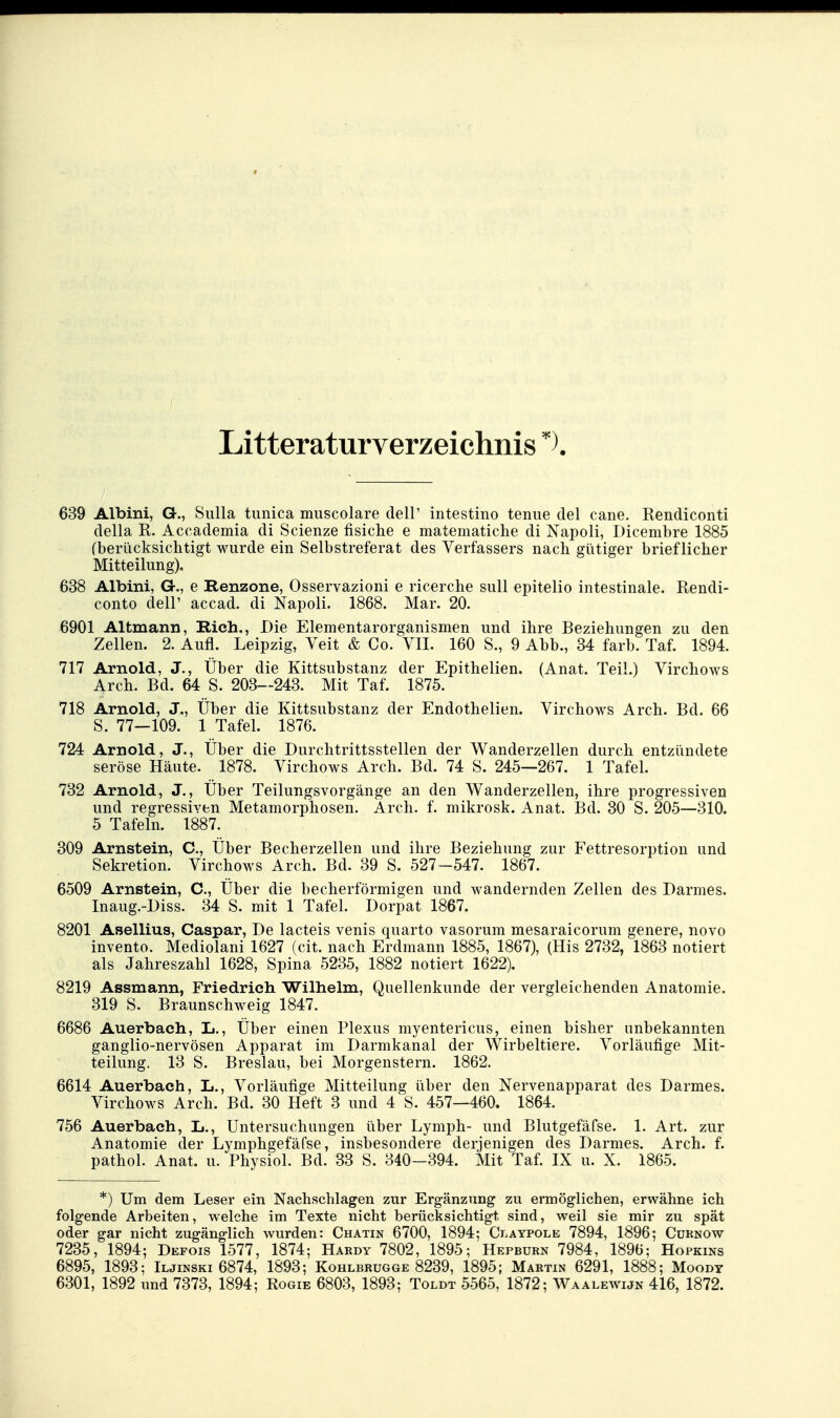Litteraturverzeichnis 639 Albini, G., Sulla timica muscolare dell' intestino tenue del cane, Rendiconti della R. Accademia di Scienze fisiche e matematiche di Napoli, Dicembre 1885 (berücksichtigt wurde ein Selbstreferat des Verfassers nach gütiger brieflicher Mitteilung). 638 Albini, Gr., e Renzone, Osservazioni e ricerche sull epitelio intestinale. Rendi- conto deir accad. di Napoli. 1868. Mar. 20. 6901 Altmann, Rieh., Die Elementarorganismen und ihre Beziehungen zu den Zellen. 2. Aufl. Leipzig, Veit & Co. VII. 160 S., 9 Abb., 34 färb. Taf. 1894. 717 Arnold, J., Über die Kittsubstanz der Epithelien. (Anat. Teil.) Virchows Arch. Bd. 64 S. 203—243. Mit Taf. 1875. 718 Arnold, J., Über die Kittsubstanz der Endothelien. Virchows Arch. Bd. 66 S. 77—109. 1 Tafel. 1876. 724 Arnold, J., Über die Durchtrittsstellen der Wanderzellen durch entzündete seröse Häute. 1878. Virchows Arch. Bd. 74 S. 245—267. 1 Tafel. 732 Arnold, J., Über Teilungsvorgänge an den Wanderzellen, ihre progressiven und regressiven Metamorphosen. Arch. f. mikrosk. Anat. Bd. 30 S. 205—310. 5 Tafeln. 1887. 309 Arnstein, C, Über Becherzellen und ihre Beziehung zur Fettresorption und Sekretion. Virchows Arch. Bd. 39 S. 527-547. 1867. 6509 Arnstein, C, Über die becherförmigen und wandernden Zellen des Darmes. Inaug.-Diss. 34 S. mit 1 Tafel. Dorpat 1867. 8201 Asellius, Caspar, De lacteis venis quarto vasorum mesaraicorum genere, novo invento. Mediolani 1627 (cit. nach Erdmann 1885, 1867), (His 2732, 1863 notiert als Jahreszahl 1628, Spina 5235, 1882 notiert 1622). 8219 Assmann, Friedrich Wilhelm, Quellenkunde der vergleichenden Anatomie. 319 S. Braunschweig 1847. 6686 Auerbach, L., Über einen Plexus myentericus, einen bisher unbekannten ganglio-nervösen Apparat im Darmkanal der Wirbeltiere. Vorläufige Mit- teilung. 13 S. Breslau, bei Morgenstern. 1862. 6614 Auerbach, L., Vorläufige Mitteilung über den Nervenapparat des Darmes. Virchows Arch. Bd. 30 Heft 3 und 4 S. 457—460. 1864. 756 Auerbach, L., Untersuchungen über Lymph- und Blutgefäfse. 1. Art. zur Anatomie der Lymphgefäfse, insbesondere derjenigen des Darmes. Arch. f. pathol. Anat. u. Physiol. Bd. 33 S. 340—394. Mit Taf. IX u. X. 1865. *) Um dem Leser ein Nachschlagen zur Ergänzung zu ermöglichen, erwähne ich folgende Arbeiten, w^elche im Texte nicht berücksichtigt sind, weil sie mir zu spät oder gar nicht zugänglich wurden: Chatin 6700, 1894; Ci.aypole 7894, 1896; Cürnow 7235, 1894; Defois 1577, 1874; Hardy 7802, 1895; Hepburn 7984, 1896; Hopkins 6895, 1893; Iljinski 6874, 1893; Kohlbrugge 8239, 1895; Martin 6291, 1888; Moody