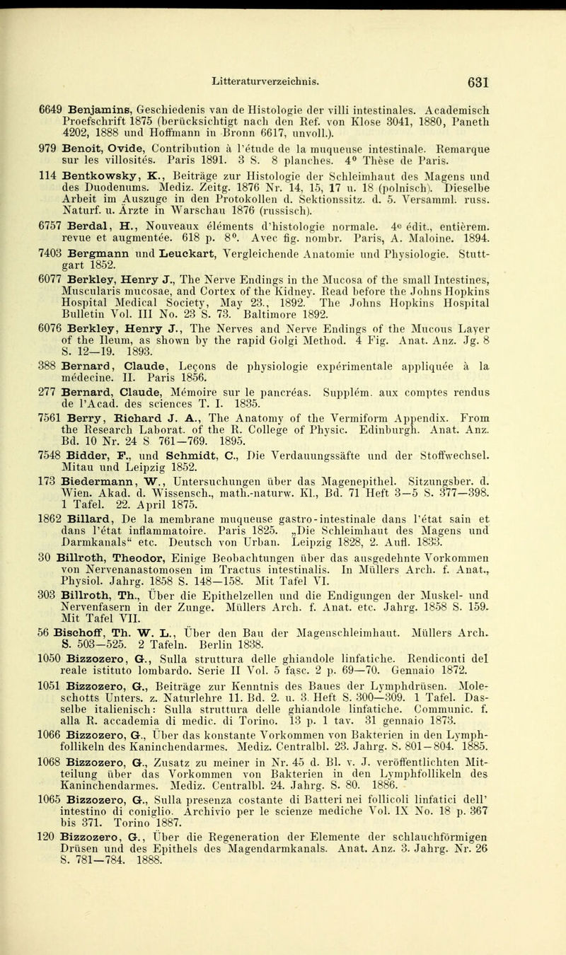 6649 Benjamins, Geschiedenis van de Histologie der villi intestinales. Academiscli Proefschrift 1875 (berücksichtigt nach den Ref. von Klose 3041, 1880, Paneth 4202, 1888 und Hoffmann in Bronn 6617, unvoll.). 979 Benoit, Ovide, Contribution ä Petude de la muqueuse intestinale. Remarque Sur les villosites. Paris 1891. 3 S. 8 planches. 4^ These de Paris. 114 Bentkowsky, K., Beiträge zur Histologie der Schleimhaut des Magens und des Duodenums. Mediz. Zeitg. 1876 Nr. 14, 15, 17 u. 18 (polnisch). Dieselbe Arbeit im Auszuge in den Protokollen d. Sektionssitz. d. 5. Versamml. russ. Naturf. u. Ärzte in Warschau 1876 (russisch). 6757 Berdal, H., Nouveaux elements d'histologie normale. 4e edit., entierem. revue et augmentee. 618 p. S^. Avec fig. nombr. Paris, A. Maloine. 1894. 7403 Bergmann und Leuckart, Vergleichende Anatomie und Physiologie. Stutt- gart 1852. 6077 Berkley, Henry J., The Nerve Endings in the Mucosa of the small Intestines, Muscularis mucosae, and Cortex of the Kidney. Read before the Johns Hopkins Hospital Medical Society, May 23., 1892. The Johns Hopkins Hospital Bulletin Vol. lU No. 23 S. 73. Baltimore 1892. 6076 Berkley, Henry J., The Nerves and Nerve Endings of the Mucous Layer of the Ileum, as shown by the rapid Golgi Method. 4 Fig. Anat. Anz. Jg. 8 S. 12—19. 1893. 388 Bernard, Claude, Legons de physiologie experimentale appliquee ä la medecine. II. Paris 1856. 277 Bernard, Claude, Memoire sur le pancreas. Supplem. aux comptes rendus de PAcad. des sciences T. I. 1835. 7561 Berry, Richard J. A., The Anatomy of the Vermiform Appendix. From the Research Laborat. of the R. College of Physic. Edinburgh. Anat. Anz. Bd. 10 Nr. 24 S 761-769. 1895. 7548 Bidder, F., und Schmidt, C, Die Verdauungssäfte und der Stoffwechsel. Mitau und Leipzig 1852. 173 Biedermann, W., Untersuchungen über das Magenepithel. Sitzungsber. d. Wien. Akad. d. Wissensch., math.-naturw. KL, Bd. 71 Heft 3-5 S. 377—398. 1 Tafel. 22. April 1875. 1862 Billard, De la membrane muqueuse gastro-intestinale dans Petat sain et dans Petat inflammatoire. Paris 1825. „Die Schleimhaut des Magens und Darmkanals etc. Deutsch von Urban. Leipzig 1828, 2. Aufl. 1833. 30 Billroth, Theodor, Einige Beobachtungen über das ausgedehnte Vorkommen von Nervenanastomosen im Tractus intestinalis. In Müllers Arch. f. Anat., Physiol. Jahrg. 1858 S. 148-158. Mit Tafel VI. 303 Billroth, Th., Über die Epithelzellen und die Endigungen der Muskel- und Nervenfasern in der Zunge. Müllers Arch. f. Anat. etc. Jahrg. 1858 S. 159. Mit Tafel VIL 56 Bischoff, Th. W. L., Über den Bau der Magenschleimhaut. Müllers Arch^ S. 503-525. 2 Tafeln. Berlin 1838. 1050 Bizzozero, G., Sulla struttura delle ghiandole linfatiche. Rendiconti del reale istituto lombardo. Serie II Vol. 5 fasc. 2 p. 69—70. Gennaio 1872. 1051 Bizzozero, G., Beiträge zur Kenntnis des Baues der Lymphdrüsen. Mole- schotts Unters, z. Naturlehre 11. Bd. 2. u. 3. Heft S. 300—309. 1 Tafel. Das- selbe italienisch: Sulla struttura delle ghiandole linfatiche. Communic. f. alla R. accademia di medic. di Torino. 13 p. 1 tav. 31 gennaio 1873. 1066 Bizzozero, G., Über das konstante Vorkommen von Bakterien in den Lymph- follikeln des Kaninchendarmes. Mediz. Centralbl. 23. Jahrg. S. 801-804. 1885. 1068 Bizzozero, G., Zusatz zu meiner in Nr. 45 d. Bl. v. J. veröffentlichten Mit- teilung über das Vorkommen von Bakterien in den Lymphfollikeln des Kaninchendarmes. Mediz. Centralbl. 24. Jahrg. S. 80. 1886. 1065 Bizzozero, G., Sulla presenza costante di Batteri nei follicoli linfatici delP intestino di coniglio. Archivio per le scienze mediche Vol. IX No. 18 p. 367 bis 371. Torino 1887. 120 Bizzozero, G., Über die Regeneration der Elemente der schlauchförmigen Drüsen und des Epithels des Magendarmkanals. Anat. Anz. 3. Jahrg. Nr. 26 S. 781—784. 1888.