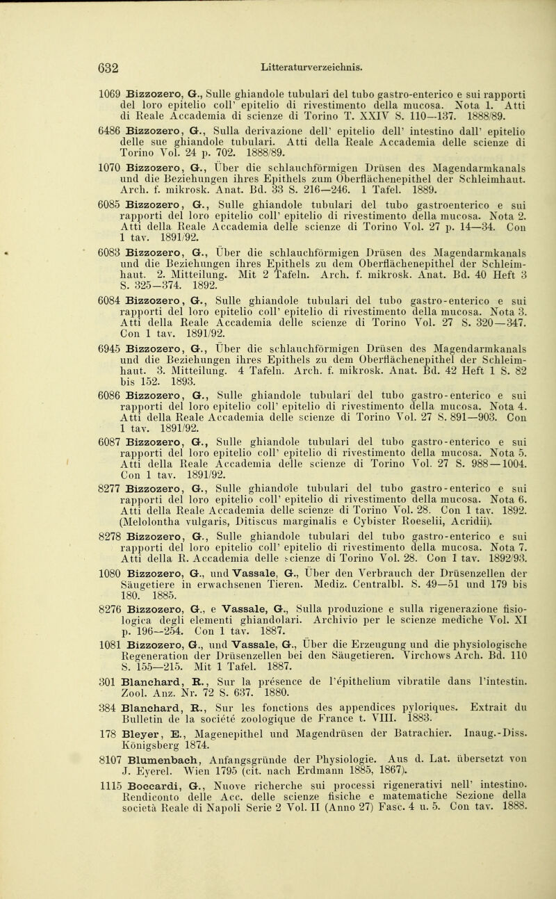 1069 Bizzozero, G., Sülle ghiandole tubulär! del tubo gastro-enterico e sui rapporti del loro epitelio coli' epitelio di rivestimento della mucosa. Nota 1. Atti di Reale Accademia di scienze di Torino T. XXIV S. 110—137. 1888/89. 6486 Bizzozero, G., Sulla derivazione dell' epitelio dell' intestino dall' epitelio delle sue ghiandole tubulari. Atti della Reale Accademia delle scienze di Torino Vol. 24 p. 702. 1888/89. 1070 Bizzozero, G., Uber die schlauchförmigen Drüsen des Magendarmkanals und die Beziehungen ihres Epithels zum Oberflächenepithel der Schleimhaut. Arch. f. mikrosk. Anat. Bd. 33 S. 216—246. 1 Tafel. 1889. 6085 Bizzozero, G., Sülle ghiandole tubulari del tubo gastroenterico e sui rapporti del loro epitelio coli' epitelio di rivestimento della mucosa. Nota 2. Atti della Reale Accademia delle scienze di Torino Vol. 27 p. 14—34. Con 1 tav. 1891/92. 6083 Bizzozero, G., Über die schlauchförmigen Drüsen des Magendarmkanals und die Beziehungen ihres Epithels zu dem Oberflächenepithel der Schleim- haut. 2. Mitteilung. Mit 2 Tafeln. Arch. f. mikrosk. Anat. Bd. 40 Heft 3 S. 325-374. 1892. 6084 Bizzozero, G., Sülle ghiandole tubulari del tubo gastro-enterico e sui rapporti del loro epitelio coli' epitelio di rivestimento della mucosa. Nota 3. Atti della Reale Accademia delle scienze di Torino Vol. 27 S. 320 — 347. Con 1 tav. 1891/92. 6945 Bizzozero, G., Über die schlauchförmigen Drüsen des Magendarmkanals und die Beziehungen ihres Epithels zu dem Oberflächenepithel der Schleim- haut. 3. Mitteilung. 4 Tafeln. Arch. f. mikrosk. Anat. Bd. 42 Heft 1 S. 82 bis 152. 1893. 6086 Bizzozero, G., Sülle ghiandole tubulari del tubo gastro-enterico e sui rapporti del loro epitelio coli' epitelio di rivestimento della mucosa. Nota 4. Atti della Reale Accademia delle scienze di Torino Vol. 27 S. 891—903. Con 1 tav. 1891/92. 6087 Bizzozero, G., Sülle ghiandole tubulari del tubo gastro-enterico e sui rapporti del loro epitelio coli' epitelio di rivestimento della mucosa. Nota 5. Atti della Reale Accademia delle scienze di Torino Vol. 27 S. 988 — 1004. Con 1 tav. 1891/92. 8277 Bizzozero, G., Sülle ghiandole tubulari del tubo gastro-enterico e sui rapporti del loro epitelio coli' epitelio di rivestimento della mucosa. Nota 6. Atti della Reale Accademia delle scienze di Torino Vol. 28. Con 1 tav. 1892. (Melolontha vulgaris, Ditiscus marginalis e Cybister Roeselii, Acridii). 8278 Bizzozero, G., Sülle ghiandole tubulari del tubo gastro-enterico e sui rapporti del loro epitelio coli' epitelio di rivestimento della mucosa. Nota 7. Atti della R. Accademia delle scienze di Torino Vol. 28. Con 1 tav. 1892/93. 1080 Bizzozero, G., und Vassale, G., Über den Verbrauch der Drüsenzellen der Säugetiere in erwachsenen Tieren. Mediz. Centralbl. S. 49—51 und 179 bis 180. 1885. 8276 Bizzozero, G., e Vassale, G., Sulla produzione e sulla rigenerazione flsio- logica degli elementi ghiandolari. Archivio per le scienze mediche Vol. XI p. 196-254. Con 1 tav. 1887. 1081 Bizzozero, G., und Vassale, G., Über die Erzeugung und die physiologische Regeneration der Drüsenzellen bei den Säugetieren. Virchows Arch. Bd. 110 S. 155—215. Mit 1 Tafel. 1887. 301 Blanchard, R., Sur la presence de l'epithelium vibratile dans l'intestin. Zool. Anz. Nr. 72 S. 637. 1880. 384 Blanchard, R., Sur les fonctions des appendices pyloriques. Extrait du Bulletin de la societe zoologique de France t. VIII. 1883. 178 Bleyer, E., Magenepithel und Magendrüsen der Batrachier. Inaug.-Diss. Königsberg 1874. 8107 Blumenbaeh, Anfangsgründe der Physiologie. Aus d. Lat. übersetzt von J. Eyerel. Wien 1795 (cit. nach Erdmann 1885, 1867). 1115 Boecardi, G., Nuove richerche sui processi rigenerativi nell' intestino. Rendiconto delle Acc. delle scienze fisiche e matematiche Sezione della societä Reale di Napoli Serie 2 Vol. II (Anno 27) Fase. 4 u. 5. Con tav. 1888.