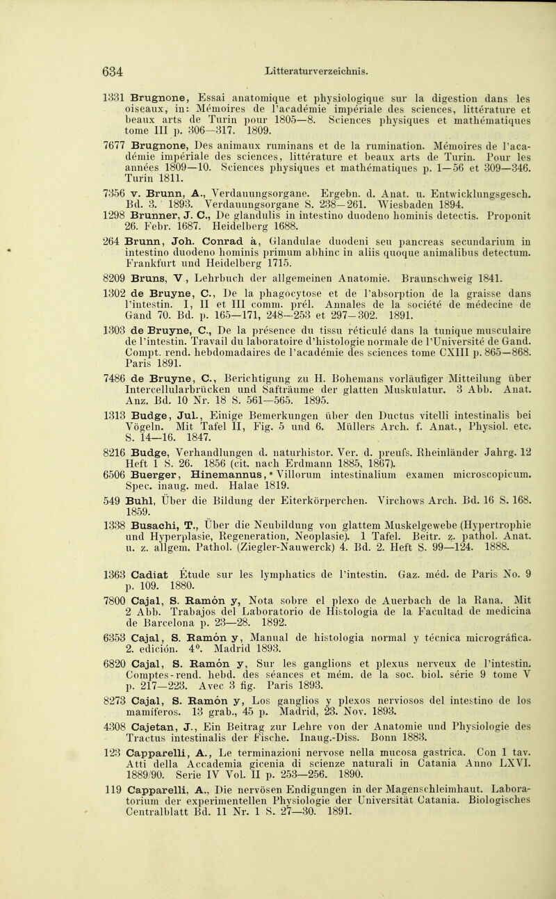 1831 Brugnone, Essai anatomique et pliysiologique sur la digestion dans les oiseaux, in: Memoires de Pacademie imperiale des sciences, litterature et beaux arts de Turin pour 1805—8. Sciences physiques et mathematiques tome III p. 806-317. 1809. 7677 Brugnone, Des animaux ruminans et de la rumination. Memoires de Paca- demie imperiale des sciences, litterature et beaux arts de Turin. Pour les annees 1809—10. Sciences physiques et matliematiques p. 1—56 et 309—346. Turin 1811. 7856 V. Brunn, A., Verdauungsorgane. Ergebn. d. Anat. u. Entwicklungsgesch. Bd. 3. 1893. Verdauungsorgane S. 288-261. Wiesbaden 1894. 1298 Brunner, J. C, De glandulis in intestino duodeno hominis detectis. Proponit 26. Febr. 1687. Heidelberg 1688. 264 Brunn, Joh. Conrad ä, Glandulae duodeni seu pancreas secundarium in intestino duodeno hominis primum abhinc in aliis quoque animalibus detectum. Frankfurt und Heidelberg 1715. 8209 Bruns, V , Lehrbuch der allgemeinen Anatomie. Braunschweig 1841. 1802 de Bruyne, C, De la phagocytose et de Pabsorption de la graisse dans Pintestin. I, II et III comm. prel. Annales de la societe de medecine de Gand 70. Bd. p. 165—171, 248-258 et 297-802. 1891. 1303 de Bruyne, C, De la presence du tissu reticule dans la tunique musculaire de Pintestin. Travail du laboratoire d'histologie normale de PUniversite de Gand. Compt. rend. hebdomadaires de Pacademie des sciences tome CXIII p. 865—868. Paris 1891. 7486 de Bruyne, C, Berichtigung zu H. Bohemans vorläufiger Mitteilung über Intercellularbrücken und Safträume der glatten Muskulatur. 8 Abb. Anat. Anz. Bd. 10 Nr. 18 S. 561—565. 1895. 1318 Budge, Jul., Einige Bemerkungen iiber den Ductus vitelli intestinalis bei Vögeln. Mit Tafel II, Fig. 5 und 6. Müllers Arch. f. Anat., Physiol. etc. S. 14—16. 1847. 8216 Budge, Verhandlungen d. naturhistor. Ver. d. preufs. Kheinländer Jahrg. 12 Heft 1 S. 26. 1856 (cit. nach Erdmann 1885, 1867). 6506 Buerger, Hinemannus, * Villorum intestinalium examen microscopicum. Spec. inaug. med. Halae 1819. 549 Buhl, Über die Bildung der Eiterkörperchen. Virchows Arch. Bd. 16 S. 168. 1859. 1338 Busachi, T., Über die Neubildung von glattem Muskelgewebe (Hypertrophie und Hyperplasie, Kegeneration, Neoplasie). 1 Tafel. Beitr. z. pathol. Anat. u. z. allgem. Pathol. (Ziegler-Nauwerck) 4. Bd. 2. Heft S. 99—124. 1888. 1363 Cadiat Etüde sur les lymphatics de Pintestin. Gaz. med. de Paris No. 9 p. 109. 1880. 7800 Cajal, S. Ramon y, Nota sobre el plexo de Auerbach de la Rana. Mit 2 Abb. Trabajos del Laboratorio de Histologia de la Facultad de medicina de Barcelona p. 23—28. 1892. 6858 Cajal, S. Eamon y, Manual de histologia normal y tecnica microgräfica. 2. ediciön. 4». Madrid 1898. 6820 Cajal, S. Ramon y, Sur les ganglions et plexus nerveux de Pintestin. Comptes-rend. hebd. des seances et mem. de la soc. biol. serie 9 tome V p. 217—228. Avec 3 fig. Paris 1898. 8273 Cajal, S. Ramon y, Los ganglios y plexos nerviosos del intestino de los mamlferos. 13 grab., 45 p. Madrid, 23. Nov. 1898. 4308 Cajetan, J., Ein Beitrag zur Lehre von der Anatomie und Physiologie des Tractus intestinalis der Fische. Inaug.-Diss. Bonn 1883. 123 Capparelli, A., Le terminazioni nervöse nella mucosa gastrica. Con 1 tav. Atti della Accademia gicenia di scienze naturali in Catania Anno LXVI. 1889/90. Serie IV Vol. II p. 253—256. 1890. 119 Capparelli, A., Die nervösen Endigungen in der Magenschleimhaut. Labora- torium der experimentellen Physiologie der Universität Catania. Biologisches Centraiblatt Bd. 11 Nr. 1 S. 27—80. 1891.