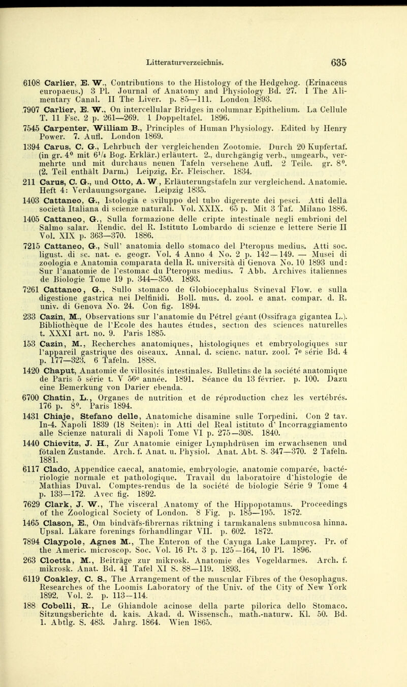 6108 Carlier, E. W., Contributions to tlie Histology of the Hedgeliog. (Erinaceus europaeus.) 3 PI. Journal of Anatomy and Pliysiology Bd. 27. I The Ali- mentary Canal. II The Liver. p. 85—III. London 1893. 7907 Carlier, E. W., On intercellular Bridges in columnar Fipithelium. La Celhile T. 11 Fsc. 2 p. 261—269. 1 Doppeltatel. 1896. 7545 Carpenter, William B., Principles of Human Physiology. Edited by Henry Power. 7. Aufl. London 1869. 1394 Carus, C. Gr., Lehrbuch der vergleichenden Zootomie. Durch 20 Kupfertaf. (in gr. 4^ mit 6V4 Bog. Erklär.) erläutert. 2., durchgängig verb., umgearb., ver- mehrte und mit durchaus neuen Tafeln versehene Aufl. 2 Teile, gr. 8^. (2. Teil enthält Darm.) Leipzig, Er. Fleischer. 1834. 211 Carus, C. G., und Otto, A. W., Erläuterungstafeln zur vergleichend. Anatomie. Heft 4: Verdauungsorgane. Leipzig 1835. 1403 Cattaneo, G., Istologia e sviluppo del tubo digerente dei pesci. Atti della societä Italiana di scienze natural!. Vol. XXIX. 65 p. Mit 3 Taf. Milano 1886. 1405 Cattaneo, G., Sulla formazione delle cripte intestinale negli embrioni del Salmo salar. Rendic. del R. Istituto Lombardo di scienze e lettere Serie II Vol. XIX p. 363—370. 1886. 7215 Cattaneo, G., SulP anatomia dello stomaco del Pteropus medius. Atti soc. ligust. di sc. nat. e. geogr. Vol. 4 Anno 4 No. 2 p. 142—149. — Musei di zoologia e Anatomia comparata della R. universitä di Genova No. 10 1893 und: Sur l'anatomie de l'estomac du Pteropus medius. 7 Abb. Archives italiennes de Biologie Tome 19 p. 344—350. 1893. 7261 Cattaneo, G., SuUo stomaco de Globiocephalus Svineval Flow, e sulla digestione gastrica nei Dellinidi. Boll. mus. d. zool. e anat. compar. d. R. univ. di Genova No. 24. Con fig. 1894. 233 Cazin, M., Observations sur l'anatomie du Petrel geant (Ossifraga gigantea L.). Bibliotheque de l'Ecole des hautes etudes, section des sciences naturelles t. XXXI art. no. 9. Paris 1885. 153 Cazin, M., Recherches anatomiques, histologiques et embryologiques sur l'appareil gastrique des oiseaux. Annal. d. scienc. natur. zool. 7« serie Bd. 4 p. 177—323. 6 Tafeln. 1888. 1420 Chaput, Anatomie de villosites intestinales. Bulletins de la societe anatomique de Paris 5 serie t. V 56© annee. 1891. Seance du 13 fevrier. p. 100. Dazu eine Bemerkung von Darier ebenda. 6700 Chatin, L., Organes de nutrition et de reproduction chez les vertebres. 176 p. 8«. Paris 1894. 1481 Chiaje, Stefano delle, Anatomiche disamine sulle Torpedini. Con 2 tav. In-4. Napoli 1839 (18 Seiten): in Atti del Real istituto d' Incorraggiamento alle Scienze naturali di Napoli Tome VI p. 275—308. 1840. 1440 Chievitz, J. H., Zur Anatomie einiger Lymphdrüsen im erwachsenen und fötalen Zustande. Arch. f. Anat. u. Physiol. Anat. Abt. S. 347—370. 2 Tafeln. 1881. 6117 Clado, Appendice caecal, anatomie, embryologie, anatomie comparee, bacte- riologie normale et pathologique. Travail du laboratoire d'histologie de Mathias Duval. Comptes-rendus de la societe de biologie Serie 9 Tome 4 p. 133-172. Avec fig. 1892. 7629 Clark, J. W., The visceral Anatomy of the Hippopotamus. Proceedings of the Zoological Society of London. 8 Fig. p. 185—195. 1872. 1465 Clason, E., Om bindväfs-fibrernas riktning i tarmkanalens submucosa liinna. Upsal. Läkare forenings förhandlingar VII. p. 602. 1872. 7894 Claypole, Agnes M., The Enteron of the Cayuga Lake Lamprey. Pr. of the Americ. microscop. Soc. Vol. 16 Pt. 8 p. 125-164, 10 PI. 1896. 268 Cloetta, M., Beiträge zur mikrosk. Anatomie des Vogeldarmes. Arch. f. mikrosk. Anat. Bd. 41 Tafel XI S. 88—119. 1893. 6119 Coakley, C. S., The Arrangement of the muscular Fibres of the Oesophagus. Researches of the Loomis Laboratory of the Univ. of the City of New York 1892. Vol. 2. p. 113-114. 188 Cobelli, R., Le Ghiandole acinose della parte pilorica dello Stomaco. Sitzungsberichte d. kais. Akad. d. Wissensch., math.-naturw. Kl. 50. Bd. 1. Abtlg. S. 483. Jahrg. 1864. Wien 1865.