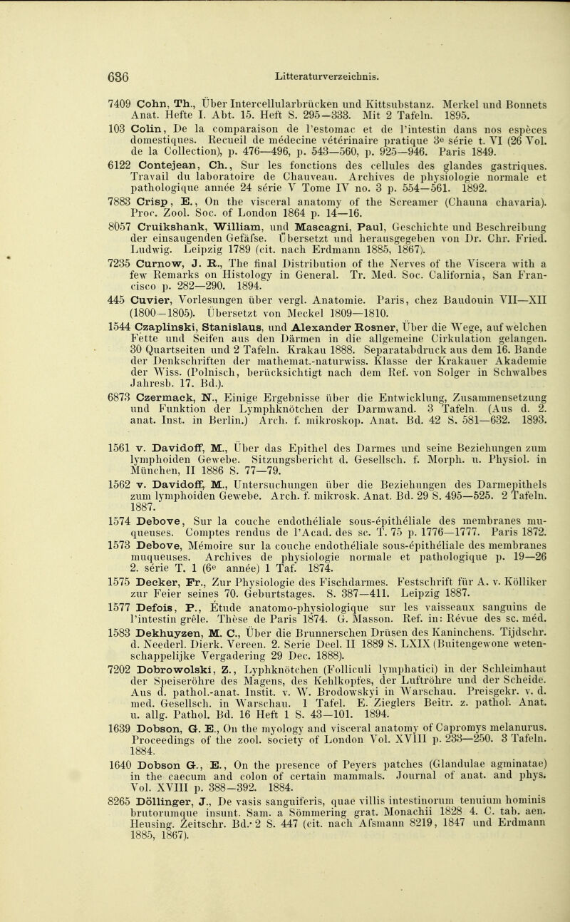 7409 Cohn, Th., Über Intercelliilarbrücken und Kittsiibstanz. Merkel und Bonnets Anat. Hefte I. Abt. 15. Heft S. 295-333. Mit 2 Tafeln. 1895. 103 Colin, De la comparaison de l'estomac et de Tintestin dans nos especes domestiques. Recueil de medecine veterinaire pratique 3^ serie t. VI (26 Yol. de la Collection), p. 476—496, p. 543—560, p. 925—946. Paris 1849. 6122 Contejean, Ch., Sur les fonctions des cellules des glandes gastriques. Travail du laboratoire de Chauveau. Arcliives de physiologie normale et pathologique annee 24 serie V Tome lY no. 3 p. 554—561. 1892. 7883 Crisp, E., On the visceral anatomy of tlie Screamer (Chauna chavaria). Fror. Zool. Sog. of London 1864 p. 14—16. 8057 Cruikshank, William, und Mascagni, Paul, Geschichte und Beschreibung der einsaugenden Gefäfse. übersetzt und herausgegeben von Dr. Chr. Fried. Ludwig. Leipzig 1789 (cit. nach Erdmann 1885, 1867). 7235 Curnow, J. R., The final Distribution of the Nerves of the Yiscera with a few Bemarks on Histology in General. Tr. Med. Soc. California, San Fran- cisco p. 282—290. 1894. 445 Cuvier, Yorlesungen über vergl. Anatomie. Paris, chez Baudouin YII—XII (1800-1805). Übersetzt von Meckel 1809—1810. 1544 Czaplinski, Stanislaus, und Alexander Rosner, Über die Wege, aufweichen Fette und Seifen aus den Därmen in die allgemeine Cirkulation gelangen. 30 Quartseiten und 2 Tafeln. Krakau 1888. Separatabdruck aus dem 16. Bande der Denkschriften der mathemat.-naturwiss. Klasse der Krakauer Akademie der Wiss. (Polnisch, berücksichtigt nach dem Eef. von Solger in Schwalbes Jahresb. 17. Bd.). 6873 Czermaek, N., Einige Ergebnisse über die Entwicklung, Zusammensetzung und Funktion der Lymphknötchen der Darmwand. 3 Tafeln. (Aus d. 2. anat. Inst, in Berlin.) Arch. f. mikroskop. Anat. Bd. 42 S. 581—632. 1893. 1561 V. DavidofF, M., Über das Epithel des Darmes und seine Beziehungen zum lymphoiden Gewebe. Sitzungsbericht d. Gesellsch. f. Morph, u. Physiol. in München, II 1886 S. 77—79. 1562 V. Davidoff^ M., Untersuchungen über die Beziehungen des Darmepithels zum lymphoiden Gewebe. Arch. f. mikrosk. Anat. Bd. 29 S. 495—525. 2 Tafeln. 1887. 1574 Debove, Sur la couche endotheliale sous-epitheliale des membranes mu- queuses. Comptes rendus de l'Acad. des sc. T. 75 p. 1776—1777. Paris 1872. 1573 Debove, Memoire sur la couche endotheliale sous-epitheliale des membranes muqueuses. Archives de physiologie normale et pathologique p. 19—26 2. serie T. 1 (6« annee) 1 Taf. 1874. 1575 Decker, Fr., Zur Physiologie des Fischdarmes. Festschrift für A. v. Kölliker zur Feier seines 70. Geburtstages. S. 387—411. Leipzig 1887. 1577 Defois, P., Etüde anatomo-physiologique sur les vaisseaux sanguins de l'intestin grele. These de Paris 1874. G. Masson. Ref. in: Revue des sc. med. 1583 Dekhuyzen, M. C, Über die Brunnerschen Drüsen des Kaninchens. Tijdschr. d. Neederl. Dierk. Yereen. 2. Serie Deel. II 1889 S. LXIX (Buitengewone weten- schappelijke Yergadering 29 Dec. 1888). 7202 Dobrowolski, Z., Lyphknötchen (Folliculi lymphatici) in der Schleimhaut der Speiseröhre des Magens, des Kehlkopfes, der Luftröhre und der Scheide. Aus d. pathol.-anat. Instit. v. W. Brodowskyi in Warschau. Preisgekr. v. d. med. Gesellsch. in Warschau. 1 Tafel. E. Zieglers Beitr. z. pathol. Anat. u. allg. Pathol. Bd. 16 Heft 1 S. 43-101. 1894. 1639 Dobson, G. E., On the myology and visceral anatomy of Capromys melanurus. Proceedings of the zool. society of London Yol. XYIII p. 233—250. 3 Tafeln. 1884. 1640 Dobson G., E., On the presence of Peyers patclies (Glandulae agminatae) in the caecum and colon of certain mammals. Journal of anat. and phys. Yol. XYIII p. 388-392. 1884. 8265 Döllinger, J., De vasis sanguiferis, quae villis intestinorum tenuium hominis brutorumque insunt. Sam. a Sömmering grat. Monachii 1828 4. C. tab. aen. Heusing. Zeitschr. Bd.-2 S. 447 (cit. nach Afsmann 8219, 1847 und Erdmann 1885, 1867).