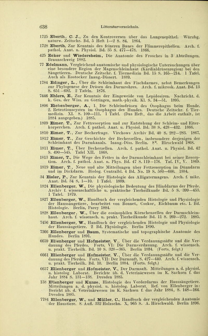 1725 Eberth, C. J., Zu den Kontroversen über das Lungenepithel. Wiirzbg. naturw. Zeitschr. Bd. 5 Heft 1—2 S. 84. 1864. 1728 Eberth, Zur Kenntnis des feineren Baues der Flimmerepithelien. Arch. f. patkol. Anat. u. Physiol. Bd. 35 S. 477—478. 1866. 425 Ecker und Wiedersheim, Die Anatomie des Frosches in 3 Abteilungen. Braunschweig 1882. 77 Edelmann, Vergleichend-anatomische und physiologische Untersuchungen über eine besondere Region der Magenschleimhaut (Kardialdrüsenregion) bei den Säugetieren. Deutsche Zeitschr. f. Tiermedizin Bd. 15 S. 165—214. 1 Tafel. Auch als Rostocker Inaug.-Dissert. 1889. 1784 Edinger, L., Über die Schleimhaut des Fischdarmes, nebst Bemerkungen zur Phylogenese der Drüsen des Darmrohres. Arch. f. mikrosk. Anat. Bd. 13 S. 651 -692. 2 Tafeln. 1876. 7446 Ehlers, E., Zur Kenntnis der Eingeweide von Lepidosiren. Nachricht, d. k. Ges. der Wiss. zu Göttingen, math.-physik. Kl. S. 34—51. 1895. 1806 Eichenberger, A., 1.. Die Schleimdrüsen des Ösophagus beim Hunde. 2. Retentionscysten im Ösophagus des Hundes. Deutsche Zeitschr. f. Tier- medizin. XI. S. 109—111. 1 Tafel. (Das Heft, das die Arbeit enthält, ist 1884 ausgegeben.) 1885. 1809 Eimer, T., Zur Fettresorption und zur Entstehung der Schleim- und Eiter- körperchen. Arch. f. pathol. Anat. u. Physiol. Bd. 38 S. 428—432. 1866. 1810 Eimer, T., Zur Becherfrage. Virchows Archiv Bd. 40 S. 282—283. 1867. 1812 Eimer, T., Zur Geschichte der Becherzellen, insbesondere derjenigen der Schleimhaut des Darmkanals. Inaug.-Diss. Berlin. 8^. Hirschwald 1868. 1811 Eimer, T., Über Becherzellen. Arch. f. pathol. Anat. u. Physiol. Bd. 42 S. 490—545. Tafel XII. 1868. 1813 Eimer, T., Die Wege des Fettes in der Darmschleimhaut bei seiner Resorp- tion. Arch. f. pathol. Anat. u. Phys. Bd. 47 S. 119-176. Taf. lY, V. 1869. 1819 Eimer, T., Neue und alte Mitteilungen über Fettresorption im Dünndarm und im Dickdarm. Biolog. Centralbl. 4 Bd. No. 19 S. 580—600. 1884. 34 Eisler, F., Zur Kenntnis der Histologie des Alligatormagens. Arch. f. mikr. Anat. Bd. 34 S, 1—10. 1 Tafel. 1889. 1824 Ellenberger, W., Die physiologische Bedeutung des Blinddarms der Pferde. Archiv f. wissenschaftliche u. praktische Tierheilkunde Bd. 5 S. 399—453. 1 Tafel. 1879. 1827 Ellenberger, W., Handbuch der vergleichenden Histologie und Physiologie der Haussäugetiere, bearbeitet von Bonnet, Csokor, Eichbaum etc. 1. Bd. Histologie. Berlin, Parey 1884. 1828 Ellenberger, W., Über die eosinophilen Körnchenzellen der Darmschleim- haut. Arch. f. Wissensch, u. prakt. Tierheilkunde Bd. 11 S. 269—272. 1885. 7456 Ellenberger, W., Handbuch der vergleichenden Histologie und Physiologie der Haussäugetiere. 2. Bd. Physiologie. Berlin 1890. 7366 Ellenberger und Baum, Systematische und topographische Anatomie des Hundes. Berlin 1891. 6659 Ellenberger und Hofmeister, V., Über die Verdauungssäfte und die Ver- dauung des Pferdes. Forts. VI: Die Darmverdauung. Arch. f. wissensch. u. prakt. Tierheilk. Bd. 10 S. 328-365. Berlin 1884. (Forts, folgt.) 6661 Ellenberger und Hofmeister, V., Über die Verdauungssäfte und die Ver- dauung des Pferdes. Forts. VII: Der Darmsaft, S. 427—440. Arch. f. wissensch. u. prakt. Tierheilk. Bd. 10. Berlin 1884. (Forts, folgt.) 6657 Ellenberger und Hofmeister, V., Der Darmsaft. Mitteilungen a. d. physiol. u. histolog. Laborat. Berichte üb. d. Veterinärwesen im K. Sachsen f. das Jahr 1884 S. 131—138. Dresden 1885. 158 Ellenberger und Kunze, Histologie des Vorderdarms der Haussäugetiere. Mitteilungen a. d. physiol. u. histolog. Laborat. Ref. von Ellenberger in: Bericht üb. d. Veterinärwesen im K. Sachsen f. das Jahr 1884, S. 148—164. Dresden 1885. 7784 Ellenberger, W., und Müller, C, Handbuch der vergleichenden Anatomie der Haustiere. 8. Aufl. 332 Holzschn. X, 965 S. A. Hirschwald. Berlin 1896.