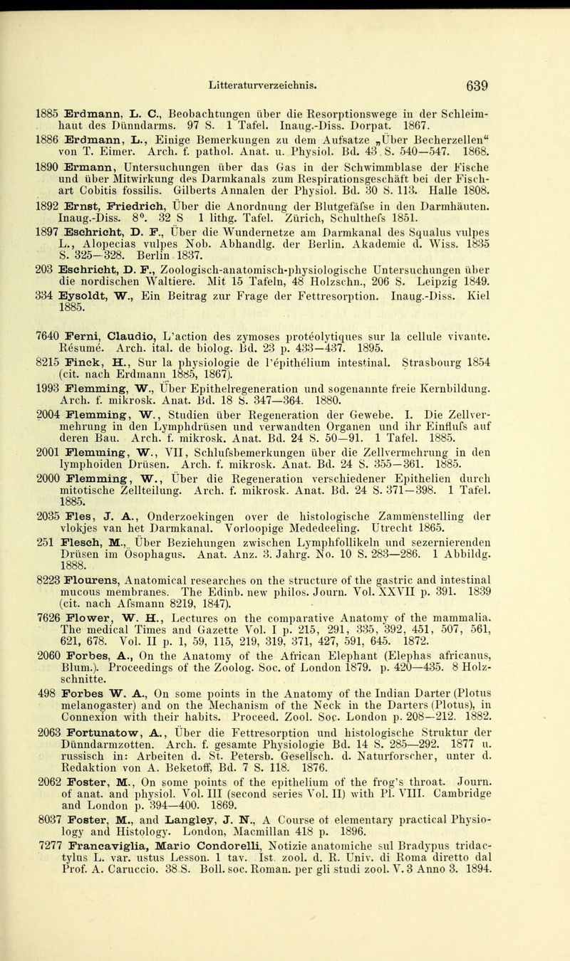 1885 Erdmann, L. C, Beobachtungen über die Resorptionswege in der Schleim- haut des Dünndarms. 97 S. 1 Tafel. Inaug.-Diss. Dorpat. 1867. 1886 Erdmann, L., Einige Bemerkungen zu dem Aufsatze „Über Becherzellen von T. Eimer. Arch. f. pathol. Anat. u. Physiol. Bd. 43 S. 540—547. 1868. 1890 Ermann, Untersuchungen über das Gas in der Schwimmblase der Fische und über Mitwirkung des Darmkanals zum Respirationsgeschäft bei der Fisch- art Cobitis fossilis. Gilberts Annalen der Physiol. Bd. Bo S. 113. Halle 1808. 1892 Ernst, Friedrich, Über die Anordnung der Blutgefäfse in den Darmhäuten. Inaug.-Diss. 8«. 32 S 1 lithg. Tafel. Zürich, Schulthefs 1851. 1897 Esehrieht, D. F., Über die Wundernetze am Darmkanal des Squalus vulpes L., Alopecias vulpes Nob. Abhandig. der Berlin. Akademie d. Wiss. 1835 S. 325- 328. Berlin 1837. 203 Esehrieht, D. F., Zoologisch-anatomisch-physiologische Untersuchungen über die nordischen Waltiere. Mit 15 Tafeln, 48 Holzschn., 206 S. Leipzig 1849. 334 Eysoldt, W., Ein Beitrag zur Frage der Fettresorption. Inaug.-Diss. Kiel 1885. 7640 Ferni, Claudio, L'action des zymoses proteolytiques sur la cellule vivaiite. Resume. Arch. ital. de biolog. Bd. 23 p. 433—437. 1895. 8215 Finck, H., Sur la physiologie de l'epithelium intestinal. Strasbourg 1854 (cit. nach Erdmann 1885, 1867). 1993 Flemming, W., Über Epithelregeneration und sogenannte freie Kernbildung. Arch. f. mikrosk. Anat. Bd. 18 S. 347—364. 1880. 2004 Flemming, W., Studien über Regeneration der Gewebe. 1. Die Zellver- mehrung in den Lymphdrüsen und verwandten Organen und ihr Einflufs auf deren Bau. Arch. f. mikrosk. Anat. Bd. 24 S. 50—91. 1 Tafel. 1885. 2001 Flemming, W., VII, Schlufsbemerkungen iiber die Zellvermehrung in den lymphoiden Drüsen. Arch. f. mikrosk. Anat. Bd. 24 S. 355—361. 1885. 2000 Flemming, W., Über die Regeneration verschiedener Epithelien durch mitotische Zellteilung. Arch. f. mikrosk. Anat. Bd. 24 S. 371—398. 1 Tafel. 1885. 2035 Fies, J. A., Onderzoekingen over de histologische Zamm'enstelling der vlokjes van het Darmkanal. Vorloopige Mededeeling. Utrecht 1865. 251 Fleseh, M., Über Beziehungen zwischen Lymphfollikeln und sezernierenden Drüsen im Ösophagus. Anat. Anz. 3. Jahrg. No. 10 S. 283—286. 1 Abbildg. 1888. 8223 Flourens, Anatomical researches on the structure of the gastric and intestinal mucous membranes. The Edinb. new philos. Journ. Vol. XXYII p. 391. 1839 (cit. nach Afsmann 8219, 1847). 7626 Flower, W. H., Lectures on the comparative Anatomy of the mammalia. The medical Times and Gazette Vol. I p. 215, 291, 335, 392, 451, 507, 561, 621, 678. Vol. II p. 1, 59, 115, 219, 319, 371, 427, 591, 645. 1872. 2060 Forbes, A., On the Anatomy of the African Elephant (Elephas africanus, Blum.). Proceedings of the Zoolog. Soc. of London 1879. p. 420—435. 8 Holz- schnitte. 498 Forbes W. A., On some points in the Anatomy of the Indian Darter (Plotus melanogaster) and on the Mechanism of the Neck in the Darters (Plotus), in Connexion with their habits. Proceed. Zool. Soc London p. 208—212. 1882. 2063 Fortunatow, A., Über die Fettresorption und histologische Struktur der Dünndarmzotten. Arch. f. gesamte Physiologie Bd. 14 S. 285—292. 1877 u. russisch in: Arbeiten d. St. Petersb. Gesellsch. d. Naturforscher, unter d. Redaktion von A. Beketoff, Bd. 7 S. 118. 1876. 2062 Foster, M., On some points of the epithelium of the frog's throat. Journ. of anat. and physiol. Vol. III (second series Vol. II) with PI. VIII. Cambridge and London p. 394—400. 1869. 8037 Foster, M., and Langley, J. N., A Course ol elementary practical Physio- logy and Histology. London, Macmillan 418 p. 1896. 7277 Francaviglia, Mario Condorelli, Notizie anatomiche sul Bradypus tridac- tylus L. var. ustus Lesson. 1 tav. Ist, zool. d. R. Univ. di Roma diretto dal Prof. A. Caruccio. 38 S. Boll. soc. Roman, per gli studi zool. V. 3 Anno 3. 1894.