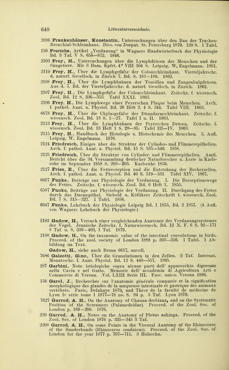 2086 Frankenhäuser, Konstantin, Untersuchungen über den Bau der Tracheo- Bronchial-Schleimhaut. Diss. von Dorpat. St. Petersburg 1879. 120 S. 1 Tafel. 150 Frerichs, Artikel „Verdauung in Wagners Handwörterbuch der Phvsiologie Bd. 3 Taf. V S. 658-872. 1846. 2103 Frey, H., Untersuchungen über die Lymphdrüsen des Menschen und der Säugetiere. Mit 3 Ilum. Kpfrt. 4« VIII 104 S. Leipzig, W. Engelmann. 1861. 2110 Frey, H., Über die Lymphgefäfse der Colonschleimhaut. Vierteljahrschr. d. naturf. Gesellsch. in Zürich 7. Bd. S. 183-189. 1862. 2108 Frey, H., Über die Lymphbahnen der Tonsillen und Zungenbalgdrüsen. Aus d. 7. Bd. der Vierteljahrschr. d. naturf. Gesellsch. in Zürich. 1862. 2107 Frey, JB., Die Lymphgefäfse der Colonschleimhaut. Zeitschr. f. wissensch. Zool. Bd. 12 S.. 336—353. Tafel XXXI. 1863. 2106 Frey, H., Die Lymphwege einer Peyerschen Plaque beim Menschen. Arch. f. pathol. Anat. u. Physiol. Bd. 26 Heft 3, 4 S. 344. Tafel VIII. 1863. 6678 Frey, H., Über die Chylusgefäfse der Dünndarmschleimhaut. Zeitschr. f. Wissensch. Zool. Bd. 13 S. 1—27. Tafel I u. IL 1863. 2113 Frey, H., Über die Lymphbahnen der Peyerschen Drüsen. Zeitschr. f. Wissensch. Zool. Bd. 13 Heft 1 S. 28—85. Tafel III~IV. 1863. 2115 Frey, H., Handbuch der Histologie u. Histochemie des Menschen. 5. Aufl. Leipzig, W. Engelmann. 1876. 2124 Friedreich, Einiges über die Struktur der Cylinder- und Flimmerepithelien. Arch. f. pathol. Anat. u. Physiol. Bd.. 15 S. 535—540. 1858. 2125 Friedreieh, Über die Struktur von Cylinder- und Flimmerepithelien. Amtl. Bericht über die 34. Versammlung deutscher Naturforscher u. Ärzte in Karls- ruhe im September 1858 S. 203—205. Karlsruhe 1859. 2127 Fries, E., Über die Fettresorption und die Entstehung der Becherzellen. Arch. f. pathol. Anat. u. Physiol. Bd. 40 S. 519—531. Tafel XIV. 1867. 6607 Funke, Beiträge zur Physiologie der Verdauung. I. Die Resorptionswege des Fettes. Zeitschr. f. wissensch. Zool. Bd. 6 Heft 3. 1855. 6587 Funke, Beiträge zur Physiologie der Verdauung. II. Durchgang des Fettes durch das Darmepithel. Siebold u. Köllikers Zeitschrift f. wissensch. Zool. Bd. 7 S. 315-327. 1 Tafel. 1856. 6647 Funke, Lehrbuch der Physiologie Leipzig Bd. 1 1855, Bd. 2 1857. (4 Aufl. von Wagners Lehrbuch der Physiologie.) 2183 Gadow, H., Versuch einer vergleichenden Anatomie des Verdauungssystemes der Vögel. Jenaische Zeitschr. f. Naturwissensch. Bd. 13 N. F. 6 S. 92—171 8 Taf. u. S. 339-403, 1 Taf. 1879. 2188 Gadow, H., On the taxonomic value of the intestinal convolutions in birds. Proceed. of the zool. society of London 1889 p. 303-316. 1 Tafel. 1 Ab- bildung im Text. Gadow, H., siehe auch Bronn 6617, unvolL 7686 Galeotti, Gino, Über die Granulationen in den Zellen. 2 Taf. Internat. Monatsschr. f. Anat. Physiol. Bd. 12 S. 440—557. 1895. 287 Garbini, Note istiologiche sopra alcune parti delP apparecchio digereftte nella Cavia e nel Gatto. Memorie delP accademia di Agricoltura Arti e Commercio di Verona. .Vol. LXIII Serie III. Fase, unico. Verona 1886. 156 Garel, J., Becherches sur Panatomie generale comparee et la signification morphologique des glandes de la muqueuse intestinale et gastrique des animaux vertebres. Paris, Delahaye 1879, und These de la faculte de medecine de Lyon le Serie tome 1 1877—78 no. 8. 84 p. 5 Taf. Lyon 1879. 7627 Garrod, A. H., On the Anatomy of Chauna derbiana, and on the Systematic Position of the Screamers (Palamedeidae). Proceed. of the Zool. Soc. of London p. 189-200. 1876. 230 Garrod, A. H., Notes on the Anatomy of Plotus anhinga. Proceed. of the Zool. Soc. of London 1876 p. 335-345 3 Taf. 2208 Garrod, A. H., On some Points in the Visceral Anatomy of the Rhinoceros of the Sunderbunds (Rhinoceros sondaicus). Proceed. of the Zool. Soc. of London for the year 1877 p. 707—711. 3 Holzschn.