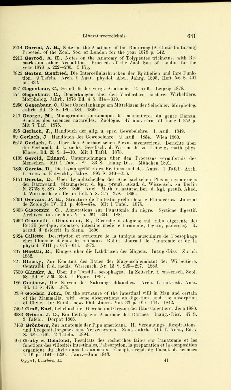 2214 Garrod, A. H., Note oii the Anatomy of the Binturong (Arctictis binturong) Proceed. of the Zool. Soc. of London for tlie year 1878 p. 142. 2211 Garrod, A. H., Notes on the Anatomy of Tolypeiites tricmctus, with Re- marks on other Armadillos. Proceed. of the Zool. Soc. of London for the year 1878 p. 222—230. 3 Fig. 7822 Garten, Siegfried, Die Intercellularbrücken der Epithelien und ihre Funk- tion. 2 Tafehi. Arch. f. Anat., physiol. Abt., Jahrg. 1895, Heft 5/6 S. 401 bis 432. 397 Gegenbaur, C, Grundrifs der vergl. Anatomie. 2. Aufl. Leipzig 1878. 174 Gegenbaur, C, Bemerkungen über den Vorderdarm niederer Wirbeltiere. Morpholog. Jahrb. 1878 Bd. 4 S. 314-319. 2256 Gegenbaur, C, Über Caecalanhänge am Mitteldarm der Selachier. Morpholog. Jahrb. Bd. 18 S. 180-184. 1892. 347 George, M., Monographie anatomique des mammiferes du genre Daman. Annales des sciences naturelles. Zoologie. 47 ann. serie VI tome 1 252 p. Mit 7 Taf. 1875. 325 Gerlach, J., Handbuch der allg. u. spec. Gewebelehre. 1. Aufl. 1849. 99 Gerlach, J., Handbuch der Gewebelehre. 2. Aufl. 1854, Wien 1860. 6615 Gerlach, L., Über den Auerbachschen Plexus myentericus. Berichte über die Verhandl. d. k. sächs. Gesellsch. d. Wissensch, zu Leipzig, math.-phys. Klasse, Bd. 25 S. 1—10. Mit 1 Tafel. 1873. 6199 Gerold, Eduard, Untersuchungen über den Processus vermiformis des Menschen. Mit 1 Tafel. 8». 33 S. Inaug.-Diss. München 1891. 7830 Gerota, D., Die Lymphgefäfse des Rectums und des Anus. 1 Tafel. Arch. f. Anat. u. Entwickig. Jahrg. 1895 S. 240—256. 8151 Gerota, D., Über Lymphscheiden des Auerbachschen Plexus myentericus der Darmwand. Sitzungsber. d. kgl. preufs. Akad. d. Wissensch, zu Berlin N. 37/38 S. 887—888. 1896. Auch: Math. u. naturw. Ber. d. kgl. preufs. Akad. d. Wissensch, zu Berlin Heft 7 S. 377—378. 1896. 2301 Gervais, P. H., Structure de Pintestin grele chez le Rhinoceros. Journal de Zoologie IV. Bd. p. 465-474. Mit 1 Tafel. 1875. 2303 Giacomini, G., Annotations sur l'anatomie du negre. Systeme digestif. Archives ital. de biol. VI p. 264—304. 1884. 7992 Giannelli e Giacomini, E., Ricerche istologiche sul tubo digerente dei Rettiii (esofago, stomaco, intestino medio e terminale, fegato, pancreas). R. accad. d. fisiocrit. in Siena. 1896. 2324 Gillette, Description et structure de la tunique musculaire de Poesophage chez Phomme et chez les animaux. Robin, Journal de l'anatomie et de la physiol. VIII p. 617-644. 1872. 237 Glaettli, R., Einiges über die Labdrüsen des Magens. Inaug.-Diss. Zürich 1852. 221 Glinsky, Zur Kenntnis des Baues der Magenschleimhaut der Wirbeltiere. Centralbl. f. d. mediz. Wissensch. Nr. 13 S. 225-227. 1883. 7550 Glinsky, A., Über die Tonsilla oesophagea. In Zeitschr. f. wissensch. Zool. 58. Bd. S. 529—530. 1 Figur. 1894. 186 Goniaew, Die Nerven des Nahrungsschlauches. Arch. f. mikrosk. Anat. Bd. 11 S. 479. 1875. 2358 Goodsir, John., On the structure of the intestinal villi in Man and certain of the Mammalia, with some observations on digestion, and the absorption of Chyle. In: Edinb. new. Phil. Journ. Vol. 33 p. 165-174. 1842. 7402 Graff, Karl, Lehrbuch der Gewebe und Organe der Haussäugetiere. Jena 1880. 6583 Grimm, J. D., Ein Beitrag zur Anatomie des Darmes. Inaug.-Diss. 47 S. 3 Tafeln. Dorpat 1866. 7160 Grönberg, Zur Anatomie der Pipa americana. II. Verdauungs-, Respirations- und Urogenitalorgane tsamt Nervensystem. Zool. Jahrb., Abt. f. Anat., Bd. 7 S. 629-646. 2 Tafeln. 1894. 406 Gruby et Delafond, Resultats des recherches faites sur l'anatomie et les fonctions des villosites intestinales, Pabsorption, la preparation et la composition organique du chyle dans les animaux. Comptes rend. de Pacad. d. sciences t. 16 p. 1194—1200. Janv.—Juin 1843. Oppel, Lehrbuch II. 41