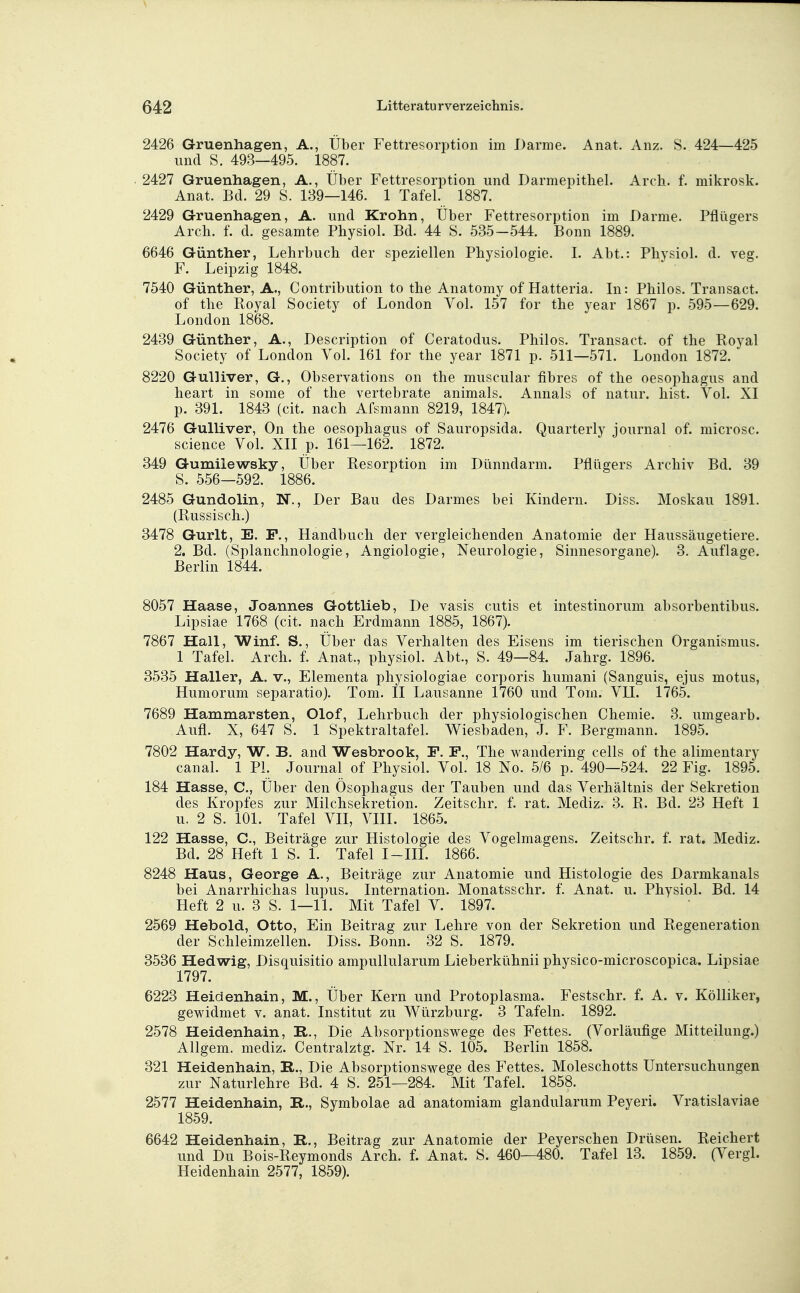 2426 Gruenhagen, A., Über Fettresorption im Darme. Anat. Anz. S. 424—425 und S. 493—495. 1887. . 2427 Gruenhagen, A., Über Fettresorption und Darmepitliel. Arch. f. mikrosk. Anat. Bd. 29 S. 139—146. 1 Tafel. 1887. 2429 Gruenhagen, A. und Krohn, Über Fettresorption im Darme. Pfliigers Arch. f. d. gesamte Physiol. Bd. 44 S. 535-544. Bonn 1889. 6646 Günther, Lehrbuch der speziellen Physiologie. I. Abt.: Physiol. d. veg. F. Leipzig 1848. 7540 Günther, A., Contribution to the Anatomy of Hatteria. In: Philos. Transact. of the Royal Society of London Vol. 157 for the year 1867 p. 595—629. London 1868. 2439 Günther, A., Description of Ceratodus. Philos. Transact. of the Royal Society of London Vol. 161 for the year 1871 p. 511—571. London 1872. 8220 Gulliver, G., Observations on the muscular fibres of the Oesophagus and heart in some of the vertebrate animals. Annais of natur. hist. Vol. XI p. 391. 1843 (cit. nach Afsmann 8219, 1847). 2476 Gulliver, On the Oesophagus of Sauropsida. Quarterly iournal of. microsc. science Vol. XII p. 161—162. 1872. 349 Gumilewsky, Über Resorption im Dünndarm. Pflügers Archiv Bd. 39 S. 556—592. 1886. 2485 Gundolin, N., Der Bau des Darmes bei Kindern. Diss. Moskau 1891. (Russisch.) 8478 Gurlt, E. F., Handbuch der vergleichenden Anatomie der Haussäugetiere. 2. Bd. (Splanchnologie, Angiologie, Neurologie, Sinnesorgane). 8. Auflage. Berlin 1844. 8057 Haase, Joannes Gottlieb, De vasis cutis et intestinorum absorbentibus. Lipsiae 1768 (cit. nach Erdmann 1885, 1867). 7867 Hall, Winf. S., Über das Verhalten des Eisens im tierischen Organismus. 1 Tafel. Arch. f. Anat., physiol. Abt., S. 49—84. Jahrg. 1896. 3535 Haller, A. v., Elementa physiologiae corporis humani (Sanguis, ejus motus, Humorum separatio). Tom. II Lausanne 1760 und Tom. VII. 1765. 7689 Hammarsten, Olof, Lehrbuch der physiologischen Chemie. 3. umgearb. Aufl. X, 647 S. 1 Spektraltafel. Wiesbaden, J. F. Bergmann. 1895. 7802 Hardy, W. B. and Wesbrook, F. F., The wandering cells of the alimentary canal. 1 PL Journal of Physiol. Vol. 18 No. 5/6 p. 490—524. 22 Fig. 1895. 184 Hasse, C, Über den Ösophagus der Tauben und das Verhältnis der Sekretion des Kropfes zur Milchsekretion. Zeitschr. f. rat. Mediz. 3. R. Bd. 23 Heft 1 u. 2 S. 101. Tafel VII, VIH. 1865. 122 Hasse, C, Beiträge zur Histologie des Vogelmagens. Zeitschr. f. rat. Mediz. Bd. 28 Heft 1 S. 1. Tafel I-III. 1866. 8248 Haus, George A., Beiträge zur Anatomie und Histologie des Darmkanals bei Anarrhichas lupus. Internation. Monatsschr. f. Anat. u. Physiol. Bd. 14 Heft 2 u. 3 S. 1—11. Mit Tafel V. 1897. 2569 Hebold, Otto, Ein Beitrag zur Lehre von der Sekretion und Regeneration der Schleimzellen. Diss. Bonn. 32 S. 1879. 3536 Hedwig, Disquisitio ampullularum Lieberkühnii physico-microscopica. Lipsiae 1797. 6228 Heidenhain, M., Über Kern und Protoplasma. Festschr. f. A. v. Kölliker, gewidmet v. anat. Institut zu Würzburg. 3 Tafeln. 1892. 2578 Heidenhain, R., Die Absorptionswege des Fettes. (Vorläufige Mitteilung.) Allgem. mediz. Centralztg. Nr. 14 S. 105. Berlin 1858. 321 Heidenhain, R., Die Absorptionswege des Fettes. Moleschotts Untersuchungen zur Naturlehre Bd. 4 S. 251—284. Mit Tafel. 1858. 2577 Heidenhain, R., Symbolae ad anatomiam glandularum Peyeri. Vratislaviae 1859. 6642 Heidenhain, R., Beitrag zur Anatomie der Peyerschen Drüsen. Reichert und Du Bois-Reymonds Arch. f. Anat. S. 460—480. Tafel 13. 1859. (Vergl. Heidenhain 2577, 1859).