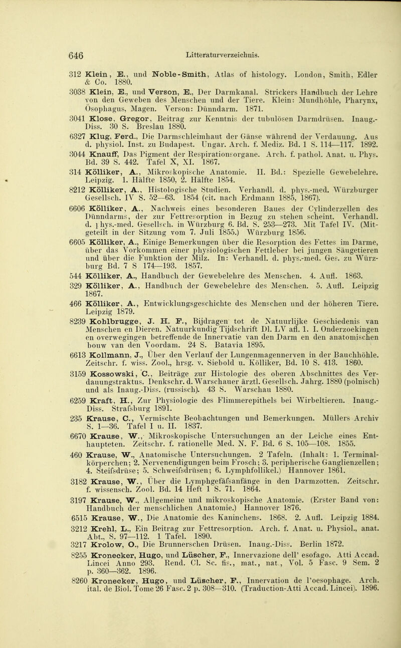 312 Klein, E., und Noble-Smith, Atlas of histology. London, Smith, Edler & Co. 1880. 3038 Klein, E., und Verson, E., Der Darmkanal. Strickers Handbuch der Lehre von den Geweben des Menschen und der Tiere. Klein: Mundhöhle, Pharynx, Ösophagus, Magen. Verson: Dünndarm. 1871. 3041 Klose, Gregor, Beitrag zur Kenntnis der tubulösen Darmdrüsen. Inaug.- Diss. 30 S. Breslau 1880. 6327 Klug, Ferd., Die Darmschleimhaut der Gänse während der Verdauung. Aus d. physiol. Inst, zu Budapest. Ungar. Arch. f. Mediz. Bd. 1 S. 114—117. 1892. 3044 KnaufF, Das Pigment der Respirationsorgane. Arch. f. pathol. Anat. u. Phys. Bd. 39 S. 442. Tafel X, XI. 1867. 314 KöUiker, A., Mikroskopische Anatomie. II. Bd.: Spezielle Gewebelehre. Leipzig. 1. Hälfte 1850, 2. Hälfte 1854. 8212 KöUiker, A., Histologische Studien. Verhandl. d. phys.-med. Würzburger Gesellsch. IV S. 52—63. 1854 (cit. nach Erdmann 1885, 1867). 6606 KöUiker, A., Nachweis eines besonderen Baues der Cylinderzellen des Dünndarms, der zur Fettresorption in Bezug zu stehen scheint. Verhandl. d. i hys.-med. Gesellsch. in Würzburg 6. Bd. S. 253—273. Mit Tafel IV. (Mit- geteilt in der Sitzung vom 7. Juli 1855.) Würzburg 1856. 6605 KöUiker, A., Einige Bemerkungen über die Resorption des Fettes im Darme, über das Vorkommen einer physiologischen Fettleber bei jungen Säugetieren und über die Funktion der Milz. In: Verhandl. d. phys.-med. Ges. zu Würz- burg Bd. 7 S 174—193. 1857. 544 KöUiker, A., Handbuch der Gewebelehre des Menschen. 4. Aufl. 1863. 329 KöUiker, A., Handbuch der Gewebelehre des Menschen. 5. Aufl. Leipzig 1867. 466 KöUiker, A., Entwicklungsgeschichte des Menschen und der höheren Tiere. Leipzig 1879. 8239 Kohlbrugge, J. H. F., Bijdragen tot de Natuurlijke Geschiedenis van Menschen en Dieren. Natuurkundig Tijdschrift Dl. LV afl. 1. I. Onderzoekingen en overwegingen betreffende de Innervatie van den Darm en den anatomischen bouw van den Voordam. 24 S. Batavia 1895. 6613 Kollmann, J., Über den Verlauf der Lungenmagennerven in der Bauchhöhle. Zeitschr. f. wiss. Zool., hrsg. v. Siebold u. Kölliker, Bd. 10 S. 413. 1860. 3159 Kossowski, *C., Beiträge zur Histologie des oberen Abschnittes des Ver- dauungstraktus. Denkschr. d. Warschauer ärztl. Gesellsch. Jahrg. 1880 (polnisch) und als Inaug.-Diss. (russisch). 43 S. Warschau 1880. 6259 Kraft, H., Zur Physiologie des Flimmerepithels bei Wirbeltieren. Inaug.- Diss. Strafsburg 1891. 235 Krause, C., Vermischte Beobachtungen und Bemerkungen. Müllers Archiv S. 1—36. Tafel I u. II. 1837. 6670 Krause, W., Mikroskopische Untersuchungen an der Leiche eines Ent- haupteten. Zeitschr. f. rationelle Med. N. F. Bd. 6 S. 105—108. 1855. 460 Krause, W., Anatomische Untersuchungen. 2 Tafeln. (Inhalt: 1. Terminal- körperchen; 2. Nervenendigungen beim Frosch; 3. peripherische Ganglienzellen; 4. Steifsdrüse; 5. Schweifsdrüsen; 6. Lymphfollikel.) Hannover 1861. 3182 Krause, W., Über die Lymphgefäfsanfänge in den Darmzotten. Zeitschr. f. Wissensch. Zool. Bd. 14 Heft 1 S. 71. 1864. 3197 Krause, W., Allgemeine und mikroskopische Anatomie. (Erster Band von: Handbuch der menschlichen Anatomie.) Hannover 1876. 6515 Krause, W., Die Anatomie des Kaninchens. 1868. 2. Aufl. Leipzig 1884. 3212 Krehl, L., Ein Beitrag zur Fettresorption. Arch. f. Anat. u. Physiol., anat. Abt., S. 97—112. 1 Tafel. 1890. 3217 Krolow, O., Die Brunnerschen Drüsen. Inaug.-Diss. Berlin 1872. 8255 Kroneeker, Hugo, und Lüseher, F., Innervazione delP esofago. Atti Accad. Lincei Anno 293. Rend. Gl. Sc. fis., mat., nat,. Vol. 5 Fase. 9 Sem. 2 p. 360—362. 1896. 8260 Kronecker, Hugo, und Lüseher, F., Innervation de l'oesophage. Arch. ital. de Riol. Tome 26 Fase. 2 p. 308—310. (Traduction-Atti Accad. Lincei). 1896.