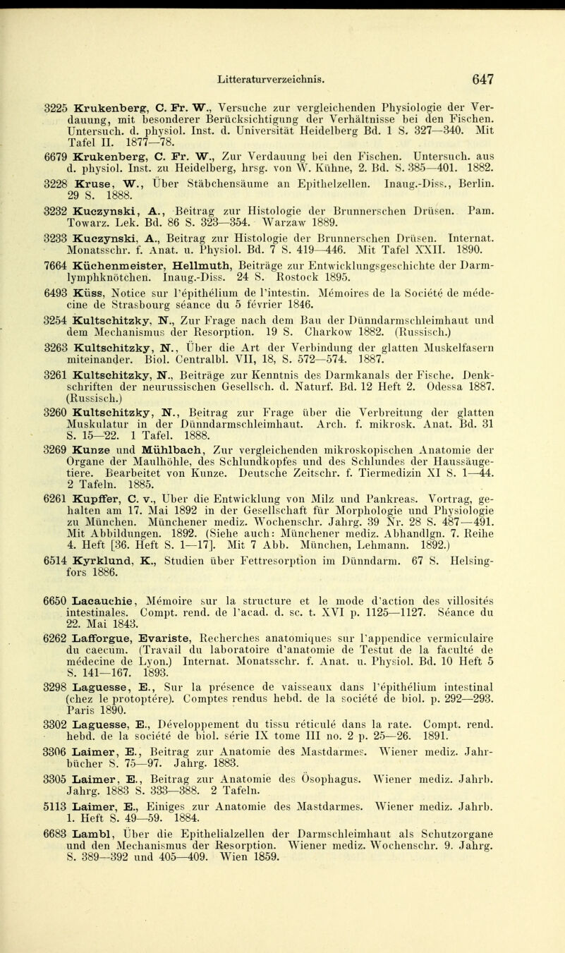 3225 Kru.kenberg, C. Fr. W., Versuche zur vergleichenden Physiologie der Ver- dauung, mit besonderer Berücksichtigung der Verhältnisse bei den Fischen. Untersuch, d. physiol. Inst, d. Universität Heidelberg Bd. 1 S. 327—340. Mit Tafel II. 1877—78. 6679 Krukenberg, C. Fr. W., Zur Verdauung bei den Fischen. Untersuch, aus d. physiol. Inst, zu Heidelberg, hrsg. von W. Kühne, 2. Bd. 8. 385—401. 1882. 3228 Kruse, W., Über Stäbcliensäume an Epithelzellen. Inaug.-Diss., Berlin. 29 S. 1888. 3232 Kuczynski, A., Beitrag zur Histologie der Brunnerschen Drüsen. Pam. Towarz. Lek. Bd. 86 S. 323—354. Warzaw 1889. 3233 Kuezynski, A., Beitrag zur Histologie der Brunnerschen Drüsen. Internat. Monatsschr. f. Anat. u. Physiol. Bd. 7 S. 419—446. Mit Tafel XXII. 1890. 7664 Küchenmeister, Hellmuth, Beiträge zur Entwicklungsgeschichte der Darm- lymphknötchen. Inaug.-Diss. 24 S. Rostock 1895. 6493 KÜSS, Notice sur Pepithelium de Pintestin. Memoires de la Societe de mede- cine de Strasbourg seance du 5 fevrier 1846. 3254 Kultschitzky, N., Zur Frage nach dem Bau der Dünndarmschleimhaut und dem Mechanismus der Resorption. 19 S. Charkow 1882. (Russisch.) 3263 Kultschitzky, N., Über die Art der Verbindung der glatten Muskelfasern miteinander. Biol. Centralbl. VII, 18, S. 572—574. 1887. 3261 Kultschitzky, N., Beiträge zur Kenntnis des Darmkanals der Fische. Denk- schriften der neurussischen Gesellsch. d. Naturf. Bd. 12 Heft 2. Odessa 1887. (Russisch.) 3260 Kultschitzky, N., Beitrag zur Frage über die Verbreitung der glatten Muskulatur in der Dünndarmschleimhaut. Arcli. f. mikrosk. Anat. Bd. 31 S. 15—22. 1 Tafel. 1888. 3269 Kunze und Mühlbach, Zur vergleichenden mikroskopischen Anatomie der Organe der Maulhöhle, des Schlundkopfes und des Schlundes der Haussäuge- tiere. Bearbeitet von Kunze. Deutsche Zeitschr. f. Tiermedizin XI S. 1—^44. 2 Tafeln. 1885. 6261 Kupffer, C. v., Uber die Entwicklung von Milz und Pankreas. Vortrag, ge- halten am 17. Mai 1892 in der Gesellschaft für Morphologie und Physiologie zu München. Münchener mediz. Wochenschr. Jahrg. 39 Nr. 28 S. 487—491. Mit Abbildungen. 1892. (Siehe auch: Münchener mediz. Abhandlgn. 7. Reihe 4. Heft [36. Heft S. 1—17]. Mit 7 Abb. München, Lehmann. 1892.) 6514 Kyrklund, K., Studien über Fettresorption im Dünndarm. 67 S. Helsing- fors 1886. 6650 Lacauchie, Memoire sur la structure et le mode d'action des villosites intestinales. Compt. rend. de Pacad. d. sc. t. XVI p. 1125—1127. Seance du 22. Mai 1843. 6262 LafiForgue, Evariste, Recherches anatomiques sur Pappendice vermiculaire du caecum. (Travail du laboratoire d'anatomie de Testut de la faculte de medecine de Lyon.) Internat. Monatsschr. f. Anat. u. Physiol. Bd. 10 Heft 5 5. 141—167. 1893. 3298 Laguesse, E., Sur la presence de vaisseaux dans Pepithelium intestinal (cliez le protoptere). Comptes rendus hebd. de la societe de biol. p. 292—293. Paris 1890. 3302 Laguesse, E., Developpement du tissu reticule dans la rate. Compt. rend. hebd. de la societe de biol. serie IX tome III no. 2 p. 25—26. 1891. 3306 Laimer, E., Beitrag zur Anatomie des Mastdarmes. Wiener mediz. Jahr- bücher S. 75—97. Jahrg. 1883. 3305 Laimer, E., Beitrag zur Anatomie des Ösophagus. Wiener mediz. Jahrb. Jahrg. 1883 S. 333—388. 2 Tafeln. 5113 Laimer, E., Einiges zur Anatomie des Mastdarmes. Wiener mediz. Jahrb. 1. Heft S. 49—59. 1884. 6683 Lambl, Über die Epithelialzellen der Darmschleimhaut als Schutzorgane und den Mechanismus der Resorption. Wiener mediz. Wochenschr. 9. Jahrg. S. 389—392 und 405—409. Wien 1859.