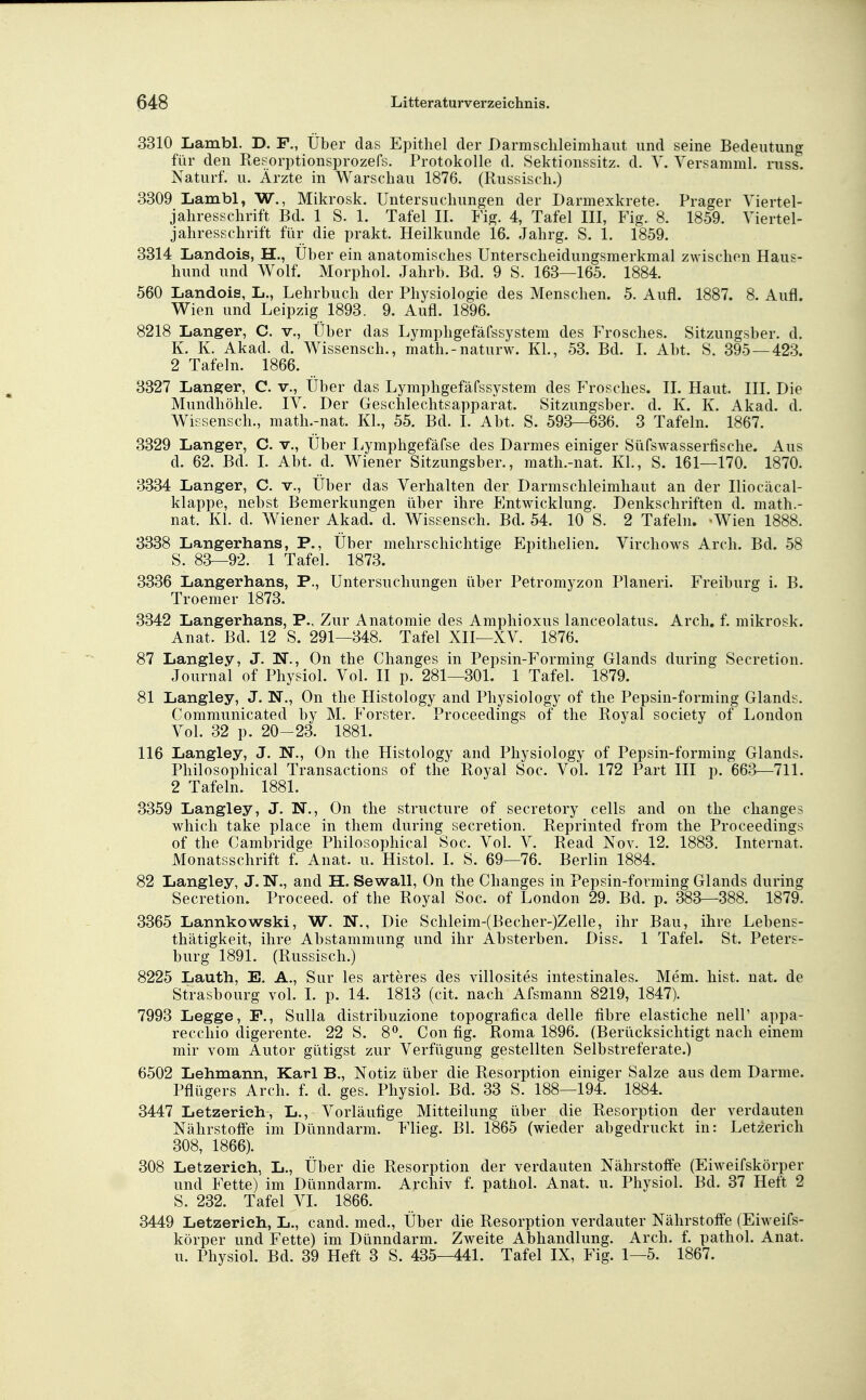 3310 Lambl. D. F., Über das E}3itliel der Darmsclileimliaut und seine Bedeutung für den Resorptionsprozefs. Protokolle d. Sektionssitz. d. Y. Yersamml. russ. Naturf. u. Ärzte in Warschau 1876. (Russisch.) 3309 Lambl, W., Mikrosk. Untersuchungen der Darmexkrete. Prager Viertel- jahresschrift Bd. 1 S. 1. Tafel II. Fig. 4, Tafel III, Fig. 8. 1859. Viertel- jahresschrift für die prakt. Heilkunde 16. Jahrg. S. 1. 1859. 3314 Landois, H., Über ein anatomisches Unterscheidungsmerkmal zwischen Haus- hund und Wolf. Morphol. Jahrb. Bd. 9 S. 163—165. 1884. 560 Landois, L., Lehrbuch der Physiologie des Menschen. 5. Aufl. 1887. 8. Aufl. Wien und Leipzig 1893. 9. Aufl. 1896. 8218 Langer, C. v., Über das Lymphgefäfssystem des Frosches. Sitzungsber. d. K. K. Akad. d. Wissensch., math.-naturw. Kl., 53. Bd. L Abt. S. 395 — 423. 2 Tafeln. 1866. 3327 Langer, C. v.. Über das Lymphgefäfssystem des Frosches. II. Haut. III. Die Mundhöhle. IV. Der Geschlechtsapparat. Sitzungsber. d. K. K. Akad. d. Wissensch., math.-nat. KL, 55. Bd. I. Abt. S. 593—636. 3 Tafeln. 1867. 3329 Langer, C. v., Über Ijymphgefäfse des Darmes einiger Süfswasserfische. Aus d. 62. Bd. I. Abt. d. Wiener Sitzungsber., math.-nat. KL, S. 161—170. 1870. 3334 Langer, C. v., Über das Verhalten der Darmschleimhaut an der Iliocäcal- klappe, nebst Bemerkungen über ihre Entwicklung. Denkschriften d. math.- nat. Kl. d. Wiener Akad. d. Wissensch. Bd. 54. 10 S. 2 Tafeln. -Wien 1888. 3338 Langerhans, P., Über mehrschichtige Epithelien. Virchows Arch. Bd. 58 S. 83—92. 1 Tafel. 1873. 3336 Langerhans, P., Untersuchungen über Petromyzon Pianeri. Freiburg i. B. Troemer 1873. 3342 Langerhans, P., Zur Anatomie des Amphioxus lanceolatus. Arch. f. mikrosk. Anat. Bd. 12 S. 291—348. Tafel XII—XV. 1876. 87 Langley, J. W., On the Changes in Pepsin-Forming Glands during Secretion. Journal of Physiol. Vol. II p. 281—301. 1 Tafel. 1879. 81 Langley, J. N., On the Histology and Physiology of the Pepsin-forming Glands. Communicated by M. Forster. Proceedings of the Royal society of London Vol. 32 p. 20-23. 1881. 116 Langley, J. N., On the Histology and Physiology of Pepsin-forming Glands. Philosophical Transactions of the Royal Soc. Vol. 172 Part III p. 663—711. 2 Tafeln. 1881. 3359 Langley, J. N., On the structure of secretory cells and on the changes which take place in them during secretion. Reprinted from the Proceedings of the Cambridge Philosophical Soc. Vol. V. Read Nov. 12. 1883. Internat. Monatsschrift f. Anat. u. Histol. I. S. 69—76. Berlin 1884. 82 Langley, J. N., and H. Sewall, On the Changes in Pepsin-forming Glands during Secretion. Proceed. of the Royal Soc. of London 29. Bd. p. 383—388. 1879. 3365 Lannkowski, W. N., Die Schleim-(Becher-)Zelle, ihr Bau, ihre Lebens- thätigkeit, ihre Abstammung und ihr Absterben. Diss. 1 TafeL St. Peters- burg 1891. (Russisch.) 8225 Lauth, E. A., Sur les arteres des villosites intestinales. Mem. bist. nat. de Strasbourg vol. I. p. 14. 1813 (cit. nach Afsmann 8219, 1847). 7993 Legge, F., Sulla distribuzione topografica delle fibre elastiche nelP appa- recchio digerente. 22 S. 8*^. Con flg. Roma 1896. (Berücksichtigt nach einem mir vom Autor gütigst zur Verfügung gestellten Selbstreferate.) 6502 Lehmann, Karl B., Notiz über die Resorption einiger Salze aus dem Darme. Pflügers Arch. f. d. ges. Physiol. Bd. 33 S. 188—194. 1884. 3447 Letzerieh, L., Vorläufige Mitteilung über die Resorption der verdauten Nährstoffe im Dünndarm. Flieg. Bl. 1865 (wieder abgedruckt in: Letzerich 308, 1866). 308 Letzerich, L., Über die Resorption der verdauten Nährstoffe (Eiweifskörper und Fette) im Dünndarm. Archiv f. pathol. Anat. u. Physiol. Bd. 37 Heft 2 S. 232. Tafel VI. 1866. 3449 Letzerich, L., cand. med., Über die Resorption verdauter Nährstoffe (Eiweifs- körper und Fette) im Dünndarm. Zweite Abhandlung. Arch. f. pathol. Anat. u. Physiol. Bd. 39 Heft 3 S. 435—441. Tafel IX, Fig. 1—5. 1867.