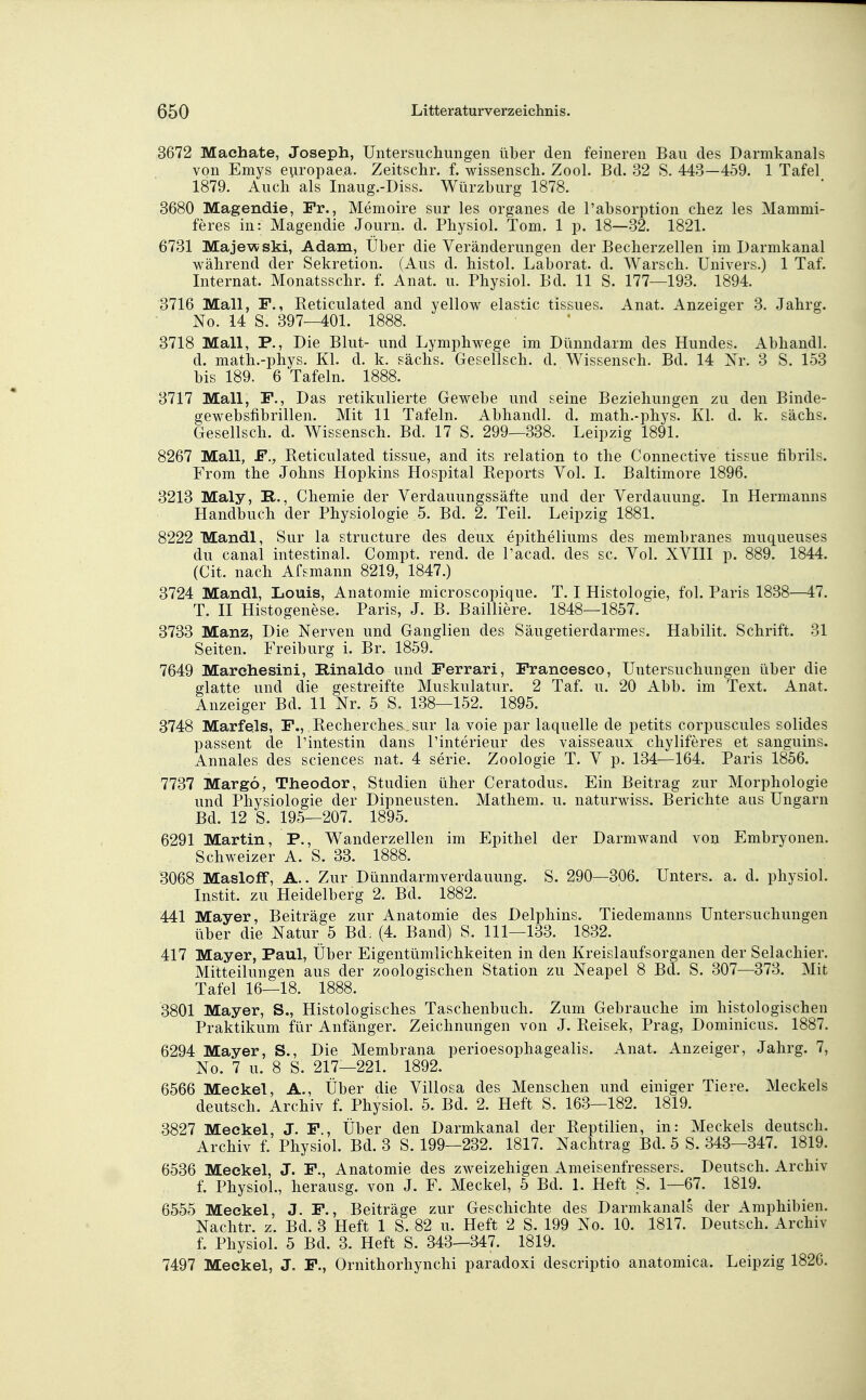 3672 Machate, Joseph, Untersuchungen über den feineren Bau des Darmkanals von Emys e\iropaea. Zeitschr. f. wissensch. Zool. Bd. 32 S. 443—459. 1 Tafel 1879. Audi als Inaug.-Diss. Würzburg 1878. 3680 Magendie, Fr., Memoire sur les organes de l'absorption cbez les Mammi- feres in: Magendie Journ. d. Physiol. Tom. 1 p. 18—32. 1821. 6731 Majewski, Adam, Über die Veränderungen der Becberzellen im Darmkanal während der Sekretion. (Aus d. histol. Laborat. d. Warsch. Univers.) 1 Taf. Internat. Monatsschr. f. Anat. u. Physiol. Bd. 11 S. 177—193. 1894. 3716 Mall, F., Reticulated and yellow elastic tissues. Anat. Anzeiger 3. Jahrg. No. 14 S. 397—401. 1888. 3718 Mall, P., Die Blut- und Lymphwege im Dünndarm des Hundes. Abhandl. d. math.-phys. Kl. d. k. sächs. Gesellsch. d. Wissensch. Bd. 14 Xr. 3 S. 153 bis 189. 6 Tafeln. 1888. 3717 Mall, F., Das retikulierte Gewebe und seine Beziehungen zu den Binde- gewebsfibrillen. Mit 11 Tafeln. Abhandl. d. math.-phys. Kl. d. k. sächs. Gesellsch. d. Wissensch. Bd. 17 S. 299—338. Leipzig 1891. 8267 Mall, F., Reticulated tissue, and its relation to the Connective tissue fibrils. From the Johns Hopkins Hospital Reports Vol. 1. Baltimore 1896. 3213 Maly, R., Chemie der Verdauungssäfte und der Verdauung. In Hermanns Handbuch der Physiologie 5. Bd. 2. Teil. Leipzig 1881. 8222 Mandl, Sur la structure des deux epitheliums des membranes muqueuses du canal intestinal. Compt. rend. de l'acad. des sc. Vol. XVIII p. 889. 1844. (Cit. nach Afsmann 8219, 1847.) 3724 Mandl, Louis, Anatomie microscopique. T. I Histologie, fol. Paris 1838—47. T. II Histogenese. Paris, J. B. Bailiiere. 1848—1857. 3733 Manz, Die Xerven und Ganglien des Säugetierdarmes. Habilit. Schrift. 31 Seiten. Freiburg i. Br. 1859. 7649 Marehesini, Rinaldo und Ferrari, Francesco, Untersuchungen über die glatte und die gestreifte Muskulatur. 2 Taf. u. 20 Abb. im Text. Anat. Anzeiger Bd. 11 Xr. 5 S. 138—152. 1895. 3748 Marfels, F., Recherches_sur la voie par laquelle de petits corpuscules solides passent de l'intestin dans l'interieur des vaisseaux chyliferes et sanguins. Annales des sciences nat. 4 serie. Zoologie T. V p. 134—164. Paris 1856. 7737 Margo, Theodor, Studien üher Ceratodus. Ein Beitrag zur Morphologie und Physiologie der Dipneusten. Mathem. u. naturwiss. Berichte aus Ungarn Bd. 12 S. 195—207. 1895. 6291 Martin, P., Wanderzellen im Epithel der Darmwand von Embryonen. Schweizer A. S. 33. 1888. 3068 Masloff, A.. Zur Dünndarmverdauung. S. 290—306. Unters, a. d. physiol. Instit. zu Heidelberg 2. Bd. 1882. 441 Mayer, Beiträge zur Anatomie des Delphins. Tiedemanns Untersuchungen über die Xatur 5 Bd: (4. Band) S. 111—133. 1832. 417 Mayer, Paul, Über Eigentümlichkeiten in den Kreislaufsorganen der Selachier. Mitteilungen aus der zoologischen Station zu Xeapel 8 Bd. S. 307—373. Mit Tafel 16—18. 1888. 3801 Mayer, S., Histologisches Taschenbuch. Zum Gebrauche im histologischen Praktikum für Anfänger. Zeichnungen von J. Reisek, Prag, Dominicus. 1887. 6294 Mayer, S., Die Membrana perioesophagealis. Anat. Anzeiger, Jahrg. 7, Xo. 7 u. 8 S. 217—221. 1892. 6566 Meckel, A., Über die Villosa des Menschen und einiger Tiere. Meckels deutsch. Archiv f. Physiol. 5. Bd. 2. Heft S. 163—182. 1819. 3827 Meckel, J. F., Über den Darmkanal der Reptilien, in: Meckels deutsch. Archiv f. Physiol. Bd. 3 S. 199—232. 1817. Xachtrag Bd. 5 S. 343—347. 1819. 6536 Meckel, J. F., Anatomie des zweizehigen Ameisenfressers. Deutsch. Archiv f. Physiol., herausg. von J. F. Meckel, 5 Bd. 1. Heft _S. 1—67. 1819. 6555 Meckel, J. F., Beiträge zur Geschichte des Darmkanals der Amphibien. Xachtr. z. Bd. 3 Heft 1 S. 82 u. Heft 2 S. 199 Xo. 10. 1817. Deutsch. Archiv f. Physiol. 5 Bd. 3. Heft S. 343—347. 1819. 7497 Meckel, J. F., Ornithorhynchi paradoxi descriptio anatomica. Leipzig 1826.