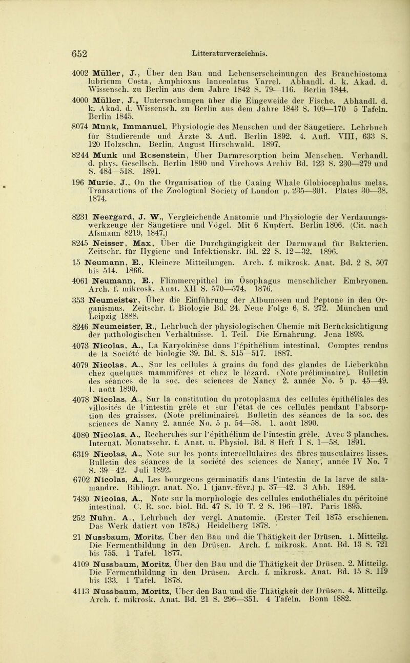 4002 Müller, J., Über den Bau und Lebenserscheinungen des Branchiostoma lubricum Costa, Amphioxus lanceolatus Yarrel. Abhandl. d. k. Akad. d. Wissensch, zu Berlin aus dem Jahre 1842 8. 79—116. Berlin 1844. 4000 Müller, J., Untersuchungen über die Eingeweide der Fische. Abhandl. d. k. Akad. d. Wissensch, zu Berlin aus dem Jahre 1843 S. 109—170 5 Tafeln. Berlin 1845. 8074 Münk, Immanuel, Physiologie des Menschen und der Säugetiere. Lehrbuch für Studierende und Ärzte 3. Aufl. Berlin 1892. 4. Aufl. VIII, 633 S. 120 Holzschn. Berlin, August Hirschwald. 1897. 8244 Münk und Rcsenstein, Über Darmresorption beim Menschen. Verhandl. d. phys. Gesellsch. Berlin 1890 und Virchows Archiv Bd. 123 S. 230—279 und S. 484—518. 1891. 196 Murie, J., On the Organisation of the Caaing Whale Globiocephalus melas. Transactions of the Zoological Society of London p. 235—301. Plates 30—38. 1874. 8231 Neergard, J. W., Vergleichende Anatomie und Physiologie der Verdauungs- werkzeuge der Säugetiere und Vögel. Mit 6 Kupfert. Berlin 1806. (Cit. nach Afsmann 8219, 1847.) 8245 Neisser, Max, Über die Durchgängigkeit der Darmwand für Bakterien. Zeitschr. für Hygiene und Infektionskr. Bd. 22 S. 12-32. 1896. 15 Neumann, E., Kleinere Mitteilungen. Arch. f. mikrosk. Anat. Bd. 2 S. 507 bis 514. 1866. 4061 Neumann, E., Flimmerepithel im Ösophagus menschlicher Embryonen. Arch. f. mikrosk. Anat. XII S. 570—574. 1876. 353 Neumeister, Über die Einführung der Albumosen und Peptone in den Or- ganismus. Zeitschr. f. Biologie Bd. 24, Neue Folge 6, S. 272. München und Leipzig 1888. 8246 Neumeister, R., Lehrbuch der physiologischen Chemie mit Berücksichtigung der pathologischen Verhältnisse. 1. Teil. Die Ernährung. Jena 1893. 4073 Nicolas, A., La Karyokinese dans l'epithelium intestinal. Comptes rendus de la Societe de biologie 39. Bd. S. 515—517. 1887. 4079 Nicolas, A., Sur les cellules ä grains du fond des glandes de Lieberkühn chez quelques mammiferes et chez le lezard. (Note preliminaire). Bulletin des seances de la soc. des sciences de Nancy 2. annee No. 5 p. 45—49. 1. aoüt 1890. 4078 Nicolas, A., Sur la Constitution du protoplasma des cellules epitheliales des villosites de l'intestin grele et sur l'etat de ces cellules penclant l'absorp- tion des graisses. (Note preliminaire). Bulletin des seances de la soc. des sciences de Nancy 2. annee No. 5 p. 54—58. 1. aoüt 1890. 4080 Nicolas, A., Recherches sur Pepithelium de l'intestin grele. Avec 3 planches. Internat. Monatsschr. f. Anat. u. Physiol. Bd. 8 Heft 1 S. 1—58. 1891. 6319 Nicolas, A., Note sur les ponts intercellulaires des fibres musculaires lisses. Bulletin des seances de la societe des sciences de Nancy, annee IV No. 7 S. 39-42. Juli 1892. 6702 Nicolas, A., Les bourgeons germinatifs dans l'intestin de la larve de sala- mandre. Bibliogr. anat. No. 1 (janv.-fevr.) p. 37—42. 3 Abb. 1894. 7430 Nicolas, A., Note sur la morphologie des cellules endotheliales du peritoine intestinal. C. B. soc. biol. Bd. 47 S. 10 T. 2 S. 196—197. Paris 1895. 252 Nuhn, A., Lehrbuch der vergl. Anatomie. (Erster Teil 1875 erschienen. Das Werk datiert von 1878.) Heidelberg 1878. 21 Nussbaum, Moritz, Über den Bau und die Thätigkeit der Drüsen. 1. Mitteilg. Die Fermentbildung in den Drüsen. Arch. f. mikrosk. Anat. Bd. 13 S. 721 bis 755. 1 Tafel. 1877. 4109 Nussbaum, Moritz, Über den Bau und die Thätigkeit der Drüsen. 2. Mitteilg. Die Fermentbildung in den Drüsen. Arch. f. mikrosk. Anat. Bd. 15 S. 119 bis 133. 1 Tafel. 1878. 4113 Nussbaum, Moritz, Über den Bau und die Thätigkeit der Drüsen. 4. Mitteilg. Arch. f. mikrosk. Anat. Bd. 21 S. 296—351. 4 Tafeln. Bonn 1882.