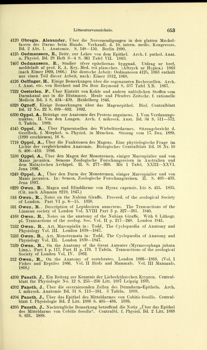4123 Obregia, Alexander, über die Nervenendigungen in den glatten Muskel- fasern des Darms beim Hunde. Verhandl. d. 10. intern, medic. Kongresses. Bd. 2 Abt. 1. Anatomie. S. 148—1.50. Berlin 1890. 4125 Oedmansson, E., Beitr. zur Lehre von dem Epithel. Arcli. f. pathol. Anat. u. Physiol. Bd. 28 Heft 8—4 S. 361 Tafel VII. 1863. 7407 Oedmansson, E., Studier öfver epiteliernas byggnad. Utdrag ur bref, meddeladt af prof. E. A. Key. Med. tvä planscher. (Aftryck ur Hvgiea.) 1863 (nach Eimer 1809, 1866.) Die deutsche Arbeit: Oedmansson 4125, 1863 enthält nur einen Teil dieser Arbeit, nach: Eimer 1812, 1868. 4126 Oeffinger, H., Einige Bemerkungen über die sogenannten Becherzellen. Arch. f. Anat. etc. von Reichert und Du Bois Reymond S. 337 Tafel XB. 1867. 7722 Oesterlen, F., Über Eintritt von Kohle und andern unlöslichen Stoffen vom Darmkanal aus in die Blutmasse. Henle und Pfeufers Zeitschr. f. rationelle Medicin Bd. 5 S. 434—439. Heidelberg 1846. 6328 Ogneflf, Einige Bemerkungen über das Magenepithel. Biol. Centralblatt Bd. 12 No. 22 S. 689—692. 1892. 6330 Oppel, A., Beiträge zur Anatomie des Proteus anguineus. I. Vom Verdauungs- traktus. II. Von den Lungen. Arch. f. mikrosk. Anat. Bd. 34 S. 511—572. 3. Tafeln. 1889. 4145 Oppel, A., Über Pigmentzellen des Wirbeltierdarmes. Sitzungsbericht d. Gesellsch. f. Morphol. u. Physiol. in München. Sitzung vom 17. Dez. 1889, (1890 erschienen), 16 S. 7719 Oppel, A., Über die Funktionen des Magens. Eine physiologische Frage im Lichte der vergleichenden Anatomie. Biologisches Centralblatt Bd. 16 Nr. 10 S. 406—410. 1896. 7538 Oppel, A., Über den Magen der Monotremen, einiger Marsupialier und von Manis javanica. Semons Zoologische Forschungsreisen in Australien und dem Malayischen Archipel. IL S. 277—300. Mit 1 Tafel. XXIII—XXVL Jena 1896. 8249 Oppel, A., Über den Darm der Monotremen, einiger Marsupialier und von Manis javanica. In: Semon, Zoologische Forschungsreisen. II. S. 403—433. Jena 1897. 8229 Owen, R., Magen und Blinddärme von Hyrax capensis. Isis S. 455. 1835. (Cit. nach Afsmann 8219, 1847.) 316 Owen, R., Notes on the Nubian Giraffe. Proceed. of the zoological Societv of London. Part VI p. 6—15. 1838. 591 Owen, R., Description of Lepidosiren annectens. The Transactions of the Linnean society of London Vol. XVIII Part 3 p. 327—361. 1840. 4168 Owen, R., Notes on the anatomy of the Nubian Giraffe. With 6 Lithogr. pl. Transactions of the zoolog. Soc. Vol. II p. 217—248. London 1841. 7532 Owen, R., Art. Marsupialia in: Todd, The Cyclopaedia of Anatomy and Physiology Vol. IIL London 1839—1847. 7533 Owen, R., Art. Monotremata in: Todd, The Cyclopaedia of Anatomy and Physiology Vol. III. London 1839—1847. 7539 Owen, R., On the Anatomy of the Great Anteater (Myrmecophaga jubata Linn.). Part I p. 117, Part II p. 179. 7 Tafeln. Transactions of the zoological Society of London Vol, IV. 1862. 212 Owen, R., On the Anatomy of vertebrates. London 1866—1868. (Vol. I Fishes and Reptiles 1866. Vol. II Birds and Mammals. Vol. III Mammals. 1868.) 4200 Paneth, J., Ein Beitrag zur Kenntnis der Lieberkühnschen Krvpten. Central- blatt für Physiologie No. 12 S. 255—256 Litt. 1887 Leipzig 1888. 4202 Paneth, J., Über die secernierenden Zellen des Dünndarm-Epithels. Arch. f. mikrosk. Anatomie Bd. 31 S. 113—191. 3 Tafeln. 1888. 4204 Paneth, J., Über das Epithel des Mitteldarmes von Cobitis fossilis. Central- blatt f. Physiologie Bd. 2 Litt. 1888 S. 485—486. 1889. 4205 Paneth, J., Nachträgliche Bemerkung betreffend die Notiz „Über das Epithel des Mitteldarms von Cobitis fossilis. Centralbl. f. Physiol. Bd. 2 Litt. 1888 S. 631. 1889.