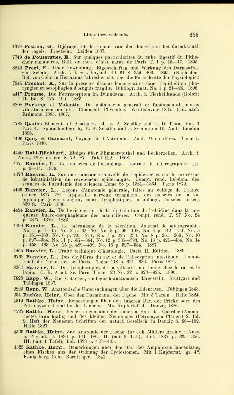 4379 Postma, G., Bijdrage tot de kennis van den bouw van het darmkanaal der vogels. Proefschr. Leiden 1887. 7749 de Pousargues, E., Sur quelques particularites du tube digestif du Pithe- cheir melanurus, Bull, du mus. d'hist. natur. de Paris T. 1 p. 15—17. 1895. 8240 Pregl, F., Über Gewinnung, Eigenschaften und Wirkung des Darmsaftes vom Schafe. Arch. f. d. ges. Physiol. Bd. 61 S. 859—406. 1895. (Nach dem Kef. von Cohn in Hermanns Jahresbericht tiber die Fortschritte der Physiologie.) 7945 Prenant, A., Sur la presence d'amas leucocytaires dans l'epithelium pha- ryngien et oesophagien d'Anguis fragilis. Bibliogr. anat. No. 1 p. 21—26. 1896. 4417 Preusse, Die Fettresorption im Dünndarm. Arch. f. Tierheilkunde (Roloff) II. Bd. S. 175—190. 1885. 8208 Purkinje et Valentin, De phänomeno generali et fundamentali motus vibratorii continui etc. Comment. Physiolog. Wratislaviae 1835. (Cit. nach Erdmann 1885, 1867.) 7785 Quains Elements of Anatomy, ed. by A. Schäfer and G. D. Thane Vol. 3 Part 4. Splanchnology by E. A. Schäfer and J. Symington 10. Auti. London 1896. 7496 Quoy et Gaimand, Voyage de l'Astrolabe. Zool. Mammiferes. Tome 1. Paris 1830. 4440 Rabl-Rückhard, Einiges über Fiimmerepithel und Becherzellen. Arch. f. Anat., Physiol. etc. S. 72—87. Tafel IIA. 1868. 4471 Ranvier, L., Les muscles de l'oesophage. Journal de micrographie. III. p. 9—14. 1879. 4473 Ranvier, L., Sur une substance nouvelle de l'epiderme et sur le processus de keratinisätion du revetement epidermique. Compt. rend. hebdom. des seances de Pacademie des sciences Tome 88 p. 1361—1364. Paris 1879. 4466 Ranvier, L., Legons d'anatomie generale, faites au College de France (annee 1877—78). Appareils nerveux terminaux, des muscles de la vie organique (coeur sanguin, coeurs lymphatiques, oesophage, muscles lisses). 530 S. Paris 1880. 4494 Ranvier, L., De l'existence et de la distribution de Peleidine dans la mu- queuse bucco-oesophagienne des mammiferes. Compt. rend. T. 97 No. 24 p. 1377—1379. 1883. 4490 Ranvier, L., Le mecanisme de la secretion. Journal de micrographie. No. 1 p. 7—15, No. 2 p. 62—70, No. 3 p. 99—108, No. 4 p. 142—150, No. 5 p. 161—169, No. 6 p. 205—211, No. 7 p. 225—233, No. 8 p. 261—269, No. 10 p. 327—334, No. 11 p. 357—364, No. 12 p. 385—393, No. 13 p. 421—434, No. 14 p. 453—463, No. 15 p. 489—499, No. 16 p. 527—534. 1887. 4465 Ranvier, L., Traite technique d'histologie. Paris, II. Edition. 1889. 6762 Ranvier, L., Des chyliferes du rat et de Pabsorption intestinale. Compt. rend. de Pacad. des sc. Paris. Tome 118 p. 621—626. Paris 1894. 8261 Ranvier, L., Des lymphatiques de la villosite intestinale chez le rat et le lapin. C. R. Acad. Sc. Paris Tome 123 No. 22 p. 923—925. 1896. 7628 Rapp, W., Die Cetaceen, zoologisch-anatomisch dargestellt. Stuttgart und Tübingen 1837. 2823 Rapp, W., Anatomische Untersuchungen über die Edentaten. Tübingen 1843. 204 Rathke, Heinr., Über den Darmkanal der Figche. Mit 5 Tafeln. Halle 1824. 4519 Rathke, Heinr., Bemerkungen über den inneren Bau der Pricke oder des Petromyzon fluviatilis des Linnens. Mit Kupfertaf. 4. Danzig 1826. 4525 Rathke, Heinr., Bemerkungen über den inneren Bau des Qucrder (Ammo- coetes branchialis) und des kleinen Neunauges (Petromyzon Pianeri) 2. Bd. 2. Heft der Neuesten Schriften der naturf. Gesellsch. in Danzig S. 66—102. Halle 1827. 4520 Rathke, Heinr., Zur Anatomie der Fische, in: Joh. Müllers Archiv f. Anat. u. Physiol. I. 1836 p. 171-186. IL (mit 3 Taf.), ibid. 1837 p. 335—356. III. (mit 1 Tafel), ibid. 1838 p. 413—445. 4523 Rathke, Heinr., Bemerkungen über den Bau des Amphioxus lanceolatus, eines Fisches aus der Ordnung der Cyclostomen. Mit 1 Kupfertaf. gr. 4^. Königsberg, Gebr. Bornträger. 1841.