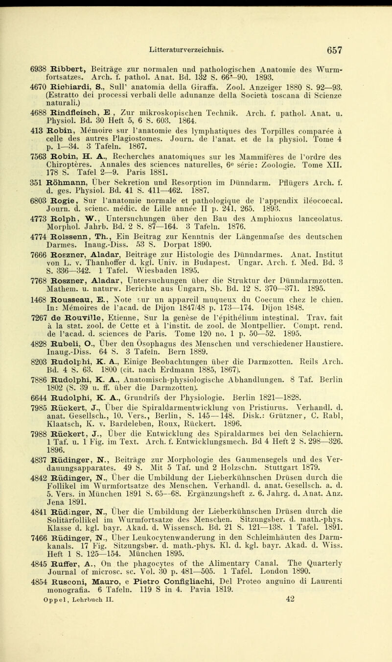 6938 Ribbert, Beiträge zur normalen und pathologischen Anatomie des Wurm- fortsatzes. Arch. f. pathol. Anat. Bd. 182 S. 66—90. 1893. 4670 Richiardi, S., Süll' anatomia della Giraffa. Zool. Anzeiger 1880 S. 92—93. (Estratto dei processi verbali delle adunanze della Societä toscana di Scienze naturali.) 4688 Rindfleisch, E , Zur mikroskopischen Technik. Arch. f. pathol. Anat. u. Physiol. Bd. 30 Heft 5, 6 S. 603. 1864. 413 Robin, Memoire sur l'anatomie des lymphatiques des Torpilles comparee ä Celle des autres Plagiostomes. Journ. de l'anat. et de la physiol. Tome 4 p. 1—34. 3 Tafeln. 1867. 7563 Robin, H. A., Recherches anatomiques sur les Mammiferes de Tordre des Chiropteres. Annales des sciences naturelles, 6^ serie: Zoologie. Tome XII. 178 S. Tafel 2—9. Paris 1881. 351 Röhmann, Über Sekretion und Resorption im Dünndarm. Pflügers Arch. f. d. ges. Physiol. Bd. 41 S. 411—462. 1887. 6803 Rogie, Sur l'anatomie normale et pathologique de l'appendix ileocoecal. Journ. d. scienc. medic. de Lille annee II p. 241, 265, 1893. 4773 Rolph, W., Untersuchungen über den Bau des Amphioxus lanceolatus. Morphol. Jahrb. Bd. 2 S. 87—164. 3 Tafeln. 1876. 4774 Roissenn, Th., Ein Beitrag zur Kenntnis der Längenmafse des deutschen Darmes. Inaug.-Diss. 53 S. Dorpat 1890. 7666 RoEzner, Aladar, Beiträge zur Histologie des Dünndarmes. Anat. Institut von L. V. Thanhoffer d. kgl. Univ. in Budapest. Ungar. Arch. f. Med. Bd. 3 S. 336—342. 1 Tafel. Wiesbaden 1895. 7768 Roszner, Aladar, Untersuchungen über die Struktur der Dünndarmzotten. Mathem. u. naturw. Berichte aus Ungarn, Sb. Bd. 12 S. 370—371. 1895. 1468 Rousseau, E., Note &ur un appareil muqueux du Coecum chez le chien. In: Memoires de l'acad. de Dijon 1847/48 p. 173—174. Dijon 1848. 7267 de Rouville, Etienne, Sur la genese de l'epithelium intestinal. Trav. fait ä la stpt. zool. de Cette et ä l'instit. de zool. de Montpellier. Compt. rend. de l'acad. d. sciences de Paris. Tome 120 no. 1 p. 50—52. 1895. 4828 Rubeli, O., Über den Ösophagus des Menschen und verschiedener Haustiere. Inaug.-Diss. 64 S. 3 Tafeln. Bern 1889. 8203 Rudolph!, K. A., Einige Beobachtungen über die Darmzotten. Reils Arch. Bd. 4 S. 63. 1800 (cit. nach Erdmann 1885, 1867). 7886 Rudolphi, K. A., Anatomisch-physiologische Abhandlungen. 8 Taf. Berlin 1802 (S. 39 u. ff. über die Darmzottenj. 6644 Rudolphi, K. A., Grundrifs der Physiologie. Berlin 1821—1828. 7985 Rückert, J., Über die Spiraldarmentwicklung von Pristiurus. Verhandl. d. anat. Gesellsch., 10. Vers., Berlin, S. 145—148. Disk.: Grützner, C. Rabl, Klaatsch, K. v. Bardeleben, Roux, Rückert. 1896. 7988 Rückert, J., Über die Entwicklung des Spiraldarmes bei den Selachiern. 1 Taf. u. 1 Fig. im Text. Arch. f. Entwicklungsmech. Bd 4 Heft 2 S. 298—326. 1896. 4837 Rüdinger, N., Beiträge zur Morphologie des Gaumensegels und des Ver- dauungsapparates. 49 S. Mit 5 Taf. und 2 Holzschn. Stuttgart 1879. 4842 Rüdinger, N., Über die Umbildung der Lieberkühnschen Drüsen durch die Follikel im Wurmfortsatze des Menschen. Verhandl. d. anat. Gesellsch. a. d. 5. Vers, in München 1891 S. 65—68. Ergänzungsheft z. 6. Jahrg. d. Anat. Anz. Jena 1891. 4841 Rüdinger, N., Über die Umbildung der Lieberkühnschen Drüsen durch die Solitärfollikel im Wurmfortsatze des Menschen. Sitzungsber. d. math.-phys. Klasse d. kgl. bayr. Akad. d. Wissensch. Bd. 21 S. 121—138. 1 Tafel. 1891. 7466 Rüdinger, N., Uber Leukocytenwanderung in den Schleimhäuten des Darm- kanals. 17 Fig. Sitzungsber. d. math.-phys. Kl. d. kgl. bayr. Akad. d. Wiss. Heft 1 S. 125—154. München 1895. 4845 Ruffer, A., On the phagocytes of the Alimentary Canal. The Quarterly Journal of microsc. sc. Vol. 30 p. 481—505. 1 Tafel. London 1890. 4854 Ruseoni, Mauro, e Pietro Configliachi, Del Proteo anguino di Laurenti monografia. 6 Tafeln. 119 S in 4. Pavia 1819. Oppel, Lehrbuch II. 42