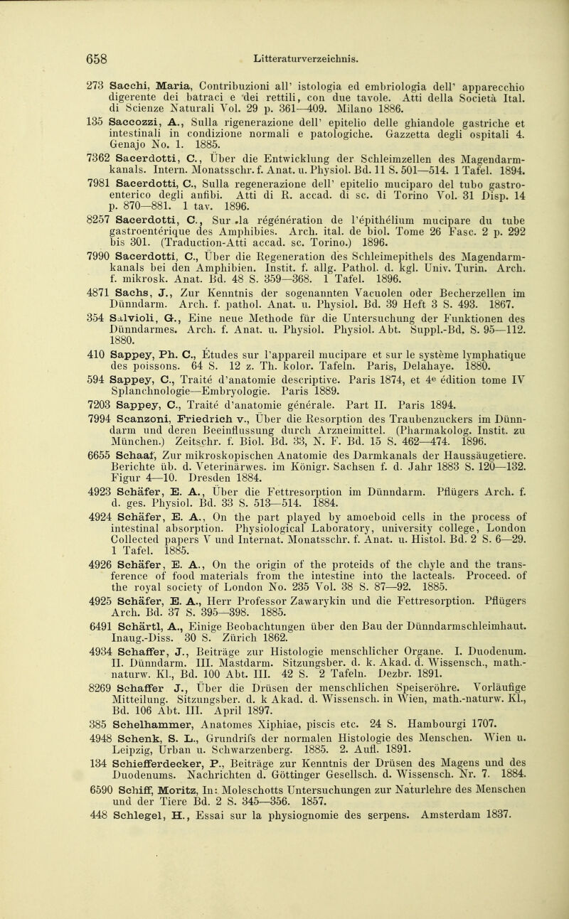 273 Saechi, Maria, Contribuzioni all' istologia ed embriologia delP apparecchio digerente dei batraci e dei rettili, con due tavole. Atti della Societä Ital. di Scienze Naturali Vol. 29 p. 361—409. Milano 1886. 135 Saceozzi, A., Sulla rigenerazione dell' epitelio delle ghiandole gastriche et intestinali in condizione normali e patologiche. Gazzetta degli ospitali 4. Genajo No. 1. 1885. 7362 Sacerdotti, C, Über die Entwicklung der Schleimzellen des Magendarm- kanals. Intern. Monatsschr. f. Anat. u. Physiol. Bd. 11 S. 501—514. 1 Tafel. 1894. 7981 Sacerdotti, C, Sulla regenerazione dell' epitelio muciparo dei tubo gastro- enterico degli anfibi. Atti di R. accad. di sc. di Torino Vol. 31 Disp. 14 p. 870—881. 1 tav. 1896. 8257 Sacerdotti, C., Sur .la regeneration de l'epithelium mucipare du tube gastroenterique des Amphibies. Arch. ital. de biol. Tome 26 Fase. 2 p. 292 bis 301. (Traduction-Atti accad. sc. Torino.) 1896. 7990 Sacerdotti, C, Über die Regeneration des Schleimepitliels des Magendarm- kanals bei den Amphibien. Instit. f. allg. Pathol. d. kgl. Univ. Turin. Arch. f. mikrosk. Anat. Bd. 48 S. 359—368. 1 Tafel. 1896. 4871 Sachs, J., Zur Kenntnis der sogenannten Vacuolen oder Becherzellen im Dünndarm. Arch. f. pathol. Anat. u. Physiol. Bd. 39 Heft 3 S. 493. 1867. 354 Salvioli, G., Eine neue Methode für die Untersuchung der Funktionen des IHinndarmes. Arch. f. Anat. u. Physiol. Physiol. Abt. 8uppl.-Bd. S. 95—112. 410 Sappey, Ph. C, Etudes sur l'appareil mucipare et sur le Systeme lymphatique des poissons. 64 S. 12 z. Th. kolor. Tafeln. Paris, Delahaye. 1880. 594 Sappey, C, Traite d'anatomie descriptive. Paris 1874, et 4^ edition tome IV Splanchnologie—Embryologie. Paris 1889. 7203 Sappey, C, Traite d'anatomie generale. Part II. Paris 1894. 7994 Scanzoni, Friedrich v.. Über die Resorption des Traubenzuckers im Dünn- darm und deren Beeinflussung durch Arzneimittel. (Pharmakolog. Instit. zu München.) Zeitschr. f. Biol. Bd. 33, N. F. Bd. 15 S. 462—474. 1896. 6655 Schaaf, Zur mikroskopischen Anatomie des Darmkanals der Haussäugetiere. Berichte üb. d. Veterinärwes. im Königr. Sachsen f. d. Jahr 1883 S. 120—132. Figur 4—10. Dresden 1884. 4923 Schäfer, E. A., Über die Fettresorption im Dünndarm. Pflügers Arch. f. d. ges. Physiol. Bd. 33 S. 513—514. 1884. 4924 Schäfer, E. A., On the part played by amoeboid cells in the process of intestinal absorption. Physiological Laboratory, university College, London Collected papers V und Internat. Monatsschr. f. Anat. u. Histol. Bd. 2 S. 6—29. 1 Tafel. 1885. 4926 Schäfer, E. A., On the origin of the proteids of the chyle and the trans- ference of food materials from the intestine into the lacteals. Proceed. of the royal society of London No. 235 Vol. 38 S. 87—92. 1885. 4925 Schäfer, E. A., Herr Professor Zawarykin und die Fettresorption. Pflügers Arch. Bd. 37 S. 395—398. 1885. 6491 Schärtl, A., Einige Beobachtungen über den Bau der Dünndarmschleimhaut. Inaug.-Diss. 30 S. Zürich 1862. 4934 Schaffer, J., Beiträge zur Histologie menschlicher Organe. I. Duodenum. II. Dünndarm. IIL Mastdarm. Sitzungsber. d. k. Akad. d. Wissensch., math.- naturw. KL, Bd. 100 Abt. IIL 42 S. 2 Tafeln. Dezbr. 1891. 8269 SchafFer J., Über die Drüsen der menschlichen Speiseröhre. Vorläufige Mitteilung. Sitzungsber. d. k Akad. d. Wissensch, in Wien, math.-naturw. KL, Bd. 106 Abt. HL April 1897. 385 Schelhammer, Anatomes Xiphiae, piscis etc. 24 S. Hambourgi 1707. 4948 Schenk, S. L., Grundrifs der normalen Histologie des Menschen. Wien u. Leipzig, Urban u. Schwarzenberg. 1885. 2. Aufl. 1891. 134 SchiefiEerdecker, P., Beiträge zur Kenntnis der Drüsen des Magens und des Duodenums. Nachrichten d. Göttinger Gesellsch. d. Wissensch. Nr. 7. 1884. 6590 Schiff, Moritz, In: Moleschotts Untersuchungen zur Naturlehre des Menschen und der Tiere Bd. 2 S. 345—356. 1857. 448 Schlegel, H., Essai sur la physiognomie des serpens. Amsterdam 1837.