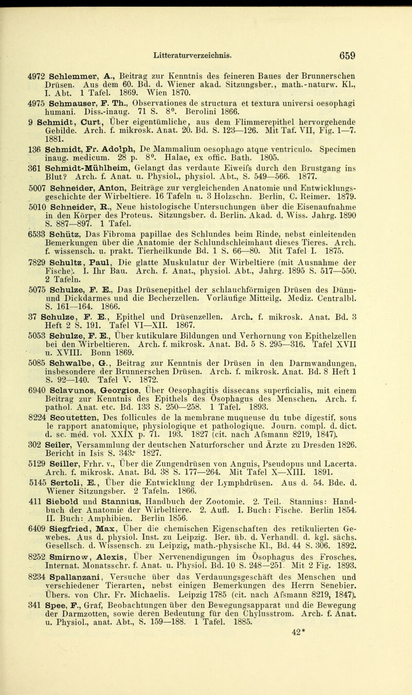 4972 Schlemmer, A., Beitrag zur Kenntnis des feineren Baues der Brunnerschen Drüsen- Aus dem 60. Bd. d. Wiener akad. Sitzungsber., math.-naturw. Kl., I. Abt. 1 Tafel. 1869. Wien 1870. 4975 Schmauser, F. Th., Observationes de structura et textura universi oesophagi humani. Diss.-inaug. 71 S. 8^. Berolini 1866. 9 Schmidt, Curt, Über eigentümliche, aus dem Flimmerepithel hervorgehende Gebilde. Arch. f. mikrosk. Anat. 20. Bd. S. 128—126. Mit Taf. VII, Fig. 1—7. 1881. 136 Schmidt, Fr. Adolph, De Mammalium oesophago atque ventriculo. Specimen inaug. medicum. 28 p. 8^. Halae, ex offic. Bath. 1805. 361 Schmidt-Mühlheim, Gelangt das verdaute Eiweifs durch den Brustgang ins Blut? Arch. f. Anat. u. Physiol., physiol. Abt., S. 549—566. 1877. 5007 Schneider, Anton, Beiträge zur vergleichenden Anatomie und Entwicklungs- geschichte der Wirbeltiere. 16 Tafeln u. 3 Holzschn. Berlin, C. Reimer. 1879. 5010 Schneider, R., Neue histologische Untersuchungen über die Eisenaufnahme in den Körper des Proteus. Sitzungsber. d. Berlin. Akad. d. Wiss. Jahrg. 1890 S. 887—897. 1 Tafel. 6533 Schütz, Das Fibroma papillae des Schlundes beim Kinde, nebst einleitenden Bemerkungen über die Anatomie der Schlundschleimhaut dieses Tieres. Arch. f. Wissensch, u. prakt. Tierheilkunde Bd. 1 S. 66—80. Mit Tafel I. 1875. 7829 Schultz, Paul, Die glatte Muskulatur der Wirbeltiere (mit Ausnahme der Fische). I. Ihr Bau. Arch. f. Anat., physiol. Abt., Jahrg. 1895 S. 517—550. 2 Tafeln. 5075 Schulze, F. E., Das Drüsenepithel der schlauchförmigen Drüsen des Dünn- und Dickdarmes und die Becherzellen. Vorläufige Mitteilg. Mediz. Centralbl. S. 161—164. 1866. 37 Schulze, F. E., Epithel und Drüsenzellen. Arch. f. mikrosk. Anat. Bd. 3 Heft 2 S. 191. Tafel VI—XII. 1867. 5053 Schulze, F. E., Über kutikulare Bildungen und Verhornung von Epithelzellen bei den Wirbeltieren. Arch. f. mikrosk. Anat. Bd. 5 S. 295—316. Tafel XVII u. XVIIL Bonn 1869. 5085 Schwalbe, G., Beitrag zur Kenntnis der Drüsen in den Darmwandungen, insbesondere der Brunnerschen Drüsen. Arch. f. mikrosk. Anat. Bd. 8 Heft 1 S. 92—140. Tafel V. 1872. 6940 Sclavunos, Georgios, Über Oesophagitis dissecans superficialis, mit einem Beitrag zur Kenntnis des Epithels des Ösophagus des Menschen. Arch. f. pathol. Anat. etc. Bd. 133 S. 250—258. 1 Tafel. 1893. 8224 Seoutetten, Des follicules de la membrane muqueuse du tube digestif, sous le rapport anatomique, physiologique et pathologique. Journ. compl. d. dict. d. sc. med. vol. XXIX p. 71. 193. 1827 (cit. nach Afsmann 8219, 1847). 302 Seiler, Versammlung der deutschen Naturforscher und Ärzte zu Dresden 1826. Bericht in Isis S. 343.^ 1827. 5129 Seiller, Frhr. v., Über die Zungendrüsen von Anguis, Pseudopus und Lacerta. Arch. f. mikrosk. Anat. Bd. 38 S. 177—264. Mit Tafel X—XIII. 1891. 5145 Sertoli, E., Über die Entwicklung der Lymphdrüsen. Aus d. 54. Bde. d. Wiener Sitzungsber. 2 Tafeln. 1866. 411 Siebold und Stannius, Handbuch der Zootomie. 2. Teil. Stannius: Hand- buch der Anatomie der Wirbeltiere. 2. Aufl. I. Buch: Fische. Berlin 1854. II. Buch: Amphibien. Berlin 1856. 6409 Siegfried, Max, Über die chemischen Eigenschaften des retikulierten Ge- webes. Aus d. physiol. Inst, zu Leipzig. Ber. üb. d. Verhandl. d. kgl. sächs. Gesellsch. d. Wissensch, zu Leipzig, math.-physische KL, Bd. 44 S. 306. 1892. 8252 Smirnow, Alexis, Über Nervenendigungen im Ösophagus des Frosches. Internat. Monatsschr. f. Anat. u. Physiol. Bd. 10 S. 248—251. Mit 2 Fig. 1893. 8234 Spallanzani, Versuche über das Verdauungsgeschäft des Menschen und verschiedener Tierarten, nebst einigen Bemerkungen des Herrn Senebier. Übers, von Chr. Fr. Michaelis. Leipzig 1785 (cit. nach Afsmann 8219, 1847). 341 Spee, F., Graf, Beobachtungen über den Bewegungsapparat und die Bewegung der Darmzotten, sowie deren Bedeutung für den Chylusstrom. Arch. f. Anat. u. Physiol., anat. Abt., S. 159—188. 1 Tafel. 1885. 42*