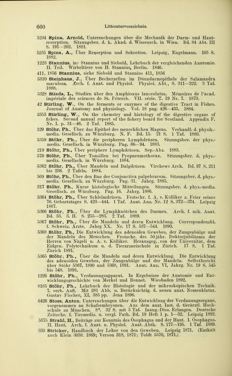 5284 Spina, Arnold, Untersucliungen über die Mechanik der Darm- und Haut- resorption. Sitzungsber. d. k. Akad. d. Wissensch, in Wien. Bd. 84 Abt. III S. 191—202. 1881. 5235 Spina, A., Über Resorption und Sekretion. Leipzig, Engelmann. 105 S. 1882. 1223 Stannius, in: Stannius und Siebold, Lehrbuch der vergleichenden Anatomie. II. Teil. Wirbeltiere von H. Stannius, Berlin. 1846. 411, 1856 Stannius, siehe Siebold und Stannius 411, 1856 5310 Steinhaus, J., Über Becherzellen im Dünndarmepithele der Salamandra maculosa. Arch. f. Anat. und Physiol. Physiol. Abt., S. 311—322. 3 Taf. 1888. 5328 Stieda, L., Studien über den Amphioxus lanceolatus. Memoires de l'acad. imperiale des sciences de St. Petersb. VII. serie. T. 19 Nr. 7. 1873. 42 Stirling, W., On the ferments or enzymes of the digestive Tract in Fishes. Journal of Anatomy and physiology. Vol. 18 pag. 426—435. 1884. 5353 Stirling, W., On the chemstry and histology of the digestive organs of fishes. Second annual report of the fishery board for Scotland. Appendix F. Nr. I. p. 31—46. 2 Taf. 1885. 129 Stöhr, Ph., Über das Epithel des menschlichen Magens. Verhandl. d. physik.- mediz. Gesellsch. zu Würzburg. N. F. Bd. 15. 21 S. 1 Taf. 1880. 5359 Stöhr, Ph., Über die peripheren Lymphdrüsen. Sitzungsber. der phys.- mediz. Gesellsch. in Würzburg. Pag. 86—94. 1883. 219 Stöhr, Ph., Über periphere Lymphdrüsen. Sep.-Abz. 1883. 570 Stöhr, Ph., Über Tonsillen bei Pyopneumothorax. Sitzungsber. d. phys.- mediz. Gesellsch. in Würzburg. 1884. 5362 Stöhr, Ph., Über Mandeln und Balgdrüsen. Virchows Arch. Bd. 97 S. 211 bis 236. 2 Tafeln. 1884. 569 Stöhr, Ph., Über den Bau der Conjunctiva palpebrarum. Sitzungsber. d. phys.- mediz. Gesellsch. zu Würzburg. Pag. 31. Jahrg. 1885. 317 Stöhr, Ph., Kurze histologische Mitteilungen. Sitzungsber. d. phys.-mediz. Gesellsch. zu Würzburg. Pag. 16. Jahrg. 1886. 5364 Stöhr, Ph., Über Schleimdrüsen. Festschr. f. A. v. Kölliker z. Feier seines 70. Geburtstages S. 423—444. 1 Taf. Anat. Anz. Nr. 12 S. 372—374. Leipzig 1887. 5366 Stöhr, Ph., Über die Lymphknötchen des Darmes. Arch. f. mik. Anat. Bd. 33. 3. H. S. 255—283. 2 Taf. 1889. 5367 Stöhr, Ph., Über die Mandeln und deren Entwicklung. Correspondenzbl. f. Schweiz. Ärzte. Jahrg XX. Nr. 17 S. 537—544. 1890. 5368 Stöhr, Ph., Die Entwicklung des adenoiden Gewebes, der Zungenbälge und der Mandeln des Menschen. Festschr. des 50jähr. Doktorjubiläums der Herren Von Nägeli u. A. v. Kölliker. Herausgeg. von der Universität, dem Eidgen. Polytechnikum u. d. Tierarzneischule in Zürich. 17 S. 1 Taf. Zürich 1891. 5365 Stöhr, Ph., Über die Mandeln und deren Entwicklung. Die Entwicklung des adenoiden Gewebes, der Zungenbälge und der Mandeln. Selbstbericht über Stöhr 5367, 1890 und 5368, 1891. Anat. Anz. VI, Jahrg. Nr. 19 S. 545 bis 548. 1891. 1226 Stöhr, Ph., Verdauungsapparat. In Ergebnisse der Anatomie und Ent- wicklungsgeschichte von Merkel und Bonnet. Wiesbaden 1892. 8185 Stöhr, Ph., Lehrbuch der Histologie und der mikroskopischen Technik. 7. verb. Aufl. Mit 281 Abb. u. Berücksichtig, d. neuen anat. Nomenklatur. Gustav Fischer, XI, 385 pp. Jena 1896. 6426 Stoss, Anton, Untersuchungen über die Entwicklung der Verdauungsorgane, vorgenommen an Schafsembryonen. Aus dem anat. Inst. d. tierärztl. Hoch- schule zu München. 8^. 32 S. mit 5 Taf. Inaug.-Diss. Erlangen. Deutsche Zeitschr. f. Tiermediz. u. vergl. Path. Bd. 19 Heft 1 p. 1—32. Leipzig 1892. 5375 Strahl, H., Beiträge zur Kenntnis des Ösophagus und der Haut. I. Ösophagus. II. Haut Arch. f. Anat. u. Physiol. Anat. Abth. S. 177—195. 1 Taf. 1889. 330 Stricker, Handbuch der Lehre von den Geweben. Leipzig 1871. (Enthält auch Klein 3038. 1869; Verson 318, 1871; Toldt 5570, 1871.)