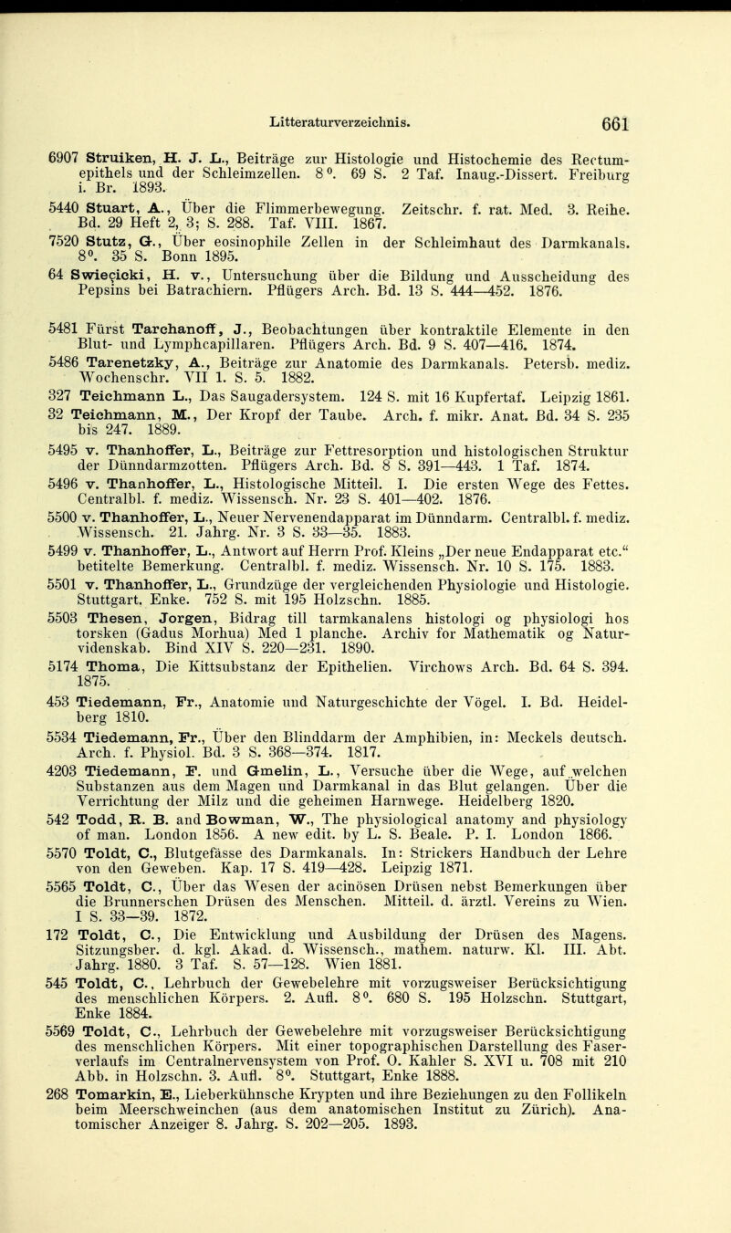 6907 Struiken, H. J. Ii., Beiträge zur Histologie und Histochemie des Rectum- epithels und der Schleimzellen. 8 ^. 69 S. 2 Taf. Inaug.-Dissert. Freiburg i. Br. 1893. ^ 5440 Stuart, A., Über die Flimmerbewegung. Zeitschr. f. rat. Med. 3. Reihe. Bd. 29 Heft 2, 3; S. 288. Taf. VHI. 1867. 7520 Stutz, G., Über eosinophile Zellen in der Schleimhaut des Darmkanals. 8». 35 S. Bonn 1895. 64 Swiecicki, H. v., Untersuchung über die Bildung und Ausscheidung des Pepsins bei Batrachiern. Pflügers Arch. Bd. 13 S. 444—452. 1876. 5481 Fürst Tarchanoff , J., Beobachtungen über kontraktile Elemente in den Blut- und Lymphcapillaren. Pflügers Arch. Bd. 9 S. 407—416. 1874. 5486 Tarenetzky, A., Beiträge zur Anatomie des Darmkanals. Petersb. mediz. Wochenschr. YII 1. S. 5. 1882. 327 Teichmann L., Das Saugadersystem. 124 S. mit 16 Kupfertaf. Leipzig 1861. 32 Teichmann, M., Der Kropf der Taube. Arch. f. mikr. Anat. Bd. 34 S. 235 bis 247. 1889. 5495 V. Thanhoflfer, L., Beiträge zur Fettresorption und histologischen Struktur der Dünndarmzotten. Pflügers Arch. Bd. 8 S. 391—443. 1 Taf. 1874. 5496 V. Thanhoffer, L., Histologische Mitteil. I. Die ersten Wege des Fettes. Centralbl. f. mediz. Wissensch. Nr. 23 S. 401—402. 1876. 5500 V. Thanhoffer, L., Neuer Nervenendapparat im Dünndarm. Centralbl. f. mediz. Wissensch. 21. Jahrg. Nr. 3 S. 33—35. 1883. 5499 V. Thanhoflfer, L., Antwort auf Herrn Prof. Kleins „Der neue Endapparat etc. betitelte Bemerkung. Centralbl. f. mediz. Wissensch. Nr. 10 S. 175. 1883. 5501 V. Thanhoflfer, L., Grundzüge der vergleichenden Physiologie und Histologie. Stuttgart. Enke. 752 S. mit 195 Holzschn. 1885. 5503 Thesen, Jorgen, Bidrag tili tarmkanalens histologi og physiologi hos torsken (Gadus Morhua) Med 1 planche. Archiv for Mathematik og Natur- videnskab. Bind XIY S. 220—231. 1890. 5174 Thoma, Die Kittsubstanz der Epithelien. Virchows Arch. Bd. 64 S. 394. 1875. 453 Tiedemann, Fr., Anatomie und Naturgeschichte der Vögel. I. Bd. Heidel- berg 1810. 5534 Tiedemann, Fr., Über den Blinddarm der Amphibien, in: Meckels deutsch. Arch. f. Physiol. Bd. 3 S. 368—374. 1817. 4203 Tiedemann, F. und Gmelin, L., Versuche über die Wege, auf welchen Substanzen aus dem Magen und Darmkanal in das Blut gelangen. Über die Verrichtung der Milz und die geheimen Harnwege. Heidelberg 1820. 542 Todd, R. B. and Bowman, W., The physiological anatomy and physiology of man. London 1856. A new edit. by L. S. Beale. P. 1. London 1866. 5570 Toldt, C, Blutgefässe des Darmkanals. In: Strickers Handbuch der Lehre von den Geweben. Kap. 17 S. 419—428. Leipzig 1871. 5565 Toldt, C, Über das Wesen der acinösen Drüsen nebst Bemerkungen über die Brunnerschen Drüsen des Menschen. Mitteil. d. ärztl. Vereins zu Wien. I S. 33—39. 1872. 172 Toldt, C, Die Entwicklung und Ausbildung der Drüsen des Magens. Sitzungsber. d. kgl. Akad. d. Wissensch., mathem. naturw. Kl. HL Abt. Jahrg. 1880. 3 Taf. S. 57—128. Wien 1881. 545 Toldt, C., Lehrbuch der Gewebelehre mit vorzugsweiser Berücksichtigung des menschlichen Körpers. 2. Aufl. 8^ 680 S. 195 Holzschn. Stuttgart, Enke 1884. 5569 Toldt, C, Lehrbuch der Gewebelehre mit vorzugsweiser Berücksichtigung des menschlichen Körpers. Mit einer topographischen Darstellung des Faser- verlaufs im Centrainervensystem von Prof. 0. Kahler S. XVI u. 708 mit 210 Abb. in Holzschn. 3. Aufl. 8». Stuttgart, Enke 1888. 268 Tomarkin, E., Lieberkühnsche Krypten und ihre Beziehungen zu den Follikeln beim Meerschweinchen (aus dem anatomischen Institut zu Zürich). Ana- tomischer Anzeiger 8. Jahrg. S. 202—205. 1893.
