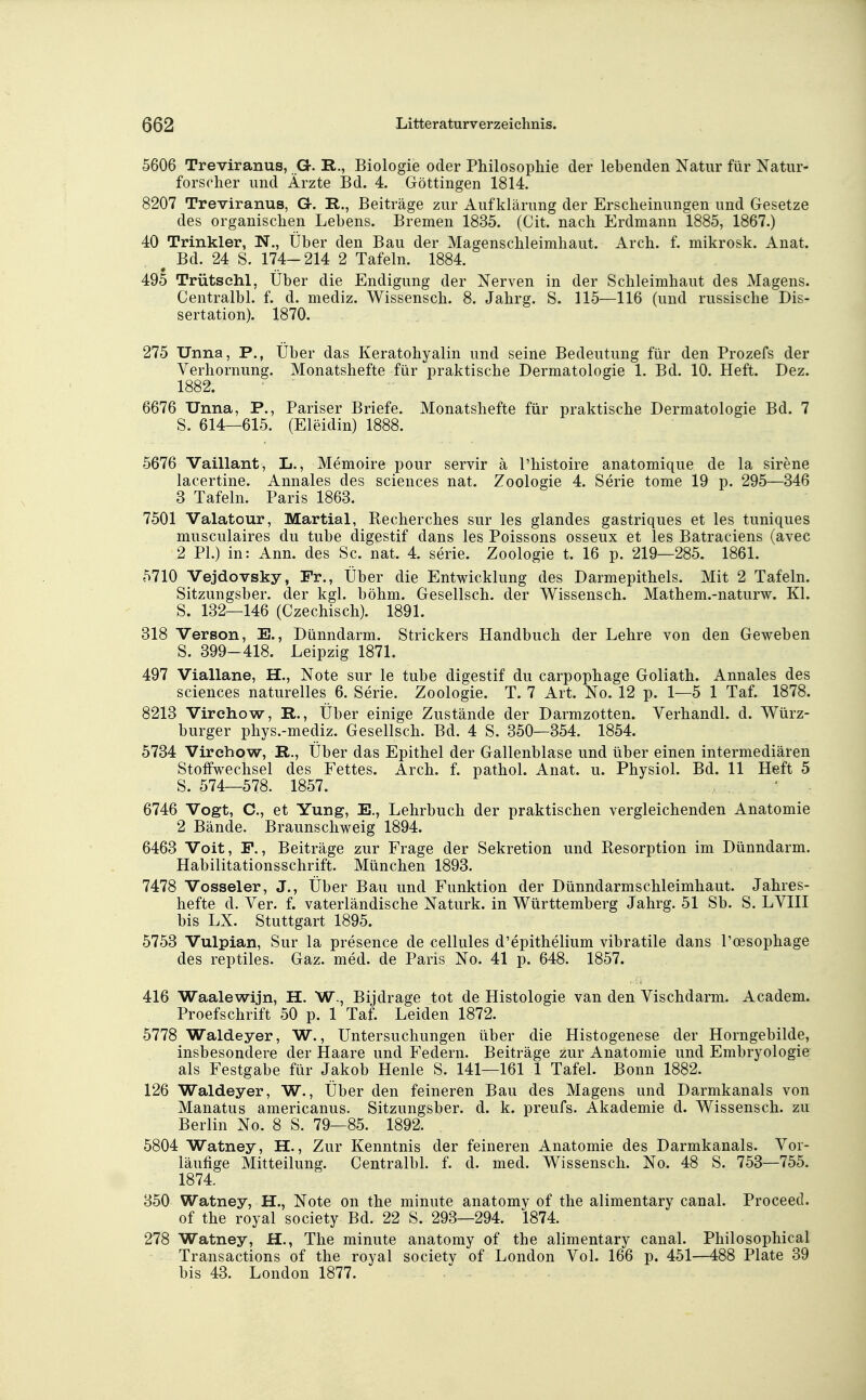 5606 Treviranus, Gr. R., Biologie oder Philosophie der lebenden Natur für Natur- forscher und Ärzte Bd. 4. Göttingen 1814. 8207 Treviranus, G-. R., Beiträge zur Aufklärung der Erscheinungen und Gesetze des organischen Lehens. Bremen 1835. (Cit. nach Erdmann 1885, 1867.) 40 Trinkler, N., Über den Bau der Magenschleimhaut. Arch. f. mikrosk. Anat. ^ Bd. 24 S. 174-214 2 Tafeln. 1884. 495 Trütsehl, Über die Endigung der Nerven in der Schleimhaut des Magens. Centralbl. f. d. mediz. Wissensch. 8. Jahrg. S. 115—116 (und russische Dis- sertation). 1870. 275 Unna, P., Über das Keratohyalin und seine Bedeutung für den Prozefs der Verhornung. Monatshefte für praktische Dermatologie 1. Bd. 10. Heft. Dez. 1882. 6676 Unna, P., Pariser Briefe. Monatshefte für praktische Dermatologie Bd. 7 S. 614—615. (Eleidin) 1888. 5676 Vaillant, L., Memoire pour servir ä l'histoire anatomique de la sirene lacertine. Annales des sciences nat. Zoologie 4. Serie tome 19 p. 295—346 3 Tafeln. Paris 1863. 7501 Valatour, Martial, Recherches sur les glandes gastriques et les tuniques musculaires du tube digestif dans les Poissons osseux et les Batraciens (avec 2 PI.) in: Ann. des Sc. nat. 4. serie. Zoologie t. 16 p. 219—285. 1861. 5710 Vejdovsky, Fr., Über die Entwicklung des Darmepithels. Mit 2 Tafeln. Sitzungsber. der kgl. böhm. Gesellsch. der Wissensch. Mathem.-naturw. Kl. S. 132—146 (Czechisch). 1891. 318 Verson, E., Dünndarm. Strickers Handbuch der Lehre von den Geweben S. 399-418. Leipzig 1871. 497 Viallane, H., Note sur le tube digestif du carpophage Goliath. Annales des sciences naturelles 6. Serie. Zoologie. T. 7 Art. No. 12 p. 1—5 1 Taf. 1878. 8213 Virchow, R., Über einige Zustände der Darmzotten. Verhandl. d. Würz- burger phys.-mediz. Gesellsch. Bd. 4 S. 350—354. 1854. 5734 Virchow, R., Über das Epithel der Gallenblase und über einen intermediären Stoffwechsel des Fettes. Arch. f. pathol. Anat. u. Physiol. Bd. 11 Heft 5 S. 574—578. 1857. 6746 Vogt, C, et Yung, E., Lehrbuch der praktischen vergleichenden Anatomie 2 Bände. Braunschweig 1894. 6463 Veit, F., Beiträge zur Frage der Sekretion und Resorption im Dünndarm. Habilitationsschrift. München 1893. 7478 Vosseier, J., Über Bau und Funktion der Dünndarmschleimhaut. Jahres- hefte d. Ver. f. vaterländische Naturk. in Württemberg Jahrg. 51 Sb. S. LVIII bis LX. Stuttgart 1895. 5753 Vulpian, Sur la presence de cellules d'epithelium vibratile dans Poesophage des reptiles. Gaz. med. de Paris No. 41 p. 648. 1857. 416 Waalewijn, H. W., Bijdrage tot de Histologie van den Yischdarm. Academ. Proefschrift 50 p. 1 Taf. Leiden 1872. 5778 Waldeyer, W., Untersuchungen über die Histogenese der Horngebilde, insbesondere der Haare und Federn. Beiträge zur Anatomie und Embryologie als Festgabe für Jakob Henle S. 141—161 1 Tafel. Bonn 1882. 126 Waldeyer, W., Über den feineren Bau des Magens und Darmkanals von Manatus americanus. Sitzungsber. d. k. preufs. Akademie d. Wissensch, zu Berlin No. 8 S. 79—85. 1892. 5804 Watney, H., Zur Kenntnis der feineren Anatomie des Darmkanals. Vor- läufige Mitteilung. Centralbl. f. d. med. Wissensch. No. 48 S. 753—755. 1874. 350 Watney, H., Note on the minute anatomy of the alimentary canal. Proceed. of the royal society Bd. 22 S. 293—294. 1874. 278 Watney, H., The minute anatomy of the alimentary canal. Philosophical Transactions of the royal society of London Vol. 166 p. 451—488 Plate 39 bis 43. London 1877.