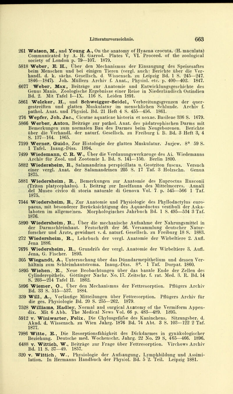 261 Watson, M., and Young A., On the anatomy of Hyaena crocuta. (H. maculata) Communicated by A. H. Garrod. Plates V, VI. Proceed. of the zoological Society of London p. 79—107. 1879. 5818 Weber, E. H., Über den Mechanismus der Einsaugung des Speisesaftes beim Menschen und bei einigen Tieren (vergl. auch: Berichte über die Ver- handl. d. k. sächs. Gesellsch. d. Wissensch, zu Leipzig Bd. 1 S. 245—247. 1846—1847). Joh. Müllers Archiv f. Anat., Physiol. etc. p. 400—402. 1847. 6677 Weber, Max, Beiträge zur Anatomie und Entwicklungsgeschichte des Genus Manis. Zoologische Ergebnisse einer Reise in Niederländisch Ostindien Bd. 2. Mit Tafel I—IX. 116 S. Leiden 1891. 5861 Weleker, H., und Schweigger-Seidel, Verbreitungsgrenzen der quer- gestreiften und glatten Muskulatur im menschlichen Schlünde. Archiv f. pathol. Anat. und Physiol. Bd. 21 Heft 4 S. 455—456. 1861. 276 Wepfer, Joh. Jac, Cicutae aquaticae historia et noxae. Basileae 336 S. 1679. 5866 Werber, Anton, Beiträge zur pathol. Anat. des pädatrophischen Darms mit Bemerkungen zum normalen Bau des Darmes beim Neugeborenen. Berichte über die Verhandl. der naturf. Gesellsch. zu P'reiburg i. B. Bd. 3 Heft 3, 4 S. 137—164. 1865. 7199 Werner, Guido, Zur Histologie der glatten Muskulatur. Jurjew. 8^ 59 S. 1 Tafel. Inaug.-Diss. 1894. 7499 Wiedemann, C. R. W., Über die Verdauungswerkzeuge des Ai. Wiedemanns Archiv für Zool. und Zootomie 1. Bd. S. 141—150. Berlin 1800. 5882 Wiedersheim, R., Salamandrina perspicillata u. Geotriton fuscus. Versuch einer vergl. Anat. der Salamandrinen 205 S. 17 Taf. 3 Holzschn. Genua 1875. 5881 Wiedersheim, R., Bemerkungen zur Anatomie des Euproctus Rusconii (Triton platycephalus). 1. Beitrag zur Inselfauna des Mittelmeeres. Annali del Museo civico di storia naturale di Genova Vol. 7 p. 545—566 1 Taf. 1875. 7544 Wiedersheim, R., Zur Anatomie und Physiologie des Phyllodactylus euro- paeus, mit besonderer Berücksichtigung des Aquaeductus vestibuli der Aska- laboten im allgemeinen. Morphologisches Jahrbuch Bd. 1 S. 495—534 3 Taf. 1876. 5890 Wiedersheim, R., Über die mechanische Aufnahme der Nahrungsmittel in der Darmschleimhaut. Festschrift der 56. Versammlung deutscher Natur- forscher und Ärzte, gewidmet v. d. naturf. Gesellsch. zu Freiburg 18 S. 1883. 272 Wiedersheim, R., Lehrbuch der vergl. Anatomie der Wirbeltiere 2. Aufl. Jena 1886. 7676 Wiedersheim, R., Grundrifs der vergl. Anatomie der Wirbeltiere 3. Aufl. Jena, G. Fischer. 1893. 305 Wiegandt, A., Untersuchung über das Dünndarmepithelium und dessen Ver- hältnis zum Schleimhautstroma. Inaug.-Diss. 8^. 1 Taf. Dorpat. 1860. 5895 Wichen. E., Neue Beob^achtungen über das basale Ende der Zellen des Cylinderepithels. Göttinger Nachr. No. 17. Zeitschr. f. rat. Med. 3. R. Bd. 14 S. 203—214 Tafel II. 1862. 5896 Wiemer, O., Über den Mechanismus der Fettresorption. Pflügers Archiv Bd. 33 S. 515—537. 1884. 339 Will, A., Vorläufige Mitteilungen über Fettresorption. Pfiügers Archiv für die ges. Physiologie Bd. 20 S. 255—262. 1879. 7528 Williams, Hadley, Normal and surgical Anatomy of the Vermiform Appen- dix. Mit 6 Abb. The Medical News Vol. 66 p. 483-489. 1395. 5912 V. Winiwarter, Felix, Die Chylusgefäfse des Kaninchens. Sitzungsber. d. Akad. d. Wissensch, zu Wien Jahrg. 1876 Bd. 74 Abt. 3 S. 103—122 2 Taf. 1877. 7986 Witte, E., Die Resorptionsfähigkeit des Dickdarmes in gynäkologischer Beziehung. Deutsche med. Wochenschr. Jahrg. 22 No. 29 S. 465—466. 1896. 6488 V. Wittich, W., Beiträge zur Frage über Fettresorption. Virchows Archiv Bd. 11 S. 37—49. 1857. 320 V. Wittich, W., Physiologie der Aufsaugung, Lymphbildung und Assimi- lation. In Hermanns Handbuch der Physiol. Bd. 5 2. Teil. Leipzig 1881.