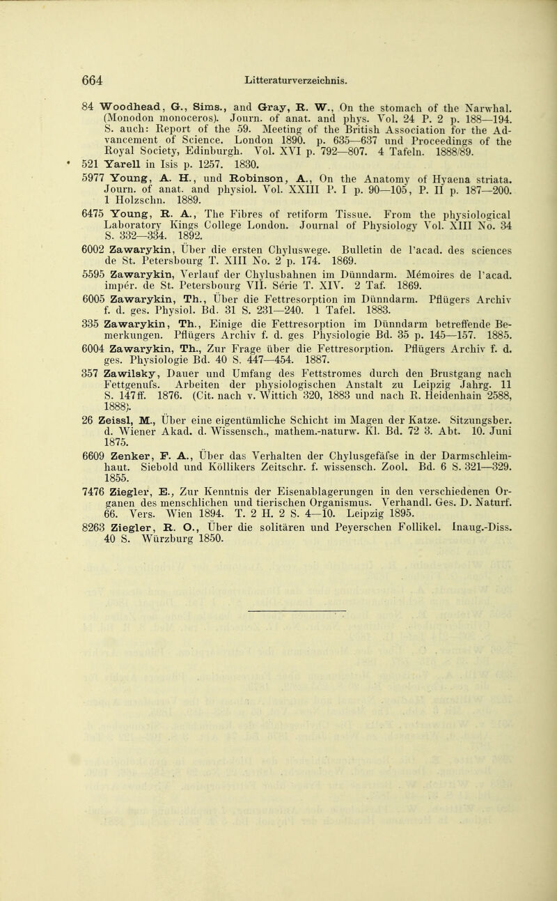 84 Woodhead, G., Sims., and Gray, R. W., On the stomacli of the Narwhal. (Monodon monoceros). Journ. of anat. and phys. Yol. 24 P. 2 p. 188—194. S. auch: Report of the 59. Meeting of the British Association for the Ad- vancement of Science. London 1890. p. 635—637 und Proceedings of the Eoyal Society, Edinburgh. Vol. XVI p. 792—807. 4 Tafeln. 1888/89. 521 Yarell in Isis p. 1257. 1830. 5977 Young, A. H., und Robinson, A., On the Anatomy of Hyaena striata. Journ. of anat. and physiol. Vol. XXIII P. I p. 90—105, P. II p. 187—200. 1 Holzschn. 1889. 6475 Young, R. A., The Fibres of retiform Tissue. From the physiological Laboratory Kings College London. Journal of Physiology Vol. XIII No. 34 S. 332—334. 1892. 6002 Zawarykin, Über die ersten Chyluswege. Bulletin de l'acad. des sciences de St. Petersbourg T. XIII No. 2 p. 174. 1869. 5595 Zawarykin, Verlauf der Chylusbahnen im Dünndarm. Memoires de l'acad. imper. de St. Petersbourg VII. Serie T. XIV. 2 Taf. 1869. 6005 Zawarykin, Th., Über die Fettresorption im Dünndarm. Pflügers Archiv f. d. ges. Physiol. Bd. 31 S. 231—240. 1 Tafel. 1883. 335 Zawarykin, Th., Einige die Fettresorption im Dünndarm betreffende Be- merkungen. Pflügers Archiv f. d. ges Physiologie Bd. 35 p. 145—157. 1885. 6004 Zawarykin, Th., Zur Frage über die Fettresorption. Pflügers Archiv f. d. ges. Physiologie Bd. 40 S. 447—454. 1887. 357 Zawilsky, Dauer und Umfang des Fettstromes durch den Brustgang nach Fettgenufs. Arbeiten der physiologischen Anstalt zu Leipzig Jahrg. 11 S. 147ff. 1876. (Cit. nach v. Wittich 320, 1883 und nach R. Heidenhain 2588, 1888). 26 Zeissl, M., Über eine eigentümliche Schicht im Magen der Katze. Sitzungsber. d. Wiener Akad. d. Wissensch., mathem.-naturw. Kl. Bd. 72 3. Abt. 10. Juni 1875. 6609 Zenker, F. A., Über das Verhalten der Chylusgefäfse in der Darmschleim- haut. Siebold und Köllikers Zeitschr. f. wissensch. Zool. Bd. 6 S. 321—329. 1855. 7476 Ziegler, E., Zur Kenntnis der Eisenablagerungen in den verschiedenen Or- ganen des menschlichen und tierischen Organismus. Verhandl. Ges. D. Naturf. 66. Vers. Wien 1894. T. 2 H. 2 S. 4—10. Leipzig 1895. 8263 Ziegler, R. O., Über die solitären und Peyerschen Follikel. Inaug.-Diss. 40 S. Würzburg 1850.