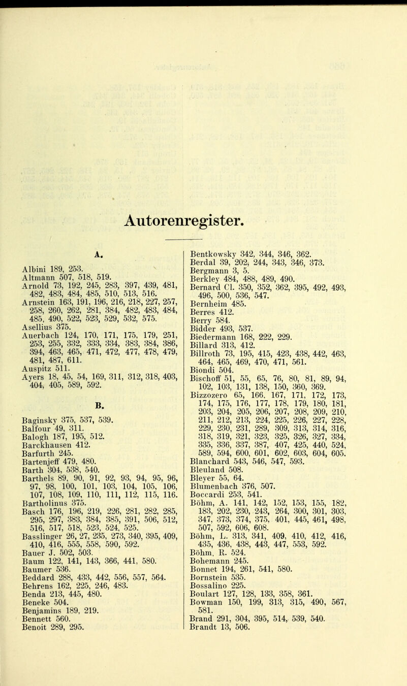 Autorenregister, A. Albini 189, 253. Altmann 507, 518, 519. Arnold 73, 192, 245, 283, 397, 439, 481, 482, 483, 484, 485, 510, 513, 516. Arnstein 163, 191, 196, 216, 218, 227, 257, 258, 260, 262, 281, 384, 482, 483, 484, 485, 490, 522, 523, 529, 532, 575. Asellius 375. Auerbach 124, 170, 171, 175, 179, 251, 253, 255, 332, 333, 334, 383, 384, 386, 394, 463, 465, 471, 472, 477, 478, 479, 481, 487, 611. Auspitz 511. Avers 18, 45, 54, 169, 311, 312, 318, 403, 404, 405, 589, 592. B. Baginsky 375, 537, 539. Balfour 49, 311. Balogh 187, 195, 512. Barckhausen 412. Barfurth 245. Bartenjeff 479, 480. Barth 304, 538, 540. Bartheis 89, 90, 91, 92, 93, 94, 95, 96, 97, 98, 100, 101, 103, 104, 105, 106, 107, 108, 109, 110, III, 112, 115, 116. Bartholinus 375. Bäsch 176, 196, 219, 226, 281, 282, 285, 295, 297, 383, 384, 385, 391, 506, 512, 516, 517, 518, 523, 524, 525. Basslinger 26, 27, 235, 273, 340, 395, 409, 410, 416, 555, 558, 590, 592. Bauer J. 502, 503. Baum 122, 141, 143, 366, 441, 580. Baumer 536. Beddard 288, 433, 442, 556, 557, 564. Behrens 162, 225, 246, 483. Benda 213, 445, 480. Beneke 504. Benjamins 189, 219. Bennett 560. Benoit 289, 295. Bentkowsky 342, 344, 346, 362. Berdal 39, 202, 244, 343, 346, 373. Bergmann 3, 5. Berkley 484, 488, 489, 490. Bernard Cl. 350, 352, 362, 395, 492, 493, 496, 500, 536, 547. Bernheim 485. Berres 412. Berry 584. Bidder 493, 537. Biedermann 168, 222, 229. Billard 313, 412. Billroth 73, 195, 415, 423, 438, 442, 463, 464, 465, 469, 470, 471, 561. Biondi 504. Bischoff 51, 55, 65, 76, 80, 81, 89, 94, 102, 103, 131, 138, 150, 360, 369. Bizzozero 65, 166, 167, 171, 172, 173, 174, 175, 176, 177, 178, 179, 180, 181, 203, 204, 205, 206, 207, 208, 209, 210, 211, 212, 213, 224, 225, 226, 227, 228, 229, 230, 231, 289, 309, 313, 314, 316, 318, 319, 321, 323, 325, 326, 327, 334, 335, 336, 337, 387, 407, 425, 440, 524, 589, 594, 600, 601, 602, 603, 604, 605. Blanchard 543, 546, 547, 593. Bleuland 508. Bleyer 55, 64. Blumenbach 376, 507. Boccardi 253, 541. Böhm, A. 141, 142, 152, 153, 155, 182, 183, 202, 230, 243, 264, 300, 301, 303, 347, 373, 374, 375, 401, 445, 461, 498, 507, 592, 606, 608. Böhm, L. 313, 341, 409, 410, 412, 416, 435, 436, 438, 443, 447, 553, 592. Böhm. R. 524 Bohemann 245. Bonnet 194, 261, 541, 580. Bornstein 535. Bossalino 225. Boulart 127, 128, 133, 358, 361. Bowman 150, 199, 313, 315, 490, 567, 581. Brand 291, 304, 395, 514, 539, 540. Brandt 13, 506.