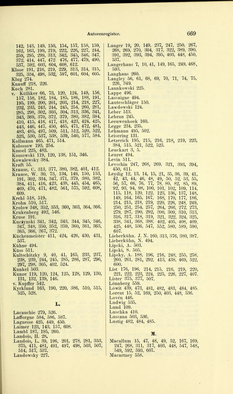 142, 143, 149, 150, 154, 157, 158, 159, 162, 163, 199, 219, 222, 226, 227, 244, 259, 295, 299, 313, 342, 345, 346, 347, 372, 414, 447, 472. 476, 477, 479, 490, 537, 592, 603, 604, 608, 612. Klose 191, 216, 219, 229, 313, 314, 315, 325, 334, 498, 532, 597, 601, 604, 605. Klug 274. Knauff 218, 226. Koch 281. V. Kölliker 66, 73, 120, 124, 149, 156, 157, 158, 182, 184, 185, 186, 188, 191, 195, 199, 200, 201, 203, 214, 218, 227, 232, 233, 243, 244, 245, 254, 260, 281, 285, 298, 302, 303, 304, 313, 336, 341, 343, 369, 370, 372, 379, 380, 382, 384, 410, 415, 416. 417, 418, 423, 424, 425, 443, 446, 447, 450, 465, 471, 472, 481, 483, 485, 497, 509, 511, 512, 520, 522, 523, 530, 537, 538, 539, 540, 577, 584. Kollmaiin 465, 471, 514. Kolossow 193, 254. Kossei 225, 483. Kossowski 119, 120, 138, 151, 346. Kowalewsky 384. Kraft 55. Krause, C. 313, 377, 380, 382, 401, 412. Krause, W. 30, 73, 134, 149, 150, 153, 191, 302, 334, 347, 371, 379, 380, 382, 384, 411, 416, 423, 438, 445, 454, 465, 469, 470, 471, 482, 561, 575, 592, 608, 609. Krehl 518, 519. Krohn 510, 517. Krolow 348, 352, 353, 360, 363, 364, 366. Krukenberg 492, 546. Kruse 191. Kuc^ynski 341, 342, 343, 344, 345, 346, 347, 348, 350, 352, 359, 360, 361, 363, 365, 366, 367, 372. Küchenmeister 411, 424, 426, 430, 431, 537. Kühne 494. KÜSS 511. Kultschitzky 9, 40, 41, 165, 233, 237, 238, 239, 244, 245, 285, 286, 287, 296, 297, 298, 305, 402, 524. Kunkel 503. Kunze 119, 120, 124, 125, 128, 129, 130, 131, 132, 139, 146. V. Kupffer 542. Kyrklund 163, 190, 220, 386, 510, 515, 525, 528. L. Lacauchie 279, 526. Latforgue 584, 586, 587. Laguesse 425, 449, 450. Laimer 123, 143, 157, 608. Lambl 187, 195, 260. Landois, H. 28, Landois, L. 39, 196, 201, 278, 281, 353, 375, 411, 481, 491, 497, 498, 503, 507, 514, 517, 537. Landowsky 227. Langer 19, 20, 149, 237, 247, 250, 267, 268, 269, 270, 304, 317, 322, 389, 390, 391, 392, 393, 394, 395, 403, 448, 450, 537 Langerhans 7, 10,41, 149, 165, 249,468, 593. Langhans 260. Langley 56, 61, 68, 69, 70, 71, 74, 75, 226, 349. Lannkowski 225. Lappe 496. Lassaigne 494. Lauteschläger 150. Lawdowski 124. Leber 513. Lebrun 245. Leeuwenhoek 160. Legge 234, 235. Lehmann 495, 502. Leisering 131. Letzerich 195, 215, 216, 218, 219, 223, 384, 515, 521, 522, 523. Leuckart 3, 5. Leuret 494. Levin 511. Levschin 247, 268, 269, 321, 393, 394, 450, 611. Leydig 12, 13, 14, 15, 21, 35, 36, 39, 41, 42, 43, 44, 46, 48, 49, 50, 52, 53, 55, 56, 57, 66, 76, 77, 78, 80, 82, 85, 89, 92, 93, 94, 98, 100, 101, 102, 109, 114, 115, 118, 120, 122, 123, 136, 137, 148, 149, 164, 165, 167, 168, 170, 177, 186, 214, 215, 218, 219, 220, 226, 248, 249, 250, 251, 254, 257, 264, 266, 272, 273, 279, 287, 290, 292, 300, 309, 310, 313, 316, 317, 318, 319, 321, 322, 324, 325, 338, 341, 368, 388, 402, 405, 408, 409, 425, 448, 536, 547, 552, 580, 589, 590, 607. Lieberkühn, J. N. 160, 313, 376, 380, 387. Lieberkühn, N. 494. Lipski, A. 503. Lipski, S. 505. Lipsky, A. 188, 196, 216, 248, 255, 258, 260, 261, 281, 292, 413, 438, 469, 522, 600. List 176, 196, 214, 215, 216, 219, 220, 221, 222, 223, 224, 225, 226, 227, 407. Lister 375, 377, 507. Lönnberg 559. Löwit 439, 473, 481, 482, 483, 484, 485. Lorent 15, 52, 169, 250, 403, 448, 536. Loven 446. Ludwig 535. Lund 109. Luschka 410. Lussana 503, 536. Lustig 482, 484, 485. M. Macallum 15, 47, 48, 49, 52, 167, 169, 247, 268, 311, 317, 403, 448, 547, 548, 549, 592, 593, 607. Macartney 558.