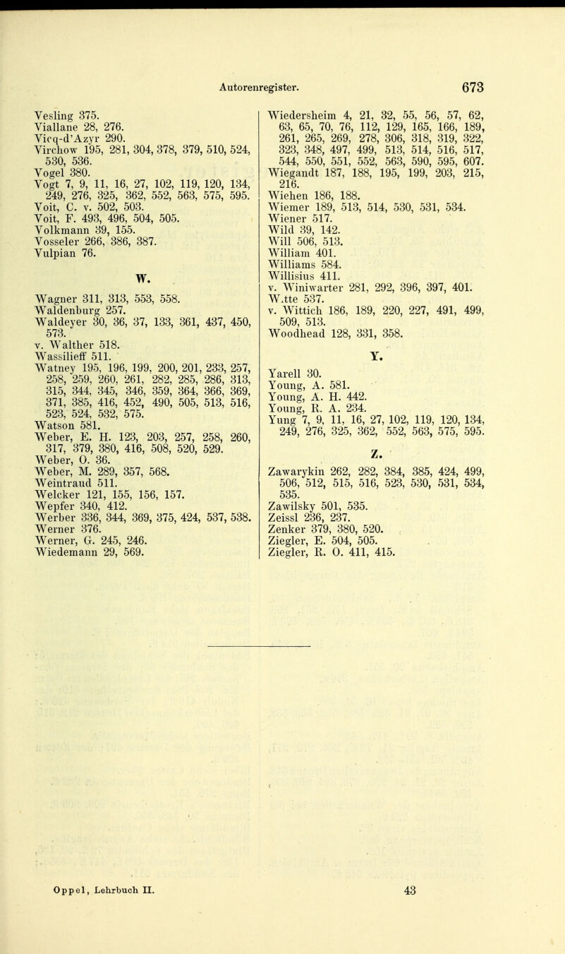 Yesling 375. Yiallane 28, 276. Yicq-d'Azyr 290. Virchow 195, 281, 304, 378, 379, 510, 524, 530, 536. Vogel 380. Yogt 7, 9, 11, 16, 27, 102, 119, 120, 134, 249, 276, 325, 362, 552, 563, 575, 595. Yoit, C. V. 502, 503. Yoit, F. 493, 496, 504, 505. Yolkmann 39, 155. Yosseler 266, 386, 387. Yulpian 76. W. Wagner 311, 313, 553, 558. Waldenburg 257. Waldeyer 30, 36, 37, 133, 361, 437, 450, 573. V. Walther 518. Wassilieflf 511. Watney 195, 196, 199, 200, 201, 233, 257, 258, 259, 260, 261, 282, 285, 286, 313, 315, 344, 345, 346, 359, 364, 366, 369, 371, 385, 416, 452, 490, 505, 513, 516, 523, 524, 532, 575. Watson 581. Weber, E. H. 123, 203, 257, 258, 260, 317, 379, 380, 416, 508, 520, 529. Weber, 0. 36. Weber, M. 289, 357, 568. Weintraud 511. Welcker 121, 155, 156, 157. Wepfer 340, 412. Werber 336, 344, 369, 375, 424, 537, 538. Werner 376. Werner, G. 245, 246. Wiedemann 29, 569. Wiedersheim 4, 21, 32, 55, 56, 57, 62, 63, 65, 70, 76, 112, 129, 165, 166, 189, 261, 265, 269, 278, 306, 318, 319, 322, 323, 348, 497, 499, 513, 514, 516, 517, 544, 550, 551, 552, 563, 590, 595, 607. Wiegandt 187, 188, 195, 199, 203, 215, 216. Wieben 186, 188. Wiemer 189, 513, 514, 530, 531, 534. Wiener 517. Wild 39, 142. Will 506, 513. William 401. Williams 584. Willisius 411. V. Winiwarter 281, 292, 396, 397, 401. W.tte 537. V. Wittich 186, 189, 220, 227, 491, 499, 509, 513. Woodhead 128, 331, 358. Y. Yarell 30. Young, A. 581. Young, A. H. 442. Young, R. A. 234. Yung 7, 9, 11, 16, 27, 102, 119, 120, 134, 249, 276, 325, 362, 552, 563, 575, 595. Z. Zawarykin 262, 282, 384, 385, 424, 499, 506, 512, 515, 516, 523, 530, 531, 534, 535 Zawilsky 501, 535. Zeissl 236, 237. Zenker 379, 380, 520. Ziegler, E. 504, 505. Ziegler, R. 0. 411, 415. Oppel, Lehrbuch II. 43